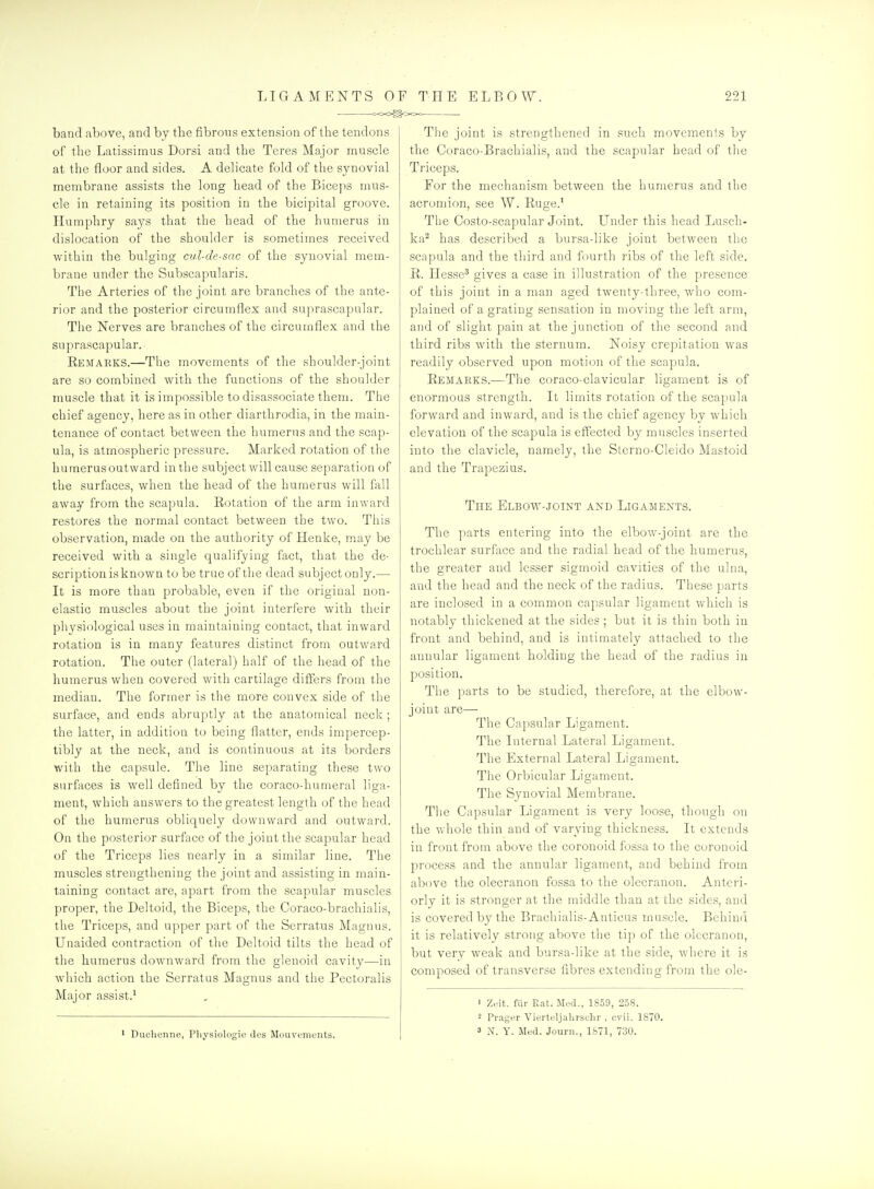 band above, and by the fibrous extension of the tendons of tlie Latissimus Dorsi and the Teres Major muscle at the floor and sides. A delicate fold of the synovial membrane assists the long head of the Biceps mus- cle in retaining its position in the bicipital groove. Humphry says that the head of the humerus in dislocation of the shoulder is sometimes received within the bulging cvX-de-sac of the synovial mem- brane under the Subscapularis. The Arteries of the joint are branches of the ante- rior and the posterior circumflex and suprascapular. The Nerves are branches of the circumflex and the suprascapular. Kemarks.—The movements of the shoulder-joint are so combined with the functions of the shoulder muscle that it is impossible to disassociate them. The chief agency, here as in other diarthrodia, in the main- tenance of contact between the humerus and the scap- ula, is atmospheric pressure. Marked rotation of the humerusoutward in the subject will cause separation of the surfaces, when the head of the humerus will fall away from the scapula. Eotation of the arm inward restores the normal contact between the two. This observation, made on the authority of Henke, may be received with a single qualifying fact, that the de- scription is known to be true of the dead subject only.— It is more than probable, even if the original non- elastic muscles about the joint interfere with their physiological uses in maintaining contact, that inward rotation is in many features distinct from outward rotation. The outer (lateral) half of the head of the humerus when covered with cartilage differs from the median. The former is the more convex side of the surface, and ends abruptly at the anatomical neck ; the latter, in addition to being flatter, ends impercep- tibly at the neck, and is continuous at its borders with the capsule. The line separating these two surfaces is well defined by the coraco-humeral liga- ment, which answers to the greatest length of the head of the humerus obliquely downward and outward. On the posterior surface of the joint the scapular head of the Triceps lies nearly in a similar line. The muscles strengthening the joint and assisting in main- taining contact are, apart from the scapular muscles proper, the Deltoid, the Biceps, the Coraco-brachialis, the Triceps, and upper part of the Serratus Magnus. Unaided contraction of the Deltoid tilts the head of the humerus downward from the glenoid cavity—in which action the Serratus Magnus and the Pectoralis Major assist.^ ' Duclionne, Physiologic des Mouvenients. The joint is strengthened in such movements by the Coraco-Brachialis, and the scapular head of the Ti'iceps. For the mechanism between the humerus and the acromion, see W. Ruge.' The Costo-scapular Joint. Lender this head Lusch- ka^ has described a bursa-like joint between the scapula and the third and fourth ribs of the left side. R.. Hesse* gives a case in illustration of the presence of this joint in a man aged twenty-three, who com- plained of a grating sensation in moving the left arm, and of slight pain at the junction of the second and third ribs with the sternum. Noisy crepitation was readily observed upon motion of the scapula. Remarks.—The coraco-clavicular ligament is of enormous strength. It limits rotation of the scapula forward and inward, and is the chief agency by which elevation of the scapula is effected by muscles inserted into the clavicle, namely, the Sterno-Cleido Mastoid and the Trapezius. The Elbow-.joint and Ligaments. The parts entering into the elbow-joint are the trochlear surface and the radial head of the humerus, the greater and lesser sigmoid cavities of the ulna, and the head and the neck of the radius. These parts are inclosed in a common capsular ligament which is notably thickened at the sides ; but it is thin both in front and behind, and is intimately attached to the annular ligament holding the head of the radius in position. The parts to be studied, therefore, at the elbow- joint are— The Capsular Ligament. The Internal Lateral Ligament. The External Lateral Ligament. The Orbicular Ligament. The Synovial Membrane. The Capsular Ligament is very loose, though on the whole thin and of varying thickness. It extends in front from above the coronoid fossa to the coronoid process and the annular ligament, and behind from above the olecranon fossa to the olecranon. Anteri- orly it is stronger at the middle than at the sides, and is covered by the Brachialis-Anticus muscle. Behind it is relatively strong above the tip of the olecranon, but very weak and bursa-like at the side, where it is composed of transverse fibres extending from the ole- 1 Z.'it. fiir Rat. Med., 1859, 258. 2 Prag<'r Vierteljalirschr , cvii. 1870. 3 N. Y. Med. Journ., 1871, 730.