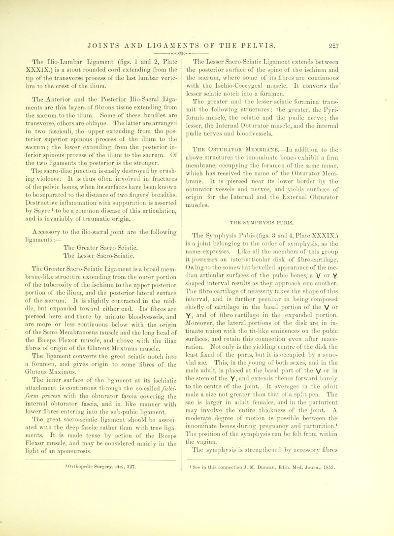 . <x>o^oo« The Ilio-Lumbar Ligament (figs. 1 and 2, Plate XXXIX.) is a stout rounded cord extending from the tip of the transverse process of the last lumbar verte- bra to the crest of the ilium. The Anterior and the Posterior Ilio-Sacral Liga- ments are thin layers of fibrous tissue extending from the sacrum to the ilium. Some of these bundles are transverse, others are oblique. The latter are arranged in two fasciculi, the upper extending from the pos- terior superior spinous process of the ilium to the sacrum ; the lower extending from the posterior in- ferior spinous process of the ilium to the sacrum. Of the two ligaments the posterior is the stronger. The sacro-iliac junction is easily destroyed by crush- ing violence. It is thus often involved in fractures of the pelvic bones, when its surfaces have been known to be separated to the distance of two fingers' breadths. Destructive inflammation with suppuration is asserted by Sayre ' to be a common disease of this articulation, and is invariably of traumatic origin. Accessory to the ilio-sacral joint are the following ligaments:— The Greater Sacro Sciatic. The Lesser Sacro-Sciatic. The Greater Sacro-Sciatic Ligament is a broad mem- brane-like structure extending from the outer portion of the tuberosity of the ischium to the upper posterior portion of the iliurn, and the posterior lateral surface of the sacrum. It is slightly contracted in the mid- dle, but expanded toward either end. Its fibres are pierced here and there by minute bloodvessels, and are moje or less continuous below with the origin of the Semi-Membranosus muscle and the long head of the Biceps Flexor muscle, and above with the iliac fibres of origin of the Gluteus Maximus muscle. The ligament converts the great sciatic notch into a foramen, and gives origin to some fibres of the Gluteus Maximus. The inner surface of the ligament at its ischiatic attachment is continuous through the so-called falci- form process with the obturator fascia covering the internal obturator fascia, and in like manner with lower fibres entering into the sub-pubic ligament. The great sacro-sciatic ligament should be associ- ated with the deep fascise rather than with true liga- ments. It is made tense by action of the Biceps Flexor muscle, and may be considered mainlv in the light of an aponeurosis. The Lesser Sacro-Sciatic Ligament extends between the posterior surface of the spine of the ischium and the sacrum, where some of its fibres are continuous with the Ischio-Coccygeal muscle. It converts the lesser sciatic notch into a foramen. The greater and the lesser sciatic foramina trans- mit the following structures: the greater, the Pyri- formis muscle, the sciatic and the pudic nerve; the lesser, the Internal Obturator muscle, and the internal pudic nerves and bloodvessels. The Obturator Membrane.—In addition to the above structures the innominate bones exhibit a firm membrane, occujndng the foramen of the same name, which has received the name of the Obturator Mem- brane. It is pierced near its lower border by the obturator vessels and nerves, and yields surfaces of origin for the Internal and the External Obturator muscles. THE SYMPHYSIS PUBIS. The Symphysis Pubis (figs. 3 and -i, Plate XXXIX.) is a joint belonging to the order of symphysis, as the name expresses. Like all the members of this group it possesses an inter-articular disk of fibro-cartilage. Owing to the somewhat bevelled appearance of the me- dian articular surfaces of the pubic bones, a V or Y shaped interval results as they approach one another. The fibro-cartilage of necessity takes the shape of this interval, and is further peculiar in being composed chiefly of cartilage in the basal portion of the V or Y, and of fibro cartilage in the expanded portion. Moreover, the lateral portions of the disk are in in- timate union with the tit-like eminences on the pubic surfaces, and retain this connection even after mace- ration. Not only is the yielding centre of the disk the least fixed of the parts, but it is occupied by a syno- vial sac. This, in the young of both sexes, and in the male adult, is placed at the^basal part of the V o^ the stem of the Y, and extends thence forward barely to the centre of the joint. It averages in tlie adult male a size not greater than that of a split pea. The sac is larger in adult females, and in the parturient may involve the entire thickness of the joint. A moderate degree of motion is possible between the innominate bones during preonancy and parturition.' The position of the symphysis can be felt from within the vagina. The symphysis is strengthened by accessory fibres