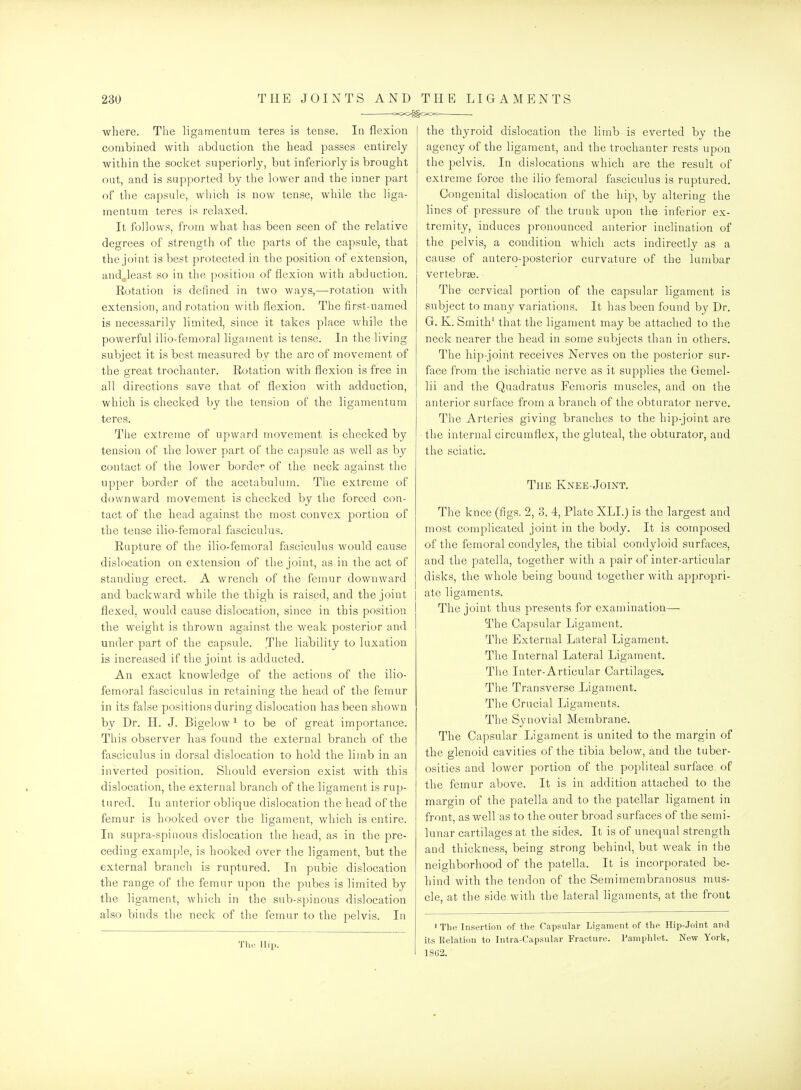 -OOO^OOO . where. The ligamentum teres is tense. In flexion combined with abduction the head passes entirely within the socls;et superiorly, but inferiorly is brought oat, and is supported by the lower and the inner part of the capsule, which is now tense, while the liga- mentum teres is relaxed. It follows, from what has been seen of the relative degrees of strength of the parts of the capsule, that the joint is best protected in the position of extension, and^least so in the [position of flexion with abduction. Kotation is defined in two ways,—rotation with extension, and rotation with flexion. The first-named is necessarily limited, since it takes place while the powerful ilio-femoral ligament is tense. In the living subject it is best measured by the arc of movement of the great trochanter. Rotation with flexion is free in all directions save that of flexion with adduction, which is checked by the tension of the ligamentum teres. The extrenie of upward movement is checked by tension of the lower part of the capsule as well as bj^ contact of the lower border of the neck against the upper border of the acetabulum. The extreme of downward movement is checked by the forced con- tact of the head against the most convex portion of the tense ilio-femoral fasciculus. Rupture of the ilio-femoral fasciculus would cause dislocation on extension of the joint, as in the act of standing erect. A wrench of the femur downward and backward while the thigh is raised, and the joint flexed, would cause dislocation, since in this position the weight is thrown against the weak posterior and under part of the capsule. The lial^ility to luxation is increased if the joint is adducted. An exact knowledge of the actions of the ilio- femoral fasciculus in retaining the head of the femur in its false positions during dislocation has been shown by Dr. H. J. Bigelow ^ to be of great importance. This observer has found the external branch of the fasciculus in dorsal dislocation to hold the limb in an inverted position. Should eversion exist with this dislocation, the external branch of the ligament is rup- tured. In anterior oblique dislocation the head of the femur is hooked over the ligament, which is entire. In supra-spinous dislocation the head, as in the pre- ceding example, is hooked over the ligament, but the external branch is ruptured. In pubic dislocation the range of the femur upon the pubes is limited by the ligament, which in the sub-spinous dislocation also binds the neck of the femur to the pelvis. In The Hip. the thyroid dislocation the limb is everted by the agency of the ligament, and the trochanter rests upon the pelvis. In dislocations which are the result of extreme force the ilio femoral fasciculus is ruptured. Congenital dislocation of the hip, by altering the lines of pressure of the trunk upon the inferior ex- tremity, induces pronounced anterior inclination of the pelvis, a condition which acts indirectly as a cause of antero-posterior curvature of the lumbar vertebree. The cervical portion of the capsular ligament is subject to many variations. It has been found by Dr. G. K. Smith' that the ligament may be attached to the neck nearer the head in some subjects than in others. The hip-joint receives Nerves on the posterior sur- face from the ischiatic nerve as it supplies the Gemel- lii and the Quadratus Femoris muscles, and on the anterior surface from a branch of the obturator nerve. The Arteries giving branches to the hip-joint are the internal circumflex, the gluteal, the obturator, and the sciatic. The Knee-Joint. The knee (figs. 2, 3, 4, Plate XLI.) is the largest and most complicated joint in the body. It is composed of the femoral condyles, the tibial condyloid surfaces, and the patella, together with a pair of inter-articular disks, the whole being bound together with appropri- ate ligaments. The joint thus presents for examination— The Capsular Ligament. The External Lateral Ligament. The Internal Lateral Ligament. Tlie Inter-Articular Cartilages. The Transverse Ligament. The Crucial Ligaments. The Synovial Membrane. The Capsular Ligament is united to the margin of the glenoid cavities of the tibia below, and the tuber- osities and lower portion of the popliteal surface of the femur above. It is in addition attached to the margin of the patella and to the patellar ligament in front, as well as to the outer broad surfaces of the semi- lunar cartilages at the sides. It is of unequal strength and thickness, being strong behind, but weak in the neighborhood of the patella. It is incorporated be- hind with the tendon of the Semimembranosus mus- cle, at the side with the lateral ligaments, at the front ' The Insertion of the Capsular Ligament of the Hip-Joint and its Relation to Intra-Capsular Fracture. Pamphlet. New York, 1862.