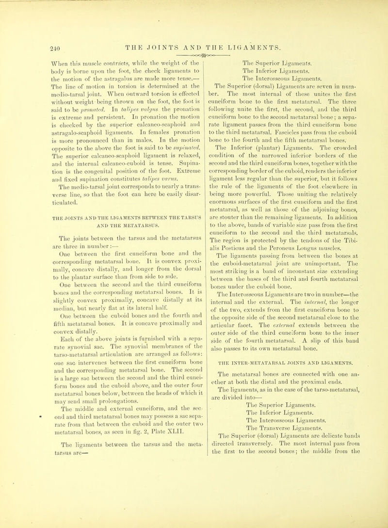 When tins muscle contracts, while the weight of the body is borne upon the foot, the check ligaments to the motion of the astragalus are made more tense.— The line of motion in torsion is determined at the medio-tarsal joint. When outward torsion is effected without weight being thrown on the foot, the foot is said to be pronated. In talipes valgus the pronation is extreme and persistent. In pronation the motion is checked by the superior calcaneo-scaphoid and astragalo-scaphoid ligaments. In females pronation is more pronounced than in males. In the motion opposite to the above the foot is said to be snpinated. The superior calcaneo-scaphoid ligament is relaxed, and the internal calcaneo-cuboid is tense. Supina- tion is the congenital position of the foot. Extreme and fixed supination constitutes talq^es varus. The medio-tarsal joint corresponds to nearly a trans- verse line, so that the foot can here be easily disar- ticulated. THE JOINTS AND THE LIGAMENTS BETWEEN THE TARSUS AND THE METATARSUS. The joints between the tarsus and the metatarsus are three in number :— One between the first cuneiform bone and the corresponding metatarsal bone. It is convex proxi- mally, concave distally, and longer from the dorsal to the plantar surface than from side to side. One between the second and the third cuneiform bones and the corresponding metatarsal bones. It is slightly convex proximally, concave distally at its median, but nearly fiat at its lateral half. One between the cuboid bones and the fourth and fifth metatarsal bones. It is concave proximally and convex distally. Each of the above joints is furnished with a sepa- rate synovial sac. The synovial membranes of the tarso-metatarsal articulation are arranged as follows: one sac intervenes between the first cuneiform bone and the corresponding metatarsal bone. The second is a large sac between the second and the third cunei- form bones and the cuboid above, and the outer four metatarsal bones below, between the heads of which it may send small prolongations. The middle and external cuneiform, and the sec- ond and third metatarsal bones may possess a sac sepa- rate from that between the cuboid and the outer two metatarsal bones, as seen in fig. 2, Plate XLII. The ligaments between the tarsus and the meta- tarsus are— The Superior Ligaments. The Inferior Ligaments. The Interosseous Ligaments. The Superior (dorsal) Ligaments are seven in num- ber. The most internal of these unites the first cuneiform bone to the first metatarsal. The three following unite the first, the second, and the third cuneiform bone to the second metatarsal bone ; a sepa- rate ligament passes from the third cuneiform bone to the third metatarsal. Fascicles pass from the cuboid bone to the fourth and the fifth metatarsal bones. The Inferior (plantar) Ligaments. The crowded condition of the narrowed inferior borders of the second and the third cuneiform bones, together with the corresponding border of the cuboid, renders the inferior ligament less regular than the superior, but it follows the rule of the ligaments of the foot. elsewhere in being more powerful. Those uniting the relatively enormous surfaces of the first cuneiform and the first metatarsal, as well as those of the adjoining bones, are stouter than the remaining ligaments. In addition to the above, bands of variable size pass from the first cuneiform to the second and the third metatarsals. The region is protected by the tendons of the Tibi- alis Posticus and the Peroneus Longus muscles. The ligaments passing from between the bones at the cuboid-metatarsal joint are unimportant. The most striking is a band of inconstant size extending between the bases of the third and fourth metatarsal bones under the cuboid bone. The Interosseous Ligaments are two in number—the internal and the external. The internal^ the longer of the two, extends from the first cuneiform bone to the opposite side of the second metatarsal close to the articular facet. The external extends between the outer side of the third cuneiform borne to the inner side of the fourth metatarsal. A slip of this band also passes to its own metatarsal bone. THE INTER-METATARSAL JOINTS AND LIGAMENTS. The metatarsal bones are connected with one an- other at both the distal and the proximal ends. The ligaments, as in the case of the tarso-metatarsal, are divided into— The Superior Ligaments. The Inferior Ligaments. The Interosseous Ligaments. The Transverse Ligaments. The Superior (dorsal) Ligaments are delicate bands directed transversely. The most internal pass from the first to the second bones; the middle from the