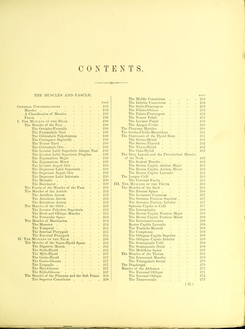 THE MUSCLES AND FASCIA. PAGE General Considerations 243 Muscles 243 A Classification of Muscles .... 246 Fascia 246 I. The Muscles of the Head .... 248 The Muscles of the Face ..... 248 The Occipito-Frontalis .... 248 The Pyramidalis Nasi . . . .248 The Orbicularis Palpebrarum . . . 248 The Corrugator Supercilii .... 249 The Tensor Tarsi 249 The Orbicularis Oris 249 The Levator Labii Superioris Alseque Nasi 249 Tlie Levator Labii Superioris Proprius . 249 The Zygomaticus Major . _ . . . 249 The Zygomaticus Minor .... 249 Tne Levator Anguli Oris .... 250 The Depressor Labii Superioris . . . 250 The Depressor Anguli Oris . . . 250 The Depressor Labii Inferioris . . . 250 The Men talis 250 The Buccinator 250 The Fascia of the Muscles of the Face . . 250 The Muscles of the Auricle .... 252 The Attollens Aurem .... 252 The Attrahens Aurem .... 252 The Retrahens Aurem .... 252 Tiie Muscles of the Orbit 252 The Levator Palpebne Superioris . . 252 The Recti and Oblique Muscles . . . 253 The Periocular Space . . . .253 The Muscles of Mastication .... 254 The Masseter 254 The Temporal ...... 255 The Internal Pterygoid .... 255 The External Pterygoid .... 255 II. The Muscles of the Neck .... 256 The Muscles of the Supra-Hyoid Space . . 250 The Digastric Muscle .... 256 The Stylo-Hyoid 256 The Mylo-Hyoid 257 The Genio-Hyoid 257 The Genio-Glossus ..... 257 The Lingualis ...... 257 The Hvo-Glossus 257 The Stylo-Glossus 257 The Muscles of the Pharynx and the Soft Palate 258 The Superior Constrictor .... 258 The Middle Constrictor .... 258 The Inferior Constrictor .... 258 The Stylo-Pharyngeus .... 259 The Palato-Glossus . . . . .259 Tlie Palato-Piiaryngeus .... 259 The Tensor Palati ..... 259 The Levator Palati 259 The Azygos Uvulre ..... 260 The Platysma^Myoides 260 The Sterno-Cleido-Mastoideus .... 261 The Depressors of the Hyoid Bone . . . 261 The Sterno-Hyoid . . . . .261 The Sterno-Thyroid ..... 262 The Thyro-Hyoid . . . . . 262 The Omo-Hyoid 262 The Deep Lateral and the Prevertebral JMuscles of the Neck 262 The Scaleni Muscles ..... 262 The Rectus Ca[)itis Anticus Major . . 263 The Rectus Capitis Anticus Minor . . 263 The Rectus Capitis Lateralis . . . 263 The Longus Colli 263 The Cervical Fascia ..... 264 III. The Muscles of the Trunk . . . 265 The Muscles of the Back . . . . . 265 The Erector Spin^e ..... 266 The Levatores Costarum .... 267 The Serratus Posticus Superior . . . 267 The Serratus Posticus Inferior . . .267 Splenius Capitis et Colli .... 267 The Interspinales ..... 268 The Rectus Capitis Posticus Major . .268 The Rectus Capitis Posticus Minor . . 268 The Intertransversales .... 268 Rectus Capitis Lateralis .... 268 The Trachelo-Mastoid . . . .268 The Complexus ..... 268 The Obliquus Capitis Superior . . . 268 Tiie Obliquus Capitis Inferior . . . 268 The Semispinalis Colli .... 268 The Semispinalis Dorsi . . . .268 The Multitidus Spina; . . . .269 The Muscles of the Thorax . . . .269 The Intercostal Muscles .... 269 The Triangularis Sterni , „ . . 270 The Diaphragm ...... 270 Muscles of the Abdomen ..... 271 The External Oblique . . . .271 The Internal Oblique .... 272 The Transversalis ..... 272 (iii)