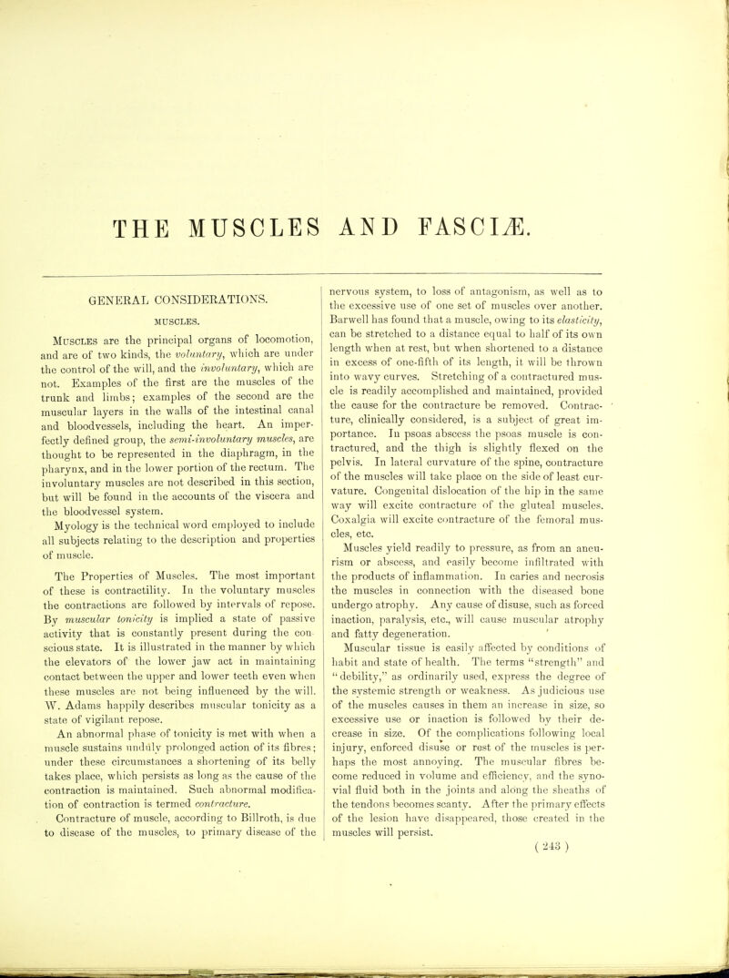 GENERAL CONSIDERATIONS. MUSCLES. Muscles are the principal organs of locomotion, and are of two kinds, the voluntary, which are under the control of the will, and the involuntary, which are not. Examples of the first are the muscles of the trunk and limbs; examples of the second are the muscular layers in the walls of the intestinal canal and bloodvessels, including the heart. An imper- fectly defined group, the semi-involuntary muscles, are thought to be represented in the diaphragm, in the pharynx, and in the lower portion of the rectum. The involuntary muscles are not described in this section, but will be found in the accounts of the viscera and the bloodvessel system. Myology is the technical word employed to include all subjects relating to the description and properties of muscle. The Properties of Muscles. The most important of these is contractility. In the voluntary muscles the contractions are followed by intervals of repose. By muscular tonicity is implied a state of passive activity that is constantly present during the con- scious state. It is illustrated in the manner by which the elevators of the lower jaw act in maintaining contact between the upper and lower teeth even when these muscles are not being influenced by the will. W. Adams happily describes muscular tonicity as a state of vigilant repose. An abnormal phase of tonicity is met with when a muscle sustains unduly prolonged action of its fibres; under these circumstances a shortening of its belly takes place, which persists as long as the cause of the contraction is maintained. Such abnormal modifica- tion of contraction is termed contracture. Contracture of muscle, according to Billroth, is due to disease of the muscles, to primary disease of the nervous system, to loss of antagonism, as well as to the excessive use of one set of muscles over another. Barwell has found that a muscle, owing to its elasticity, can be stretched to a distance equal to half of its own length when at rest, but when shortened to a distance in excess of one-fifth of its length, it will be thrown into wavy curves. Stretching of a contractured mus- cle is readily accomplished and maintained, provided the cause for the contracture be removed. Contrac- ture, clinically considered, is a subject of great im- portance. In psoas abscess the psoas muscle is con- tractured, and the thigh is slightly flexed on the pelvis. In lateral curvature of the spine, contracture of the muscles will take place on the side of least cur- vature. Congenital dislocation of the hip in the same way will excite contracture of the gluteal muscles. Coxalgia will excite contracture of the femoral mus- cles, etc. Muscles yield readily to pressure, as from an aneu- rism or abscess, and easily become infiltrated with the products of inflammation. In caries and necrosis the muscles in connection with the diseased bone undergo atrophy. Any cause of disuse, such as forced inaction, paralysis, etc., will cause muscular atrophy and fatty degeneration. Muscular tissue is easily affected by conditions of habit and state of health. The terms strength and  debility, as ordinarily used, express the degree of the systemic strength or weakness. As judicious use of the muscles causes in them an increase in size, so excessive use or inaction is followed by their de- crease in size. Of the complications following local injury, enforced disuse or rest of the muscles is per- haps the most annoying. The muscular fibres be- come reduced in volume and efficiency, and the syno- vial fluid both in the joints and along the sheaths of the tendons becomes scanty. After the primary effects of the lesion have disappeared, those created in the muscles will persist. ( )