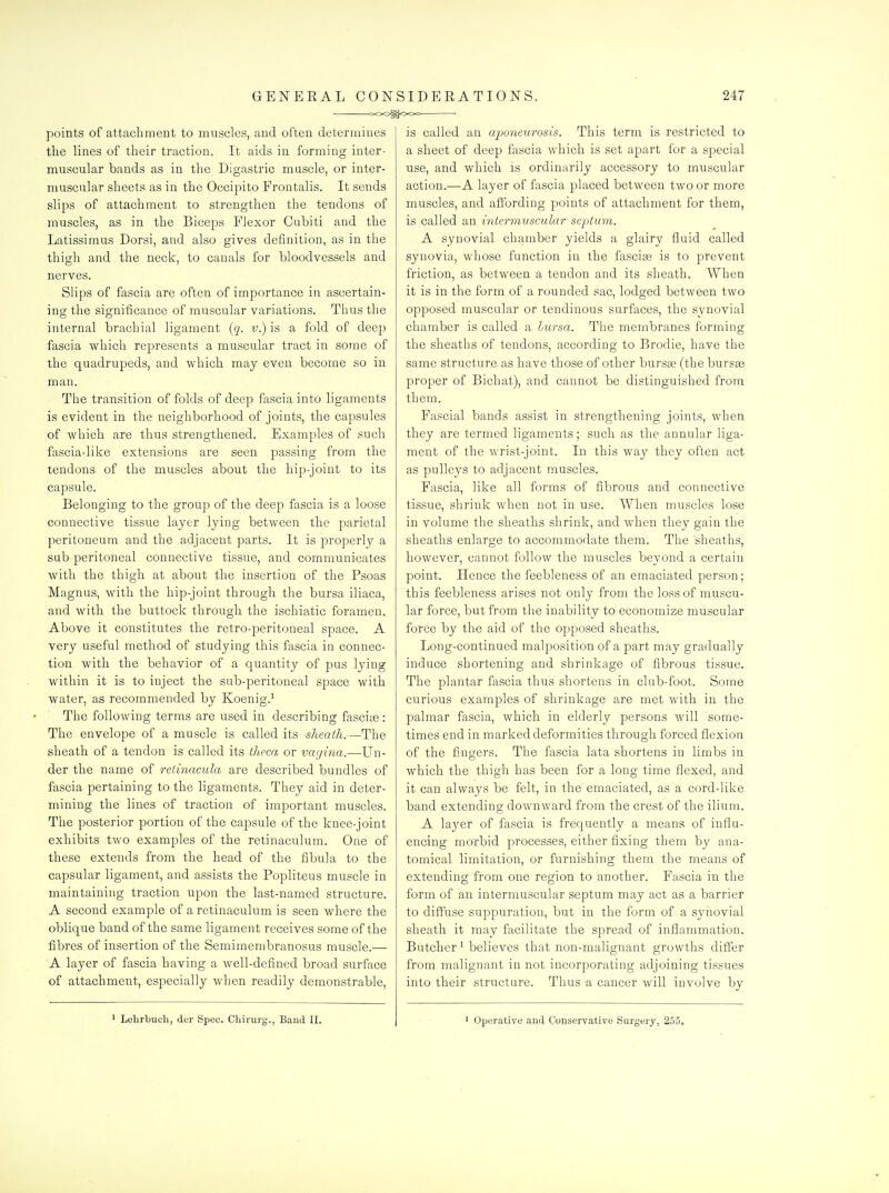 C-OO^OOO ■ points of attachment to muscles, and often determines the lines of their traction. It aids in forming inter- muscular bands as in the Digastric muscle, or inter- muscular sheets as in the Occipito Frontalis. It sends slips of attachment to strengthen the tendons of muscles, as in the Biceps Flexor Cubiti and the Latissimus Dorsi, and also gives definition, as in the thigh and the neck, to canals for bloodvessels and nerves. Slips of fascia are often of importance in ascertain- ing the significance of muscular variations. Thus the internal brachial ligament (q. v.) is a fold of deep fascia which represents a muscular tract in some of the quadrupeds, and which may even become so in man. The transition of folds of deep fascia into ligaments is evident in the neighborhood of joints, the capsules of which are thus strengthened. Examples of such fascia-like extensions are seen passing from the tendons of the muscles about the hip-joint to its capsule. Belonging to the group of the deep fascia is a loose connective tissue layer lying between the parietal peritoneum and the adjacent parts. It is properly a sub-peritoneal connective tissue, and communicates with the thigh at about the insertion of the Psoas Magnus, with the hip-joint through the bursa iliaca, and with the buttock through the ischiatic foramen. Above it constitutes the retro-peritoneal space. A very useful method of studying this fascia in connec- tion with the behavior of a quantity of pus lying within it is to inject the sub-peritoneal space with water, as recommended by Koenig.^ The following terms are used in describing fasciiB: The envelope of a muscle is called its sheath.—The sheath of a tendon is called its theca or vagiiia.—Un- der the name of retinacula are described bundles of fascia pertaining to the ligaments. They aid in deter- mining the lines of traction of important muscles. The posterior portion of the capsule of the knee-joint exhibits two examples of the retinaculum. One of these extends from the head of the fibula to the capsular ligament, and assists the Popliteus muscle in maintaining traction upon the last-named structure. A second example of a retinaculum is seen where the oblique band of the same ligament receives some of the fibres of insertion of the Semimembranosus muscle.— A layer of fascia having a well-defined broad surface of attachment, especially when readily demonstrable, 1 Lelirliuch, der Spec. Cliirurg., Band II. is called an aponeurosis. This term is restricted to a sheet of deep fascia which is set apart for a special use, and which is ordinarily accessory to muscular action.—A layer of fascia placed between two or more muscles, and affording points of attachment for them, is called an intermuscular septum. A synovial chamber yields a glairy fluid called synovia, whose function in the fasciae is to prevent friction, as between a tendon and its sheath. When it is in the form of a rounded sac, lodged between two opposed muscular or tendinous surfaces, the synovial chamber is called a lursa. The membranes forming the sheaths of tendons, according to Brodie, have the same structure as have those of other bursse (the bursee proper of Bichat), and cannot be distinguished from them. Fascial bands assist in strengthening joints, when they are termed ligaments; such as the annular liga- ment of the wrist-joint. In this way they often act as pulleys to adjacent muscles. Fascia, like all forms of fibrous and connective tissue, shrink when not in use. When muscles lose in volume the sheaths shrink, and when they gain the sheaths enlarge to accommodate them. The sheaths, however, cannot follow the muscles beyond a certain point. Hence the feebleness of an emaciated person; this feebleness arises not only from the loss of muscu- lar force, but from the inability to economize muscular force by the aid of the opposed sheaths. Long-continued malposition of a part may gradually induce shortening and shrinkage of fibrous tissue. The plantar fascia thus shortens in club-foot. Some curious examples of shrinkage are met with in the palmar fascia, which in elderly persons will some- times end in marked deformities through forced flexion of the fingei's. The fascia lata shortens in limbs in which the thigh has been for a long time flexed, and it can always be felt, in the emaciated, as a cord-like band extending downward from the crest of the ilium. A laj'er of fascia is frequently a means of influ- encing morbid processes, either fixing them by ana- tomical limitation, or furnishing them the means of extending from one region to another. Fascia in the form of an intermuscular septum may act as a barrier to diffuse suppuration, but in the form of a synovial sheath it may facilitate the spread of inflammation. Butcher^ believes that non-malignant growths differ from malignant in not incorporating adjoining tissues into their structure. Thus a cancer will involve by ' Operative and Conservative Surgery, 255.