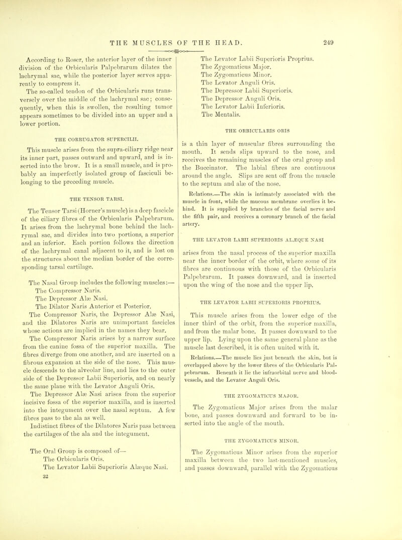 According to Eoser, the anterior layer of the inner division of the Orbicularis Palpebrarum dilates the lachrymal sac, while the posterior layer serves appa- rently to compress it. The so-called tendon of the Orbicularis runs trans- versely over the middle of the lachrymal sac; conse- quently, when this is swollen, the resulting tumor appears sometimes to be divided into an upper and a lower portion. THE CORRUGATOR SUPERCILII. This muscle arises from the supra-ciliary ridge near its inner part, passes outward and upward, and is in- serted into the brow. It is a small muscle, and is pro- bably an imperfectly isolated group of fasciculi be- longing to the preceding muscle. THE TENSOR TARSI. The Tensor Tarsi (Horner's muscle) is a deep fascicle of the ciliary fibres of the Orbicularis Palpebrarum. It arises from the lachrymal bone behind the lach- rymal sac, and divides into two portions, a superior and an inferior. Each portion follows the direction of the lachrymal canal adjacent to it, and is lost on the structures about the median border of the corre- sponding tarsal cartilage. The Nasal Group includes the following muscles:— The Compressor Naris. The Depressor Alae Nasi. The Dilator Naris Anterior et Posterior. The Compressor Naris, the Depressor Alse Nasi, and the Dilatores Naris are unimportant fascicles whose actions are implied in the names they bear. The Compressor Naris arises by a narrow surface from the canine fossa of the superior maxilla. The fibres diverge from one another, and are inserted on a fibrous expansion at the side of the nose. This mus- cle descends to the alveolar line, and lies to the outer side of the Depressor Labii Superioris, and on nearly the same plane with the Levator Auguli Oris. The Depressor Alse Nasi arises from the superior incisive fossa of the superior maxilla, and is inserted into the integument over the nasal septum. A few fibres pass to the ala as well. Indistinct fibres of the Dilatores Naris pass between the cartilages of the ala and the integument. The Oral Group is composed of— The Orbicularis Oris. The Levator Labii Superioris Alyeque Nasi. 32 The Levator Labii Superioris Proprius. The Zygomaticus Major. The Zygomaticus Minor. The Levator Anguli Oris. The Depressor Labii Superioris. The Depressor Anguli Oris. The Levator Labii Inferioris. The Mentalis. THE ORBICULARIS ORIS is a thin layer of muscular fibres surrounding the mouth. It sends slips upward to the nose, and receives the remaining muscles of the oral group and the Buccinator. The labial fibres are continuous around the angle. Slips are sent off from the muscle to the septum and alse of the nose. Relations—The skin is intimately associated with the muscle in front, while the mucous membrane overlies it be- hind. It is supplied by branches of the facial nerve and the fifth pair, and receives a coronary branch of the facial artery. THE LEVATOR LABII SUPERIORIS AL^QUE XASI arises from the nasal process of the superior maxilla near the inner border of the orbit, where some of its fibres are continuous with those of the Orbicularis Palpebrarum. It passes downward, and is inserted upon the wing of the nose and the upper lip. THE LEVATOR LABII SUPERIORIS PROPRIUS. This muscle arises from the lower ed^e of the inner third of the orbit, from the superior maxilla, and from the malar bone. It passes downward to the upper lip. Lying upon the same general plane as the muscle last described, it is often united with it. Relations The muscle lies just beneath the skin, but is overlapped above by the lower fibres of the Orbicularis Pal- pebrarum. Beneath it lie the infraorbital nerve and blood- vessels, and the Levator Anguli Oris. THE ZYGOMATICUS MAJOR. The Zygomaticus Major arises from the malar bone, and passes downward and forward to be in- serted into the angle of the mouth. THE ZYGOMATICUS MINOR. The Zygomaticus Minor arises from the superior maxilla between the two last-mentioned muscles, and passes downward, parallel with the Zygomaticus