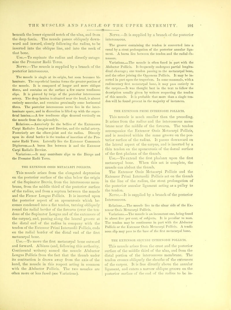beneath the lesser sigmoid notch of the ulna, and from the deep fascia. The muscle passes obliquely down- ward and inward, closely following the radius, to be inserted into the oblique line, and into the neck of that bone. Use.---To supinate the radius and directly antago- nize the Pronator Radii Teres. Nerve.—The muscle is supplied by a branch of the posterior interosseous. The muscle is single at its origin, but soon becomes bi- laminate. The superficial lamina forms the greater portion of tlie muscle. It is composed of longer and more oblique fibres, and contains on the surface a few coarse tendinous slips. It is pierced by twigs of the posterior interosseous artery. The deep lamina is situated near the head, is almost entirely muscular, and contains proximally some horizontal fibres. The posterior interosseous nerve lies in the inter- laminate space, and in dissection is lifted up with the super- ficial lamina—A few tendinous slips descend vertically on the muscle from the epicondyle. Relations Anteriorly lie the bellies of the Extensores Carpi Radiales Longior and Brevior, and tlie radial artery. Posteriorly are the elbow-joint and tiie radius. Directly upon its distal border is the tendon of insertion of the Pro- nator Radii Teres. Laterally lies the Extensor Communis Digitorum.—A bursa lies between it and the Extensor Carpi Radialis Brevior. Variations—It may contribute slips to the Biceps and the Pronator Radii Teres. THE EXTENSOR OSSIS METACARPI POLLICIS. This muscle arises from the elongated depression on the posterior surface of the ulna below the origin of the Supinator Brevis, from the interosseous mem- brane, from the middle third of the posterior surface of the radius, and from a septum between the muscle and the Flexor Longus Pollicis. It is inserted upon the posterior aspect of an aponeurosis which be- comes condensed into a flat tendon, turning obliquely round the radial border of the forearm (over the ten- dons of the Supinator Longus and of the extensors of the carpus), and, passing along the lateral groove at the distal end of the radius in company Avith the tendon of the Extensor Primi Internodii Pollicis, ends on the radial border of the distal end of the first metacarpal bone. Use.—To move the first metacarpal bone outward and forward. Albinus (and, following this authority, Continental writers) named the muscle Abductor Longus Pollicis from tlie fact that the thumb under its contraction is drawn away from the axis of the hand, the muscle in this respect acting in common with the Abductor Pollicis. The two muscles are often more or less fused (see Variations). Nerve.—It is supplied by a branch of the posterior interosseous. The groove containing the tendon is converted into a canal by a stout prolongation of the posterior annular liga- ment. A bursa lies between the tendon and the radial ex- tensors. Variations.—The muscle is often fused in part with the Abductor Pollicis. It frequently undergoes partial longitu- dinal cleavage; one tendon passing to the metacarpal bone, and the other joining the Opponens Pollicis. It may be in- serted in part upon the trapezium. In some mammals, with a rudimentary first metacarpal bone, it may pass entirely to the carpus It was thought best in the text to follow the description usually given by writers respecting the tendon of this muscle. It is probable that more than a single ten- don will be found present in the majority of instances. THE EXTENSOR PRIMI INTERNODII POLLICIS. This muscle is much smaller than the preceding. It arises from the radius and the interosseous mem- brane near the middle of the forearm. The tendon accompanies the Extensor Ossis Metacarpi Pollicis, and is received within the same groove on the pos- terior surface of the radius. It passes downward on the lateral aspect of the carpus, and is inserted by a thin tendon on the aponeurosis of the dorsal surface of the first phalanx of the thumb. ' Use.—To extend the first phalanx upon the first metacarpal bone. Vi'^hen this act is complete, the muscle can abduct the thumb. The Extensor Ossis Metacarpi Pollicis and the Extensor Primi Internodii Pollicis act on the thumb in the line of the radius, the stout prolongation of the posterior annular ligament acting as a pulley to the tendon. Nerve.—It is supplied by a branch of the posterior Interosseous. Relations Tlie muscle lies to the ulnar side of the Ex- tensor Ossis Metacarpi Pollicis. Variations.—The muscle is an inconstant one, being found in about five per cent, of subjects. It is peculiar to man. Tlie tendon may be continuous in part with the Abductor Pollicis or the Extensor Ossis Metacarpi Pollicis. A tendi- nous slip may pass to the base of the first metacarpal bone. THE EXTENSOR SECUNDI INTERNODII POLLICIS. This muscle arises from the crest and the posterior surface of the middle third of the ulna, and from the distal portion of the interosseous membrane. The tendon crosses obliquely the sheaths of the extensors of the carpus. It is free directly above the annular ligament, and enters a narrow oblique groove on the posterior surface of the end of the radius to be in-