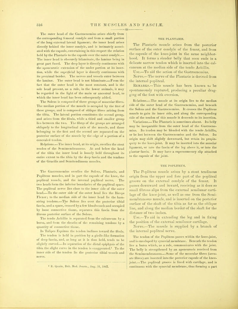 ■ ^xxZ^^^Xx- ■ The outer head of the Gastrocnemius arises chiefly from the corresponding femoral condyle and from a small portion of the long external lateral ligament; the inner head arises directly behind the inner condyle, and is intimately associ- ated with the ca{)sule, entertaining in this respect tlie relation held by the Plantaris to the capsule over the outer condyle— The inner head is obscurely bilaminate, the laminae being in great part fused. The deep layer is directly continuous with the aponeurotic extension of the under portion at its inser- tion, while the superficial layer is directly continuous with its proximal border. Tlie nerves and vessels enter between the laminjE. Tlie outer liead is not bilaminate.—From the fact that the outer head is the most constant, and is the sole head present,-as a rule, in tiie lower animals, it may be regarded in the light of the main or ancestral head, to wliich the inner iiead has been subsequently added. The Soleus is composed of three groups of muscular fibres. Tlie median portion of the muscle is occupied by the first of these groups, and is composed of oblique fibres arising from the tibia. The lateral portion constitutes the second group, and arises fiom the fibula, while a third and smaller grouj) lies between the two. The fibres of the groups are arranged obliquely to the longitudinal axis of the muscle, and those belonging to the first and the second are separated on the posterior surface of the muscle by the edge of a portion of a concealed tendon. Relations—The inner head, at its origin, overlies tlie stout tendon of the Semimembranosus. At and below the head of the tibia the inner head is loosely held throughout its entire extent to the tibia by the deep fascia and the tendons of the Gracilis and Semitendinosus muscles. The Gastrocnemius overlies the Soleus, Plantaris, and Popliteus muscles, and in part the capsule of the knee, the popliteal vessels, and tiie internal popliteal nerve. The two heads form the inferior boundaries of the popliteal space. The popliteal nerve lies close to the inner side of the outer head To the outer side of the outer head lies the Biceps Flexor; to the median side of the inner head lie the ham- string tendons.—The Soleus lies over the posterior tibial fascia, and a space, crossed by a few bloodvessels and occupied by loose connective tissue, separates this fascia from the fibrous posterior surface of the Soleus. The tendo Achillis is separated from the calcaneum by a bursa, and from tiie sheaths of the remaining tendons by a quantity of connective tissue. In Talipes Equinus the tendon inclines toward the fibula. The tendon is held in position by a girdle-like formation of deep fascia, and, as long as it is thus held, tends to be slightly curved—In separation of the distal epiphysis of the tibia t!ie slight curve in the tendon is exaggerated.' To the inner side of the tendon lie the posterior tibial vessels and nerve. ' R. Quain, Brit. Med. Journ., Aug. 31, 1867. THE PLANTARIS. The Plantaris muscle arises from the posterior surface of the outer condyle of the femur, and from the capsule of the knee-joint in the same neighbor- hood. It forms a slender belly that soon ends in a delicate narrow tendon which is inserted into the cal- caneum at the median side of the tendo Achillis. Use.—To aid the action of the Gastrocnemius. Nerve.—The nerve of the Plantaris is derived from the internal popliteal. Remarks.—This muscle has been known lu be spontaneously ruptured, producing a peculiar drag- ging of the foot with eversion. Relations The muscle at its origin lies to the median side of the outer head of the Gastrocnemius, and beneath the Soleus and the Gastrocnemius. It crosses the Popliteus muscle to gain its inner side, and along the corresponding side of the tendon of this muscle it descends to its insertion. Variations The Plantaris is sometimes absent. Its belly may be inseparable from the outer head of the Gastrocne- mius. Its tendon may be blended with the tendo Achillis, or be lost between the Gastrocnemius and the Soleus. Its origin may shift slightly downward, but retain its propin- quity to the knee-joint. It may be inserted into the annular ligament, or into the fascia of tiie leg above it, or into tlie plantar fascia. It may have a supernumerary slip attached to the capsule of the joint. THE POPLITEUS. The Popliteus muscle arises by a stout tendinous origin from the upper and fore part of the popliteal groove on the external condyle of the femur. It passes downward and inward, receiving as it does so small fibrous slips from the external semilunar carti- lage of the knee-joint, as well as one from the Semi- membranosus muscle, and is inserted oil the posterior surface of the shaft of the tibia as far as.the oblique line, and along the median border of the shaft for the distance of two inches. Use.—To aid in extending the leg and in fixing the position of the external semilunar cartilage. Nerve.—The muscle is supplied by a branch of the internal popliteal nerve. The tendon of the Popliteus passes within the knee-joint, and is enveloped by synovial membrane. Beneath tiie tendon lies a bursa which, as a rule, communicates with the joint. The belly is strengthened by an aponeurosis received from the Semimembranosus Some of the muscular fibres (arcu- ate fibres) are inserted into the posterior capsule of the knee- joint.—The popliteal groove is lined with cartilage, and is continuous with liie synovial membrane, tlius forming a j)art
