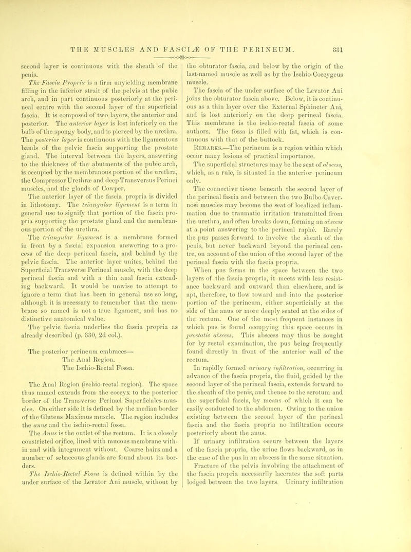 o<X>^C>Oo second layer is continuous witla the slieatli of the penis. The Fascia Projma is a firm unyielding membrane filling in the inferior strait of the pelvis at the pubic arch, and in part continuous posteriorly at the peri- neal centre with the second layer of the superficial fascia. It is composed of two layers, the anterior and posterior. The anterior layer is lost inferiorly on the bulb of the spongy body, and is pierced by the urethra. The poslerior layer is continuous with the ligamentous bands of the pelvic fascia supporting the prostate gland. The interval between the layers, answering to the thickness of the abutments of the pubic arch, is occupied by the membranous portion of the urethra, the Compressor Urethr^e and deepTransvcrsus Perinei muscles, and the glands of Cowper. The anterior layer of the fascia propria is divided in lithotomy. The triangular liyament is a term in general use to signify that portion of the fascia pro- pria supporting the prostate gland and the membran- ous portion of the urethra. The triangular ligament is a membrane formed in front by a fascial expansion answering to a pro- cess of the deep perineal fascia, and behind by the pelvic fascia. The anterior layer unites, behind the Superficial Transverse Perineal muscle, with the deep perineal fascia and with a thin anal fascia extend- ing backward. It would be unwise to attempt to ignore a term that has been in general use so long, although it is necessary to remember that the mem- brane so named is not a true ligament, and has no distinctive anatomical value. The pelvic fascia underlies the fascia propria as already described (p. 330, 2d col.). The posterior perineum embraces— The Anal Eegion. The Ischio-Rectal Fossa. The Anal Region (ischio-rectal region). The space thus named extends from the coccyx to the posterior border of the Transverse Perintei Superficiales mus- cles. On either side it is defined by the median border of the Gluteus Maximus muscle. The region includes the anus and the ischio-rectal fossa. The Anus is the outlet of the rectum. It is a closely constricted orifice, lined with mucous membrane with- in and with integument without. Coarse hairs and a number of sebaceous glands are found about its bor- ders. The Ischio-Rectal Fossa is defined within by the under surface of the Levator Ani muscle, without by the obturator fascia, and below by the origin of the last-named muscle as well as by the Ischio-Coccygeus muscle. The fascia of the under surface of the Levator Ani joins the obturator fascia above. Below, it is continu- ous as a thin layer over the External Sphincter Ani, and is lost anteriorly on the deep perineal fascia. This membrane is the ischio-rectal fascia of some authors. The fossa is filled with fat, which is con- tinuous with that of the buttock. Remarks.—The perineum is a region within which occur many lesions of practical importance. The superficial structures maybe the seat of aJscess, which, as a rule, is situated in the anterior peiineum only. The connective tissue beneath the second layer of the perineal fascia and between the two Bulbo-Caver- nosi muscles may become the seat of localized inflam- mation due to traumatic irritation transmitted from the urethra, and often breaks down, forming an alscess at a point answering to the perineal raphe. Rarelv the pus passes forward to involve the sheath of the penis, but never backward beyond the perineal cen- tre, on account of the union of the second laj^er of the perineal fascia with the fascia propria. When pus forms in the space between the two layers of the fascia propria, it meets with less resist- ance backward and outward than elsewhere, and is apt, therefore, to flow toward and into the posterior portion of the perineum, either superficially at the side of the anus or more deeply seated at the sides of the rectum. One of the most frequent instances in which pus is found occupj'ing this space occurs in 'prostatic alscess. This abscess may thus be sought for by rectal examination, the pus being frequently found directly in front of the anterior wall of the rectum. In rapidly formed urinary infiltration^ occurring in advance of the fascia propria, the fluid, guided by the second layer of the perineal fascia, extends forward to the sheath of the penis, and thence to the scrotum and the superficial fascia, by means of which it can be easily conducted to the abdomen. Owing to the union existing between the second layer of the perineal fascia and the fascia propria no infiltration occurs posteriorly about the anus. If urinary infiltration occurs between the layers of the fascia propria, the urine flows backward, as in the case of the pus in an abscess in the same situation. Fracture of the pelvis involving the attachment of the fascia propria necessarily lacerates the soft parts lodged between the two layers. Urinary infiltration