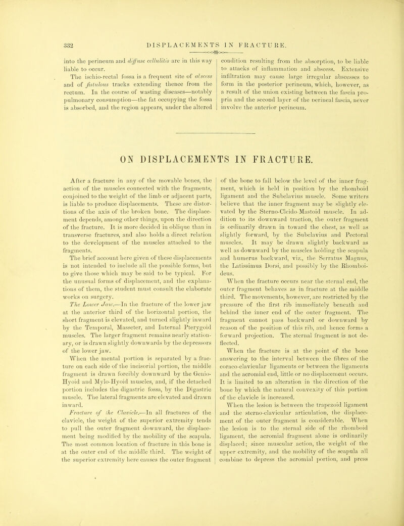 into tlie perineum and diffuse cellulitis are in this ft-ay liable to occur. The iscbio-rectal fossa is a frequent site of alscess and of fistulous tracks extending thence from the rectum. In the course of wasting diseases—notably pulmonary consumption—the fat occupying the fossa is absorbed, and the region appears, under the altered condition resulting from the absorption, to be liable to attacks of inflammation and abscess. Extensive infiltration may cause large irregular abscesses to form in the posterior perineum, which, however, as a result of the union existing between the fascia pro- pria and the second layer of the oerineal fascia, never involve the anterior perineum. ON DISPLACEMEN After a fracture in any of the movable bones, the action of the muscles connected with the fragments, conjoined to the weight of the limb or adjacent parts, is liable to produce displacements. These are distor- tions of the axis of the broken bone. The displace- ment depends, among other things, upon the direction of the fracture. It is more decided in oblique than in transverse fractures, and also holds a direct relation to the development of the muscles attached to the fragments. The brief account here given of these displacements is not intended to include all tlie possible forms, but to give those which may be said to be typical. For the unusual forms of displacement, and the explana- tions of them, the student must consult the elaborate w^orks on surgery. The Lower Jaw.—In the fracture of the lower jaw at the anterior third of the horizontal portion, the short fragment is elevated, and turned slightly inward by the Temporal, Masseter, and Internal Pterygoid muscles. The larger fragment remains nearly station- ary, or is drawn slightly downwards by the depressors of the lower jaw. When the mental portion is separated by a frac- ture on each side of the incisorial portion, the middle fragment is drawn forcibly downward by the Genio- Hyoid and Mylo-Hyoid muscles, and, if the detached portion includes the digastric fossa, by the Digastric muscle. The lateral fragments are elevated and drawn inward. Fracture of ihe Clavicle.—In all fractures of the clavicle, the weight of the superior extremity tends to pull the outer fragment downward, the displace- ment being modified by the mobility of the scapula. The most common location of fracture in this bone is at the outer end of the middle third. The weight of the superior extremity here causes the outer fragment TS IN FRACTURE. of the bone to fall below the level of the inner frag- ment, which is held in position by the rhomboid ligament and the Subclavius muscle. Some writers believe that the inner fragment may be slightly ele- vated by the Sterno-Cleido-Mastoid muscle. In ad- dition to its downward traction, the outer fragment is ordinarily drawn in toward the chest, as well as slightly forward, by the Subclavius and Pectoral muscles. It may be drawn slightly backward as well as downw^ard by the muscles holding the scapula and humerus backward, viz., the Serratus Magnus, the Latissimus Dorsi, and possibly by the Ehomboi- deus. When the fracture occurs near the sternal end, the outer fragment behaves as in fracture at the middle third. The movements, however, are restricted by the pressure of the first rib immediately beneath and behind the inner end of the outer fragment. The fragment cannot pass backward or downward by reason of the position of this rib, and hence forms a forward projection. The sternal fragment is not de- flected. When the fracture is at the point of the bone answering to the interval between the fibres of the coraco-clavicular ligaments or between the ligaments and the acromial end, little or no displacement occurs. It is limited to an alteration in the direction of the bone by which the natural convexity of this portion of the clavicle is increased. When the lesion is between the trapezoid ligament and the sterno-clavicular articulation, the displace- ment of the outer fragment is considerable. When the lesion is to the sternal side of the rhomboid ligament, the acromial fragment alone is ordinarily displaced; since muscular action, the weight of the upper extremity, and the mobility of the scapula all combine to depress the acromial portion, and press