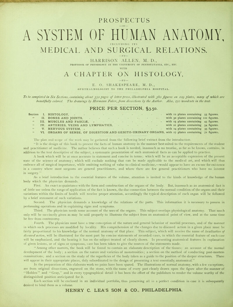 PROSPECTUS A SYSTEM OF HUMAN ANATOMY, INCLUDING ITS MEDICAL AND SURGICAL RELATIONS. —BY— HARRISON ALLEN, M. D., PROFESSOR OF PHYSIOLOGY IN THE UNIVERSITY OF PENNSY'I.VAXIA, ETC., ETC. WITH A CHAPTER ON HISTOLOGY, —B Y— E. O. SHAKESPEARE, M. D., OPHTHALMOLOGIST TO THE PHILADELPHIA HOSPITAL. To be completed in Six Sections^ containing about pages of letter-press, illustrated with j8o figures on log plates, many of which are beautifully colored. The drawings by Hermann Faber, from dissections by the Author. Also, 2f,o woodcuts in the text. PRICE PER SECTION, $3.50. Section I. HISTOLOGY, - -- -- -- -- - with 12 plates containing 55 figures.  II. BONES AND JOINTS, - - - - - -. - with 30 plates containing 122 figures.  III. MUSCLES AND FASCI.^, -------- with 15 plates containing 43 figures.  IV. ARTERIES, VEINS AND LYMPHATICS, ----- with 21 plates containing 54 figures.  V. NERVOUS SYSTEM, --------- with 14 plates containing 35 figures.  VI. ORGANS OF SENSE, OF DIGESTION AND GENITO-URINARY ORGANS, with 17 plates containing 71 figures. The plan and scope of the work may be gathered from the following brief-extract from the introduction. It is the design of this book to present the facts of human anatomy in the manner best suited to the requirements of the student and practitioner of medicine. The author believes that such a book is needed, inasmuch as no treatise, as far as he knows, contains, in addition to the text descriptive of the subject, a systematic presentation of such anatomical facts as can be applied to practice. A book which will be at once accurate in statement and concise in terms; which will be an acceptable expression of the present state of the science of anatomy; which will exclude nothing that can be made applicable to the medical art, and which will thus embrace all of surgical importance, while omitting nothing of value to clinical medicine,—would appear to have an excuse for existence in a country where most surgeons are general practitioners, and wliere there are few general practitioners who have no interest in surgery. As a brief introduction to the essential features of the volume, attention is invited to the kinds of knowledge of the human body which the physician demands. First. An exact acquaintance with the form and construction of the organs of the body. But, inasmuch as an anatomical fact is of little use unless the range of application of the fact is known, the due connection between the normal condition of the organs and their variations within the limits of health will receive proper attention, accordingly the typical description of each organ will be followed by a brief statement of such variations. Second. The physician demands a knowledge of the relations of the parts. This information it is necessary to po.ssess in performing operations and in explaining signs and symptoms. Third. The physician needs some account of the uses of the organs. This subject overlaps physiological anatomy. That much only will be succinctly given as may be said properly to illustrate the subject from an anatomical point of view, and at the same time be free from controversy. Fourth. The physician must have a true conception of the nature and general behavior of morbid processes, and of the manner in which such processes are modified by locality. His comprehension of the changes due to diseased action in a given place must be fairly proportional to his knowledge of the normal anatomy of that place. This subject, which will receive the name of localization^ oj diseased action, will be illustrated for the most part by concise statements of recorded cases, in which the essential feature of each case will be emphasized, and the bearing it has on the subject treated of clearly shown. In presenting anatomical features in explanation of given lesions, or of signs or symptoms, care has been taken to give the sources of the statements made. Among other matters, the book will be found to contain an elaborate description of the tissues; an account of the normal development of the body; a section on the nature and varieties of monstrosities; a section on the method of conducting post-mortem examinations; and a section on the study of the superficies of the body taken as a guide to the position of the deeper structures. These will appear in their appropriate places, duly subordinated to the design of presenting a text essentially: anatomical. In the preparation of this elaborate work no pains have been spared. The illustrations of normal anatomy, with a few exceptions, are from original dissections, engraved on the stone, with the name of every part clearly drawn upon the figure after the manner of Holden and Gray, and in every typographical detail it has been the effort of the publishers to render the volume worthy of the distinguished position anticipated for it. Each section will be enclosed in an individual portfolio, thus preserving all in a perfect condition in case it is subsequently desired to bind them as a volume. HENRY C. LEA'S SON & CO., PHILADELPHIA.