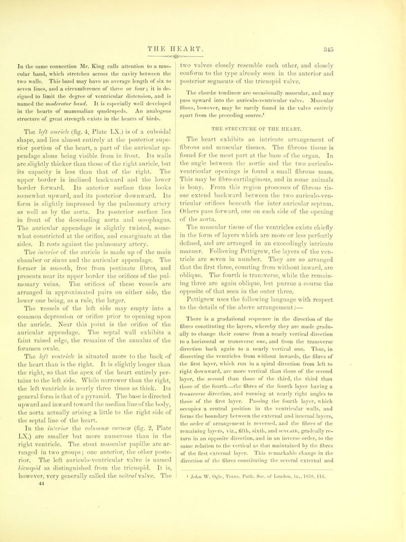 !X>0^00<^ In tlie same cormection Mr. King calls attention to a mus- cular band, which stretches across the cavity between the two walls. This band may have an average length of six to seven lines, and a circumference of three or four; it is de- signed to limit the degree of ventricular distension, and is named the moderator hand. It is especially well developed in the hearts of mammalian quadrupeds. An analogous structure of great strensrtli exists in the hearts of birds. The left auricle (fig. 4, Plate LX.) is of a cuboidal shape, and lies almost entirely at the posterior suj)e- rior portion of the heart, a part of the auricular ap- pendage alone being visible from in front. Its walls are slightly thicker than those of the right auricle, but its capacity is less than that of the right. Tlie upper border is inclined backward and the lower border forward. Its anterior surface thus looks somewhat upward, and its posterior downward. Its form is slightly impressed by the pulmonary artery as well as by the aorta. Its posterior surface lies in front of the descending aorta and oesophagus. The auricular appendage is slightly twisted, some- what constricted at the orifice, and emarginate at the sides. It rests against the pulmonary artery. The inter lor of the auricle is made up of the main chamber or sinus and the auricular appendage. The former is smooth, free from pectinate fibres, and presents near its upper border the orifices of the pul- monary veins. The orifices of these vessels are arranged in approximated pairs on either side, the lower one being, as a rule, the larger. The vessels of the left side may empty into a common depressicjn or orifice prior to opening upon the auricle. Near this point is the orifice of the auricular appendage. The septal wall exhibits a foint raised edge, the remains of the annnlus of the foramen ovale. The left ventricle is situated more to the back of the heart than is the right. It is slightly longer than the right, so that the apex of the heart entirely per- tains to the left side. While narrower tlian the right, the left ventricle is nearly three times as thick. Its general form is that of a pyramid. The base is directed upward and inward toward the median line of the body, the aorta actually arising a little to the right side of the septal line of the heart. In the interior the coluninse carnese (fig. 2, Plate LX.) are smaller but more numerous than in the right ventricle. The stout muscular papilljB are ar- ranged in two groups; one anterior, the other poste- rior. The left auriculo-ventricular valve is named bicuspid as distinguished from the tricuspid. It is, however, very generally called the mitral valve. The 44 two valves closely resemble each other, and closely conform to the type already seen in tlie anterior and posterior segments of the tricuspid valve. Tlie chordce tendineag are occasionally muscular, and may pass upward into the auriculo-ventricular vahe. Muscular fibres, however, may be rarely found in the valve entirely apart from the preceding source.' THE STRUCTURE OF THE HEART. The heart exhibits an intricate arrangement of fibrous and muscular tissues. The fibrous tissue is found for the most part at the base of the organ. In the angle between the aortic and the two auriculo- ventricular openings is found a small fibrous mass. This may be fibro-cartilaginous, and in some animals is bony. From this region processes of fibrous tis- sue extend backward between the two auriculo-ven- tricular orifices beneatli the inter auricular septum. Others pass forward, one on each side of the opening of the aorta. The muscular tissue of the ventricles exists chiefly in the form of layers which are more or less perfectly defined, and are arranged in an exceedingly intricate manner. Following Pettigrew, the layers of the ven- tricle are seven in number. They are so arranged that the first three, counting from without inward, are oblique. The fourth is transverse, while the remain- ing three are again oblique, but pursue a course the opposite of that seen in the outer three. Pettigrew uses the following language with respect to the details of the above arrangement:— There is a gradational sequence in the direction of the fibres constituting the layers, whereby they are made gradu- ally to change their course from a nearly vertical direction to a horizontal or transverse one, and from the transverse direction back again to a nearly vertical one. Thus, in dissecting the ventricles from without inwards, the fibres of the first layer, which run in a spiral direction from left to ri^ht downward, are more vertical than those of tiie second layer, the second than those of the third, tlie third than those of the fourth—the fibres of tlie fourth layer having a transverse direction, and running at nearly right angles to those of the first layer. Passing tlie fourth layer, which occupies a central position in the ventricular walls, and forms the boundary between the external and internal layers, the order of arrangement is reversed, and the fibres of the remaining layers, viz., fifth, sixth, and seventn, gradually re- turn in an opposite direction, and in an inverse order, to the same relation to the vertical as that maintained by the fibres of the first external layer. Tiiis remarkable change in the direction of the fibres constituting the several external and 1 John W. Ogle, Trans. Path. Snc. of London, ix., 1858, 116. /