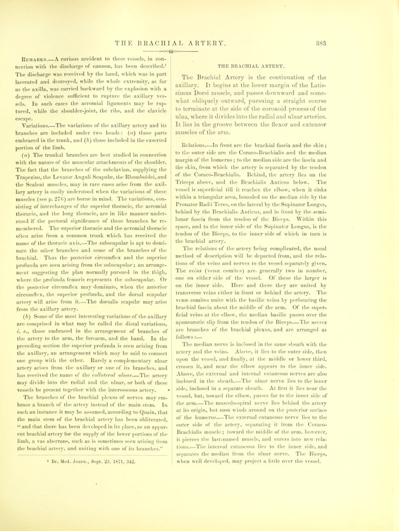 -XxC^Ooo Remarks A curious accident to these vessels, in con- nection witli tlie disciiarge of cannon, has been described.' The discharge was received by tlie hand, wiiicli was in part lacerated and destroyed, while the whole extremity, as far as the axilla, was carried backward by tlie explosion with a degree of violence sufficient to rupture tlie axillary ves- sels. In such cases tiie acromial ligaments may be rup- tured, while the shoulder-joint, the ribs, and the clavicle escape. Variations The variations of the axillary artery and its branches are included under two heads : (a) those parts embraced in the trunk, and [b) tliose included in the exserted portion of the limb. (a) The trunkal branches are best studied in connection with the nature of the muscular attachments of the shoulder. The fact that the branches of the subclavian, supplying the Trapezius, the Levator Anguli Scapulae, tlie Rhomboidei, and the Scaleni muscles, may in rare cases arise from the axil- lary artery is easily understood when tlie variations of these muscles (see p. 27G) are borne in mind. The variations, con- sisting of interchanges of the superior thoracic, the acromial thoracic, and the long thoracic, are in like manner under- stood if tlie pectoral significance of these branches be re- membered. Tlie superior thoracic and the acromial thoracic often arise from a common trunk which has received the name of the thoracic axis.—The subscapular is apt to domi- nate the other branches and some of the branches of the brachial. Thus the posterior circumflex and the superior profunda are seen arising from tlie subscapular; an arrange- ment suggesting the plan normally pursued in the tliigh, wliere the profunda femoris represents the subscapular. Or the posterior circumflex may dominate, when the anterior circumflex, the superior profunda, and the dorsal scapular artery will arise from it—The dorsalis scapulce may arise from the axillary artery. (b) Some of the most interesting variations of the axillary are comprised in what may be called tlic distal variations, i. e., those embraced in the arrangement of branches of the artery to the arm, the forearm, and the hand. In the preceding section the superior profunda is seen arising from the axillary, an arrangement which may be said to connect one group with the otlier. Rarely a complementary ulnar artery arises from tiie axillary or one of its branches, and has received tlie name of tlie coUateral ulnar Tlie artery may divide into the radial and the ulnar, or both of these vessels be present together with the interosseous artery. The branches of the brachial plexus of nerves may em- brace a branch of tiie artery instead of the main stem. In such an instance it may be assumed, according to Quain, tliat the main stem of the brachial artery lias been obliterated,  and that there has been developed in its place, as an appar- ent brachial artery for the supply of the lower portions of tiie limb, a vas aberrans, such as is sometimes seen arising from the brachial artery, and uniting witli one of its brandies. » Br. Med. Jourii., Sept. 23, 1871, 342. THE BEACHIAL AETERT. The Brachial Arteiy is the continuation of the axillary. It begins at the lower margin of the Latis- simus Doi'si muscle, and passes downward and some- what obliquely outward, pursuing a straight course to terminate at the side of the coronoid process of the ulna, where it divides into the radial and ulnar arteries. It lies in the groove between the flexor and extensor muscles of the arm. Relations—In front are the brachial fascia and the skin ; to the outer sid(3 are the Coraco-Brachialis and the median margin of the humerus ; to the median side are the fascia and the skin, from which tlie artery is separated by the tendon of the Coraco-Brachialis. Behind, the artery lies on the Triceps above, and the Brachialis Anticus below. The vessel is superficial till it reaches the elbow, when it sinks within a triangular area, bounded on the median side by the Pronator Radii Teres, on the lateral by the Supinator Longus, behind by the Bracliialis Anticus, and in front by the semi- lunar fascia from the tendon of the Biceps. Within this space, and to the inner side of the Supinator Longus, is the tendon of the Biceps, to the inner side of which in turn is the brachial artery. Tlie relations of the artery being complicated, the usual metliod of description will be departed from, and the rela- tions of tlie veins and nerves to the vessel separately given. The veins (vena; comites) are. generally two in number, one on either side of the vessel. Of these the larger is on the inner side. Here and there they are united by transverse veins either in front or behind the artery. The vente comites unite with tlie basilic veins by perforating the brachial fascia about the middle of the arm. Of the su[)er- ficial veins at the elbow, the median basilic passes over the aponeurotic slip from the tendon of the Biceps The nerves are branches of the brachial plexus, and are arranged as follows :— Tlie median nerve is inclosed in the same sheath with the artery and the veins. Above, it lies to the outer side, then upon the vessel, and finally, at the middle or lower third, crosses it, and near the elbow appears to the inner side. Above, the external and internal cutaneous nerves are also inclosed in the sheath.—The ulnar nerve lies to the inner side, inclosed in a separate sheath. At first it lies near the vessel, but, toward the elbow, passes far to the inner side of the arm The musculo-s[)iral nerve lies beliiud the artery at its origin, but soon winds around on the posterior surl'ace of the humerus The external cutaneous nerve lies to the outer side of the artery, se[)aratiiig it trom the Coraco- Brachialis muscle ; toward the middle of the arm, however, it pierces the last-named muscle, and enters into new rela- tions The internal cutaneous lies to the inner side, and separates the median from the ulnar nerve. The Biceps, when well developed, may project a little over the vessel.