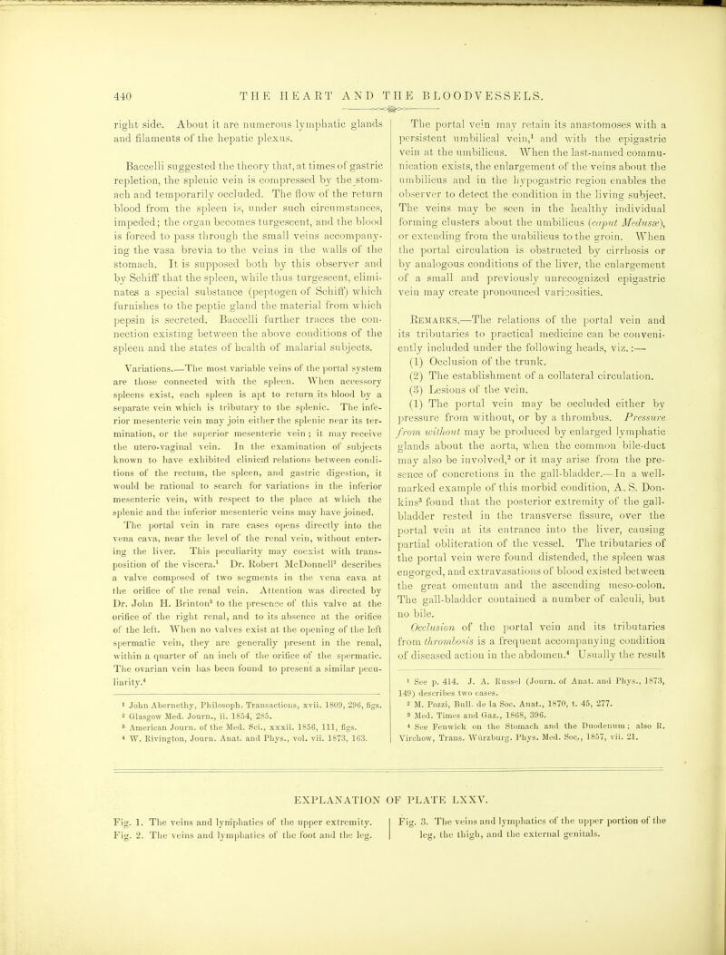 right side. About it are numerous lymphatic gh^nds and filaments of the hepatic plexus. Baccelli suggested the theory that, at times of gastric repletion, the splenic vein is compressed by the stom- ach and temporarily occluded. The flow of the return blood from the spleen is, under such circumstances, impeded; the organ becomes turgescent, and the blood is forced to pass through the small veins accompany- ing the vasa brevia to the veins in the walls of the stomach. It is supposed both by this observer and by Schiff that the spleen, while thus turgescent, elimi- nates a special substance (peptogen of Schifl) which furnishes to the peptic gland the material from which ])epsin is secreted. Baccelli further traces the con- nection existing between the above conditions of the spleen and the states of health of malarial subjects. Variations The most variable veins of tlie ))ortal system are those connected with the spleen. When accessory spleens exist, each spleen is apt to return its blood by a separate vein which is tributary to the splenic. Tlie infe- rior mesenteric vein may join either the splenic near its ter- mination, or the superior mesenteric vein ; it may receive the utero-vaginal vein. In the examination ol subjects known to have exhibited clinical relations between condi- tions of the rectum, the spleen, and gastric digestion, it would be rationul to search for variations in tlie inferior mesenteric vein, with respect to the place at wliich the splenic and the inferior mesenteric veins may have joined. The portal vein in rare cases opens directly into the vena cava, near the level of the renal vein, without enter- ing the liver. This peculiarity may coexist with trans- position of the viscera.^ Dr. Robert McDonnell^ describes a valve composed of two segments in tlie vena cava at tlie orifice of the renal vein. Attention was directed by Dr. John H. Brinton^ to the presence of this valve at the orifice of the right renal, and to its absence at the orifice of the left. Wiien no valves exist at the opening of the left spermatic vein, they are generally present in the renal, within a quarter of an inch of tlie orifice of the spermatic. Tiie ovarian vein has been found to present a similar pecu- liarity.* ' John Abernethy, Pbilosoph. Transactions, xvii. 1809, 296, figs. 2 Glasgow Med. Journ., ii. 1854, 285. 8 American Journ. of the Med. Sci., xxxii. 1856, 111, figs. * W. Kivington, Journ. Anat. and Phys., vol. vii. 1873, 163. The portal vein may retain its anastomoses with a persistent umbilical vein,' and with the epigastric vein at the umbilicus. When tlie last-named commu- nication exists, the enlargement of the veins about the umbilicus and in the hypogastric region enables the observer to detect the condition in the living subject. The veins may be seen in the healthy individual forming clusters about the umbilicus (caput Mednsse), or extending from the umbilicus to the eroin. AVhen ! the portal circulation is obstructed by cirrhosis or by analogous conditions of the liver, the enlargement of a small and previously unrecognized epigastric vein may create pronounced varicosities. Eemarks.—The relations of the portal vein and its tributaries to practical medicine can be conveni- ently included under the following heads, viz.:— (1) Occlusion of the trunk. (2) The establishment of a collateral circulation. (3) Lesions of the vein. (1) The portal vein may be occluded either by pressure from without, or by a thrombus. Pressure from without may be produced by enlarged lymphatic glands about the aorta, when the common bile-duct may also be involved,^ or it may arise from the pre- sence of concretions in the gall-bladder.—In a well- marked example of this morbid condition, A. S. Don- kins* found that the posterior extremity of the gall- bladder rested in the transverse fissure, over the portal vein at its entrance into the liver, causing partial obliteration of the vessel. The tributaries of the portal vein were found distended, the spleen was engorged, and extravasations of blood existed between the great omentum and the ascending meso-colon. The gall-bladder contained a number of calculi, but no bile. Occlusion of the portal vein and its tributaries from ihr'ombosis is a frequent accompanying condition of diseased action in the abdomen.^ Usually the result ' See p. 414. J. A. Russel (Jouru. of Anat. and Phys., 1873, 149) describes two cases. 2 M. Pozzi, Bull, de la Soc. Anat., 1870, t. 45, 277. 3 Med. Times and Gaz., 1868, 396. * See Fenwick on the Stomach and the Duodenum ; also R. Virchow, Trans. Wiirzburg. Phys. Med. Soc, 1857, vii. 21. EXPLANATION OF PLATE LXXV. Fig. 1. The veins and lymphatics of the upper extremity. Fig. 2. Tlie veins and lymphatics of the foot and the leg. Fig. 3. The veins and lymphatics of the upper portion of tiie leg, the thigh, and the external genitals.