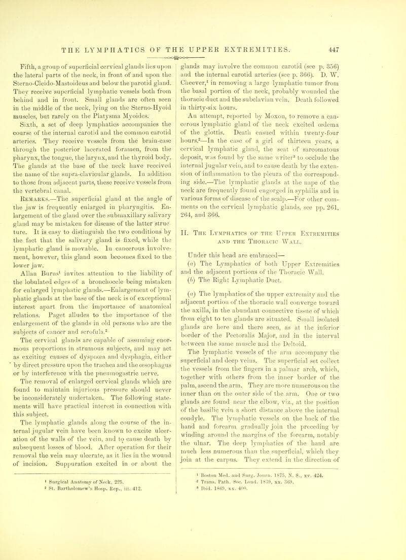 Fifth, a group of superficial cervical glands lies upon the lateral parts of the neck, in front of and upon the Sterno-Cleido-Mastoideus and below the parotid gland. They receive superficial lymphatic vessels both from behind and in front. Small glands are often seen in the middle of the neck, lying on the Sterno-Hyoid muscles, but rarely on the Platysma Myoidcs. Sixth, a set of deep lymphatics accompanies the course of tiie internal carotid and the common carotid arteries. They receive vessels from the brain-case through the posterior lacerated foramen, from the pharynx, the tongue, the larynx, and the thyroid body. The glands at the base of the neck have received the name of the supra-clavicular glands. In addition to those from adjacent parts, these receive vessels from the vertebral canal. Remarks.—The superficial gland at the angle of the jaw is frequently enlarged in pharyngitis. En- largement of the gland over the submaxillary salivary gland may be mistaken for disease of the latter struc ture. It is easy to distinguish the two conditions by the fact that the salivary gland is fixed, while the lymphatic gland is niovable. In cancerous involve- ment, however, this gland soon becomes fixed to the lower jaw. Allan Burns' invites attention to the liability of the lobulated edges of a bronchocele being mistaken for enlarged Ij^iiphatic glands.—Enlargement of lym- phatic glands at the base of the neck is of exceptional interest apart from the importance of anatomical relations. Paget alludes to the importance of the enlargement of the glands in old persons who are the subjects of cancer and scrofula.^ The cervical glands are capable of assuming enor- mous proportions in strumous subjects, and may act as exciting causes of dyspnoea and dysphagia, either by direct pressure upon the trachea and the oesophagus or by interference with the pneumogastric nerve. The removal of enlarged cervical glands which are found to maintain injurious pressure should never be inconsiderately undertaken. The following state- ments will have practical interest in connection with this subject. The lymphatic glands along the course of the in- ternal jugular vein have been known to excite ulcer- ation of the walls of the vein, and to cause death by subsequent losses of blood. After operation for their removal the vein may ulcerate, as it lies in the wound of incision. Suppuration excited in or about the ' Surgical Anatomy of Neck, 225. 2 St. Bartliolomew's Hosp. Rep., iii. 412. glands may involve the common carotid (see p. 356) and the internal carotid arteries (see p. 366). D. W. Cheever,! in removing a large lymphatic tumor from the basal portion of the neck, probably Avounded the thoracic duct and the subclavian vein. Death followed in thirty-six hours. An attempt, reported by Moxon, to remove a can- cerous lymphatic gland of the neck excited oedema of the glottis. Death ensued within twenty-four hours.2—In the case of a girl of thirteen years, a cervical lymphatic gland, the seat of sarcomatous deposit, was found by the same writer'' to occlude the internal jugular vein, and to cause death by the exten- sion of inflammation to the pleura of the correspond- ing side.—The lymphatic glands at the nape of the neck are frequently found engorged in syphilis and in various forms of disease of the scalp.—For other com- ments on the cervical lymphatic glands, see pp. 261, 264, and 366. II. The Lymphatics of the Upper Extremities AND THE Thoracic Wall. Under this head are embraced— (a) The Lymphatics of both Upper Extremities and the adjacent portions of the Thoracic Wall. (/>) The Right Lymphatic Duct. («) The lymphatics of the upper extremity and the adjacent portion of the thoracic wall converge toward the axilla, in the abundant connective tissue of which from eight to ten glands are situated. Small isolated glands are here and there seen, as at the inferior border of the Pectoralis Major, and in the interval between the same muscle and the Deltoid. The lymphatic vessels of the arm accompany the superficial and deep veins. The superficial set collect the vessels from the fingers in a palmar arch, which, together with others from the inner border of the palm, ascend the arm. They are more numerous on the inner than on the outer side of the arm. One or two glands are found near the elbow, viz., at the position of the basilic vein a short distance above the internal condyle. The lymphatic vessels on the back of the hand and forearm gradually join the preceding by winding around the margins of the forearm, notably the ulnar. The deep lymphatics of the hand are much less numerous than the superficial, which they join at the carpus. They extend in the direction of • Boston Med. and Surg. Jonrn. 1875, N. S., xv. 424. 8 Trans. Path. Soc. Lond. 18.39, xx. 3B9. 8 Ibid. 1869, XX. 400.