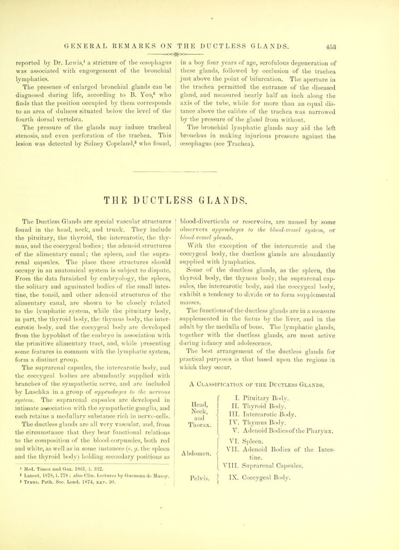 GENEEAL REMARKS ON THE DUCTLESS GLANDS. ooog^OOc 453 reported hy Dr. Lewis/ a stricture of the o3Sophagus was associated with engorgement of the bronchial lymphatics. The presence of enlarged bronchial glands can be diagnosed during life, according to B. Yeo/ who finds that the position occupied by them corresponds to an area of dulness situated below the level of the fourth dorsal verte/bra. The pressure of the glands may induce tracheal stenosis, and even perforation of the trachea. This lesion was detected by Sidney Copeland,^ who found, in a boy four years of age, scrofulous degeneration of these glands, followed by occlusion of the trachea just above the point of bifurcation. The aperture in the trachea permitted the entrance of the diseased gland, and measured nearly half an inch along the axis of the tube, while for more than an equal dis- tance above the calibre of the trachea was narrowed by the pressure of the gland from without. The bronchial lymphatic glands may aid the left bronchus in making injurious pressure against the oesophagus (see Trachea). THE DUCTLESS GLANDS. The Ductless Glands are special vascular structures found in the head, neck, and trunk. They include the pituitary, the thyroid, the intercarotic, the thy- mus, and the coccygeal bodies ; the adenoid structures of the alimentary canal; the spleen, and the supra- renal capsules. The place these structures should occupy in an anatomical system is subject to dispute. From the data furnished by embryology, the spleen, the solitary and agminated bodies of the small intes- tine, the toiisil, and other adenoid structures of the alimentary canal, are shown to be closely related to the lymphatic system, while the pituitary body, in part, the thyroid body, the thymus body, the inter- carotic body, and the coccygeal body are developed from the hypoblast of the embryo in association with the primitive alimentary tract, and, while presenting some features in common with the lymphatic system, form a distinct group. The suprarenal capsules, the intercarotic body, and the coccygeal bodies are abundantly supplied with branches of the sympathetic nerve, and are included by Luschka in a group of appendarjes to the 7iervous system. The suprarenal capsules are developed in intimate association with the sympathetic ganglia, and each retains a medullary substance rich in nerve-cells. The ductless glands are all very vascular, and, from the circumstance that they bear functional relations to the composition of the blood-corpuscles, both red and white, as well as in some instances (e. y. the spleen and the thyroid body) holding secondary positions as ' Med. Timt-s and Gaz. 1861, i. 332. 3 Trans. Path. Soc. Lond. 1874, xxv. 30. blood-diverticula or reservoirs, are named by some observers appendages to the blood-vessel system, or hlood-vessel glands. With the exception of the intercarotic and the coccygeal body, the ductless glands are abundantly supplied with lymphatics. Some of the ductless glands, as the spleen, the thyroid body, the thymus body, the suprarenal cap- sules, the intercarotic body, and the coccygeal body, exhibit a tendency to divide or to form supplemental mas.ses. The functions of the ductless glands are in a measure supplemented in the foetus by the liver, and in the adult by the medulla of bone. The lymphatic glands, together with the ductless glands, are most active during infancy and adolescence. The best arrangement of the ductless glands for practical purposes is that based upon the regions in which they occur. A Classification of the Ductless Glands. Head, Neck, and Thorax. r I. Pituitary Body, IL Thyroid Body. 1 IIL Intercarotic Body. IV. Thymus Body. I V. Adenoid Bodies of the Pharynx. r VI. Spleen. VII. Adenoid Bodies of the Intes- : tine. I VIII. Suprarenal Capsules.