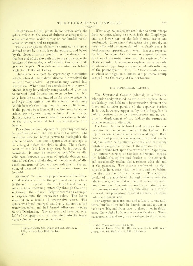 THE SUPRARENAL CAPSULE. '>00^<>00 457 Remarks.—Clinical points in connection with the spleen relate to the area of dulness as compared to other areas with which it may be confounded, to ab- scess, to wounds, and to rapture. The area of splenic dulness is confined to a space defined above by the ninth or the tenth rib, and below by the eleventh or the twelfth. A line drawn from the free end, of the eleventh rib to the nipple or to the borders of the axilla, would divide this area in its greatest length. The dulness is continuous behind with that of the left kidney. The spleen is subject to hypertrophy, a condition which, when due to malarial disease, has received the name of  ague-cake. Ague-cake may extend into the pelvis. When found in association with a gravid uterus, it may be violently compressed and give rise to marked local distress and even peritonitis. Not only does the dulness extend as far as the epigastric and right iliac regions, but the notched border may be felt beneath the integument at the umbilicus, and, if the patient be a female, the spleen may be deter- mined ^je/- vayinam lying in front of the uterus.' Sappey refers to a case in which the spleen extended to the groin, where it had the appearance of a hernia. The spleen, when malplaced or liypertrophied, may be confounded witli tlie left lobe of the liver. The lobulated anterior border serves to distinguish the splenic tumor. The left hepatic lobe is not apt to be enlarged unless the right is also. The enlarge- ment of the left lobe may thus be indirectly de- termined.—It may be necessary carefully to dis- criminate between the area of splenic dulness and that of scirrhous thickening of the stomach, of dis- eased omentum, of feculent accumulation in the cas- cum, of diseased kidney, and of ovarian tumor or hydatids. Abscess of the spleen may open in one of five differ- ent directions, viz., into the peritoneal cavity, which is the most frequent; into the left pleural cavity; into the large intestine ; externally through the skin ; or through the kidney. Bright- records an example of rupture into the transverse colon. The lesion occurred in a female of twenty-five years. The spleen was found enlarged and firmly adherent to the transverse colon, and had formed adhesions likewise to the Diaphragm. Tlie abscess had involved one- half of the spleen, and had ulcerated into the trans- verse colon at the place of adhesion. 1 Spencer Wells, Med. Times and Gaz. 1866, i. 2. 58 Wovnds of the spleen are not liable to occur except from without, when, as a rule, both the Diaphragm and the lower part of the left pleural cavity are perforated. Li rupture of the spleen the parenchyma may suffer without laceration of the elastic coat; in fatal cases, an appreciable interval—in a case reported by Mr. Partridge,' five daj's—has elapsed between the time of the initial lesion and the rupture of the elastic capsule. Spontaneous rupture can occur only in advanced hypertrophy accompanied with softening of the parenchyma. Dr. J. B. Potter^ records a case in which half a gallon of blood and pultaceous pulp escaped into the cavity of the peritoneum. THE SUPRARENAL CAPSULE. The Suprarenal Capsule (adrenal) is a flattened triangular body situated, as the name implies, above the kidney, and held to it by connective tissue at the inner and anterior portion of the superior border. It is not, however, supported by the kidney, but is held in position by its own bloodvessels and nerves; thus in displacement of the kidney the suiifarenal capsule remains undisturbed. Its lower border is broad and concave for the reception of the convex border of the kidney. Its u[)per portion is narrow and convex or straight. Both anterior and posterior surfaces are broad and nearlv flat, the latter being slightly convex, and ordinarily exhibiting a groove for one of the capsular veins. Both organs rest upon the crura of the Diaphragm. The anterior surface of tlie left suprarenal capsule lies behind the spleen and fundus of the stomach, and occasionally retains also a relation with the tail of the pancreas. The anterior surface of the right capsule is in contact with the liver, and lies beliind the first portion of tUe duodenum. The superior border of the capsule of the right side is near the inferior cava, while that of the left is near the semi- lunar ganglion. The anterior surface is distinguished bv a groove named the hilum, extending from within outward, and presenting rounded borders. It trans- mits the capsular vein. The capsule measui'es one-and-a-fourth to one-and- three-fourths of an inch in length, one-and-a quartei- inch in width, and from two to three lines in thick- ness. Its weight is from one to two drachms. These measurements and weights are subject to si ght varia- ' Med. Times and Gaz. 1866, i. 350. 2 Western Lancet, 1845, iii. 412 ; see, also, Dr. J. Neill, Anier.