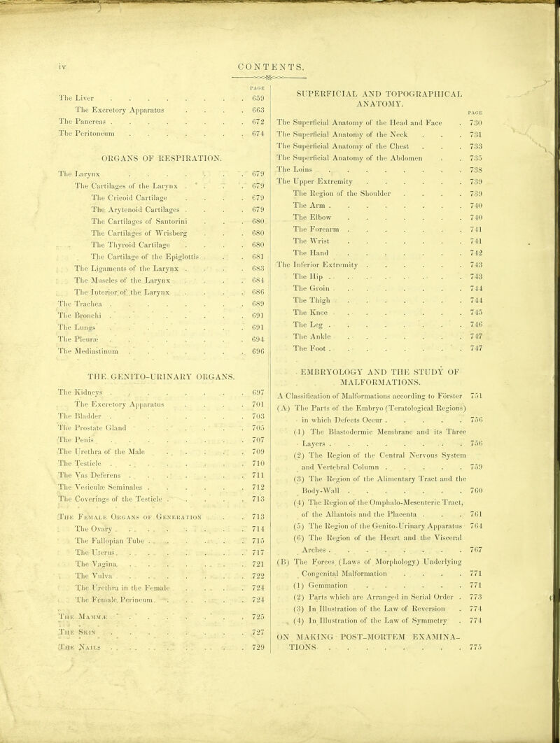 IV PAGE The Liver . . . . . . . . 659 The Excretoiy Apparatus .... 663 Tlie Pancreas 672 The Peritoneum ....... 674 ORGANS OF RESPIRATION. Tiie Larynx ....... 679 The Cartilages of tlie Larj'nx .  . . 679 The Cricoid Cartilage . . . .679 The Arytenoid Cartilages .... 679 The Cartilages of Santorini . . . 680 The Cartilages of Wrisberg . . .680 The Thyroid Cartilage .... 680 The Cartilage of the Epiglottis . . . 681 The Ligaments of the Larynx .... 683 The Muscles of the Larynx .... 684 ; The Interiorof the Larynx .... 086 The Trachea 689 The Bronchi . . ' . . ' . ' . . .691 The Lungs . . . . . . . .691 The Pleurai 694 The Mediastinum ....... 696 TPIE GENITO-URINARY ORGANS. The Kidneys . . . . . . . . 697 The Excretory Apparatus .... 701 The Bladder 703 The Prostate Gland 705 ■The Penis . 707 •The Urethra of the Male ... . . .709 The Testicle . . , . . . . . .710 The Vas Deferens . . . . . . .711 The Vesiculre Seminales ...... 712 The Coverings of the Testicle . . . . .713 The Female Organs of Generation . . 713 The Ovary . . . . 714 The Fallopian Tube . . . ... .715 The Uterus. . . . . . . .717 The Vagina. ... . ... . 721 The Vulva 722 The Urethra in the Female . ... . 724 The Female. Perineum . . . . .724 TiiE MA:\ni.E ' . . . . . . . 725 The Skin . . . . . . . . 727 The Nails . ... . 729 CONTENTS. SUPERFICIAL AND TOPOGRAPHICAL ANATOMY. The Superficial Anatomy of the Head and The Superficial Anatomy of the Neck The Superficial Anatomy of the Chest The Superficial Anatomy of the Abdomen The Loins The Upper Extremity The Region of the Shoulder The Arm . The Elbow The Forearm The Wrist The Hand The Inferior Extremity The Hip . . The Groin . The Thigh The Knee The Leg . The Ankle The Foot . Face 730 731 733 735 738 739 739 740 740 741 741 742 743 743 744 744 745 746 747 747 . EMBRYOLOGY AND THE STUDY OF MALFORMATIONS. A Classification of Malformations according to Forster (A) The Parts of the Embryo (Teratological Regions) in which Defects Occur ..... (1) The Blastodermic Membrane and its Three • Layers ... . . . . (2) The Region of the Central Nervous System and Vertebral Column ..... (3) The Region of the Alimentary Tract and the Body-Wall (4) The Region of the Omphalo-Mesenteric Tract, of the Allantois and the Placenta . (5) The Region of the Genito-Urinary Apparatus (6) The Region of the Heart and the Visceral Arches ........ (B) The Forces (Laws of Morphology) Underlying Congenital Malformation . . (1) Gemmation . . (2) Parts which are Arranged in Serial Order (3) In Illustration of the Law of Reversion (4) In Illustration of the Law of Symmetry 751 756 756 759 760 ON MAKING POST-MORTEM EXAMINA- TIONS 761 764 767 771 771 773 774 774 775