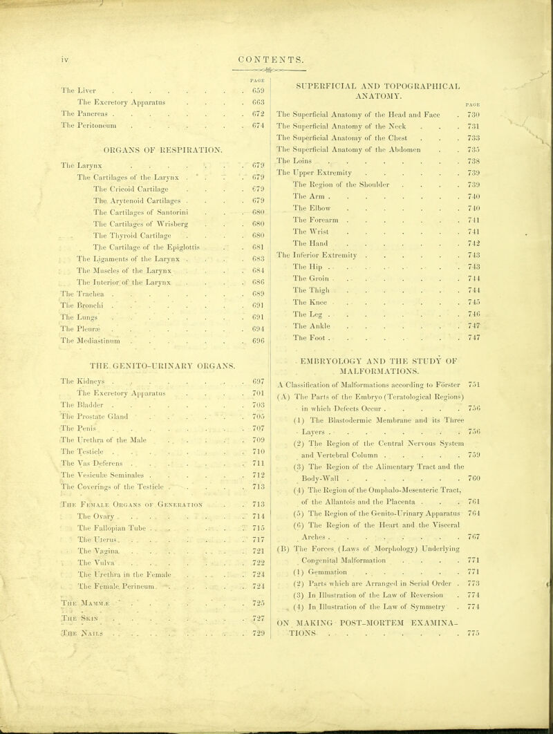 PAGE The Liver . . . . . . . . 659 The Excretory Apparatus .... 663 Tlie Pancreas 672 The Peritoneum ....... 674 ORGANS OF RESPIRATION. The Larynx ....... 679 The Cartilages of tlie Larynx . ' . . . 679 The Cricoid Cartilage .... 679 The Arytenoid Cartilages .... 679 The Cartilages of Santorini . . . 680 The Cartilages of Wrisbei'g . . . 680 The Thyroid Cartilage .... 680 The Cartilage of the Epiglottis . . .681 The Ligaments of the Larynx .... 683 The Muscles of tlie Larynx .... 684 The Interior of the Larynx .... 686 The Trachea ........ 689 The Bronchi . . .691 The Lungs . . . . . . . .691 The Pleurce 694 The Mediastinum . . . . . . . 696 THE GENITO-URINARY ORGANS. The Kidneys ........ 697 The Excretory Apparatus .... 701 The Bladder 703 The Prostate Gland 70.5 The Penis . 707 The Urethra of the Male ... . . .709 The Testicle . . . . . . . .710 The Vas Deferens . . . . . . .711 The Vesiculffi Seminales ...... 712 The Coverings of the Testicle . . . . .713 The FE:\rALE Okgans of Generation . . 713 The Ovary . . . . .714 The Fallopian Tube . . . . .715 The U.terus. ... . . . . . 717 The Vagina. ... . . . . . 721 The Vulva 722 Tlie Urethra in the Femide .... 724 The Female Perineum. •. . . . . . 724 TiiK 31a:\[m.e  . . . . . ' . . 725 The Skin ........ 727 The Nails . . . .729 eoo^ooc SUPERFICIAL AND TOPOGRAPHICAL ANATOMY. The Superficial Anatomy of the Head and Face The Superficial Anatomy of the Neck The Superficial Anatomy of the Chest The Superficial Anatomy of the Abdomen The Loins ..... The Upper Extremity The Region of the Shoulder The Arm The Elbow .... The Forearm .... The Wrist .... The Hand .... The Inferior Extremity . The Hip The Groin . ■ . The Thigh .... The Knee . . The Leg . ■ . The Ankle .... The Foot . . . . . PAGE 730 731 733 735 738 739 739 740 740 741 741 742 743 743 744 744 745 746 747 747 .EMBRYOLOGY AND THE STUDY OF MALFORMATIONS. A Classification of Malformations according to Forster 751 (A) The Parts of the Embryo (Teratological Regions) in which Defects Occur ..... 756 (1) The Blastodermic IMembrane and its Three • Layers . . . . . . . . 756 (2) The Region of the Central Nervous System and Vertebral Column ..... 759 (3) The Region of the Alimentary Tract and the Body-Wall 760 (4) The Region of the Omphalo-Mesenteric Tract, of the Allantois and the Placenta . . . 761 (5) Tiie Region of the Genito-Urinary Apparatus 764 (6) The Region of the Heart and the Visceral Arches . . 767 (B) The Forces (Laws of Morphology) Underlying Congenital Malformation . . . . 771 (1) Gemmation . . . . . . 771 (2) Parts which are Arranged in Serial Order . 773 (3) In Illustration of the Law of Reversion . 774 (4) In Illustration of the Law of Symmetry . 774 ON MAKING POST-MORTEM EXAMINA- TIONS 775