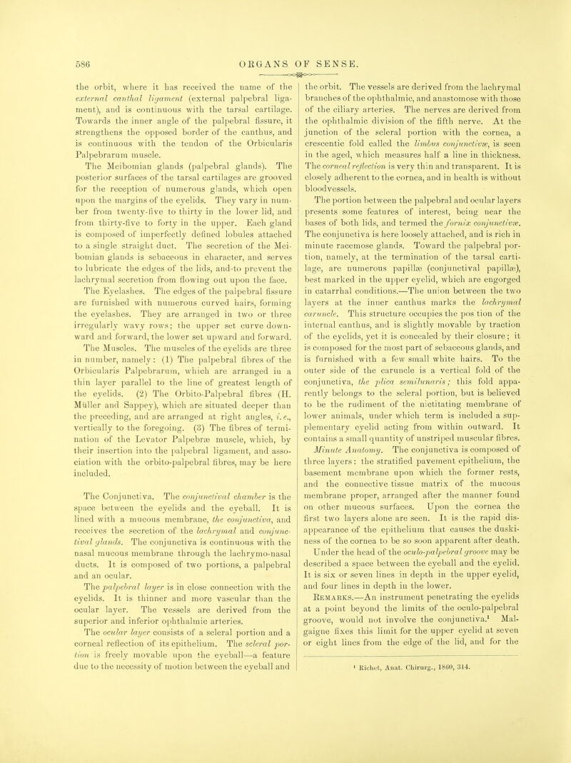 the orbit, where it has received the name of the external cantlial ligament (external palpebral liga- ment), and is continuous witli the tarsal cartilage. Towards the inner angle of the palpebral fissure, it strengthens the opposed border of the canthus, and is continuous with the tendon of the Orbicularis Palpebrarum muscle. The Meibomian glands (palpebral glands). The posterior surfaces of the tarsal cartilages are grooved for tlie reception of numerous glands, which open upon the margins of the eyelids. They vary in num- ber from twenty-five to thirty in the lower lid, and from thirty-five to forty in the upper. Each gland is composed of imperfectly defined lobules attached to a single straight duct. The secretion of the Mei- bomian glands is sebaceous in character, and serves to lubricate the edges of the lids, and-to prevent the lachrymal secretion from flowing oat upon the face. The Eyelashes. The edges of the palpebral fissure are furnished with numerous curved hairs, forming the eyelashes. They are arranged in two or three irregularly wavy rows: ihe upper set curve down- ward and forward, the lower set upward and forward. The Muscles. The muscles of the eyelids are three in number, namely: (1) The palpebral fibres of the Orbicularis Palpebrarum, which are arranged in a thin layer parallel to the line of greatest length of the eyelids. (2) The Orbito-Palpebral fibres (H. Miiller and Sappey), which are situated deeper than the preceding, and are arranged at right angles, e., vertically to the foregoing. (3) The fibres of termi- nation of the Levator Palpebrse muscle, which, by their insertion into the palpebral ligament, and asso- ciation with the orbito-palpebral fibres, may be here included. The Conjunctiva. The conjunctival chamber is the space between the eyelids and the eyeball. It is lined with a mucous membrane, the conjunctiva^ and receives the secretion of the lachrymal and conjunc- tival glands. The conjunctiva is continuous with the nasal mucous membrane through the lachrymo-uasal ducts. It is composed of two portions, a palpebi-al and an ocular. The palpebral lager is in close connection with the eyelids. It is thinner and more vascular than the ocular layer. The vessels are derived from the superior and inferior ophthalmic arteries. The ocular lager consists of a scleral portion and a corneal reflection of its epithelium. The scleral por- tion is freely movable upon the eyeball—-a feature due to the necessity of motion between the eyeball and the orbit. The vessels are derived from the lachrymal branches of the ophthalmic, and anastomose with those of the ciliary arteries. The nerves are derived from the ophthalmic division of the fifth nerve. At the junction of the scleral portion with the cornea, a crescentic fold called the limbvs co7ijunctivse, is seen in the aged, which measures half a line in thickness. The corriealrejleciion is very thin and transparent. It is closely adherent to the cornea, and in health is without bloodvessels. The portion between the palpebral and ocular layers presents some features of interest, being near the bases of both lids, and termed the fornix conjunctive^. The conjunctiva is here loosely attached, and is rich in minute racemose glands. Toward the palpebral por- tion, namely, at the termination of the tarsal carti- lage, are numerous papilla3 (conjunctival papillae), best marked in the upper eyelid, which are engorged in catarrhal conditions.—The union between the two layers at the inner canthus marks the lachrgmal caruncle. This structure occupies the pos'tion of the internal canthus, and is slightly movable by traction of the eyelids, yet it is concealed by their closure ; it is composed for the most part of sebaceous glands, and is fnrnislied with a few small white hairs. To the outer side of the caruncle is a vertical fold of the conjunctiva, the plica semilunaris; this fold appa- rently belongs to the scleral portion, but is believed to be the rudiment of the nictitating membrane of lower animals, under which term is included a sup- plementary eyelid acting from within outward. It contains a small quantity of unstriped muscular fibres. Minute Anatomg. The conjunctiva is composed of three layers: the stratified pavement epithelium, the basement membrane upon which the former rests, and the connective tissue matrix of the mucous membrane proper, arranged after the manner found on other mucous surfaces. Upon the cornea the first two layers alone are seen. It is the rapid dis- appearance of the epithelium that causes the duski- ness of the cornea to be so soon apparent after death. Under the head of the oculo-palpebral groove may be described a space between the eyeball and the eyelid. It is six or seven lines in depth in the upper eyelid, and four lines in depth in the lower. Eemarks.—An instrument penetrating the eyelids at a point beyond the limits of the oculo-palpebral groove, would not involve the conjunctiva.' Mal- gaigne fixes this limit for the upper eyelid at seven or eight lines from the edge of the lid, and for the ' Richet, Aiiat. Cliirurg., 18(jO, 314.