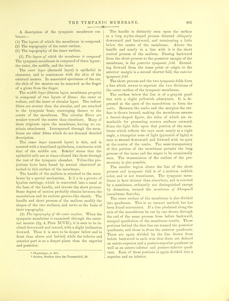 THE TYMPANI A description of the tympanic membrane em- braces— (1) The layers of which the membrane is composed. (2) The topography of the outer surface. (3) The topography of the inner surface. (1) The layers of which the membrane is comi:)osed' The tympanic membrane is composed of three layers : the outer, the middle, and the inner. The outer layer (dermoid layer) is epithelial in character, and is continuous with the skin of the external meatus. In macerated specimens of the ear, the skin of the meatus can be removed as the finger of a glove from the finger. The middle layer (fibrous layer, membrana propria) is composed of two layers of fibres: the outer or radiate, and the inner or circular layer. The radiate fibres are stouter than the circular, and are attached to the tympanic bone, converging thence to the centre of the membrane. The circular fibres are weaker toward the centre than elsewhere. Many of them originate upon the membrane, having no ex- trinsic attachment. Interspersed through the mem- brane are other fibres which do not demand detailed description. The inner layer (mucoid layer) is thin, and is covered with a tessellated epithelium, continuous with that of the middle ear. Briicke^ states that the epithelial cells are at times ciliated like those through the rest of the tympanic chamber. Villus-like pro- jections have been found by several observers^ at- tached to this surface of the membrane. The handle of the malleus is attached to the mem- brane by a special mechanism. It li, s in a groove of hyaline cartilage, which is converted into a canal at the base of the handle, and invests the short process. Some degree of motion probably obtains between the manubrium and its curious groove-like sheath. The handle and short process of the malleus modify the shapes of the two surfaces, and serve as the basis of their topography. (2) The topo(]rai:)hy of the outer surface. When the tympanic membrane is examined through the exter- nal meatus (fig. 4, Plate XCVII.), it is seen to be in- clined downward and inward, with a slight inclination forward. Thus it is seen to be deeper below and in front than above and behind, while the inferior and anterior part is on a deeper plane than the superior and posterior. 1 Physiologie, ii. 215. 2 Gruber, Studien iiber das Trommelfell, 20. C MEMBPtANE. 603 The handle is distinctly seen upon the surface as a long scythe-shaped process directed obliquely downward and backward, and terminating a little below the centre of the membrane. Above the handle and nearly in a line with it is the short conical process of the malleus. Passing backward from the short process to the posterior margin of the membrane, is the posterior tymimnic fold. Extend- ing forward from the same point or origin to the anterior margin is a second shorter fold, the anterior tympanic fold. The short process and the two tympanic folds form a line which serves to separate the two divisions of the outer surface of the tympanic membrane. The surface below the line is of a grayish pearl tint with a slight yellowish admixture. It is de- pressed at the apex of the manubrium to form the nmho. Between the umbo and the margins the sur- face is drawn inward, making the membrane assume a funnel-shaped figure, the sides of which are re- markable for presenting convex surfaces outward. Since the light falls upon that portion of the mem- brane which reflects the rays most nearly at a right angle, a triangular cone of light (pyramid of light) is seen to efxtend downward and forward with its apex at the centre of the umbo. The semi-transparency of this portion of the membrane permits the long process of the incus and the stapes to be occasionally seen. The transmission of the outline of the pro- montory is also possible. The smaller region above the line of the short process and tympanic fold is of a uniform reddish color, and is not translucent. The tympanic mem- brane is here thinner than elsewhere, and is covered by a membrane, ordinarily not distinguished except by dissection, termed the memhrane of Shrapmell (membrana flaccida). The outer surface of the membrane is also divided into quadrants. This is an inexact method, but has been found convenient. If a line produced along the axis of the manubrium be cut by one drawn through the end of the same process from before backward, unequal quadration of the membrane results. Those portions behind the first line are termed the posterior quadrants, and those in front the anterior quadrants. These are again divided by the line drawn from before backward in such wise that there are defined an antero-superior and a postero-superior quadrant as well as an antero-inferior and postero-inferior quad- rant. Each of these portions is again divided into a superior and an inferior.
