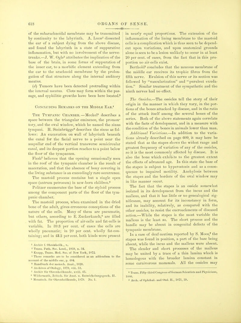 of the subarachnoidal membrane may be transmitted by continuity to the hibyrinth. A. Lucne^ dissected the ear of a subject dying from the above disease, and found the labyrinth in a state of suppurative inflammation, but with no involvement of the nerve- trunks.—J. W. Ogle^ attributes the implication of the base of the brain, in some forms of suppuration of the inner ear, to a morbific element extending from the ear to the arachnoid membrane by the prolon- gation of that structure along the internal auditory meatus. (d) Tumors have been detected protruding within the internal meatus. Clots may form within the pas- sage, and syphilitic growths have been here located.^ Concluding Eemarks on the Middle Eae.* The Tympanic Chambeb.—MeckeP describes a space between the triangular eminence, the promon- tory, and the oval window, which he named the sinus tympani. H. Steinbriigge^ describes the sinus as fol- lows: An excavation on wall of labyrinth beneath the canal for the facial nerve to a point near the ampullar end of the vertical transverse semicircular canal, and its deepest portion reaches to a point below the floor of the tympanum. Flesh^ believes that the opening occasionally seen in the roof of the tympanic chamber is the result of maceration, and that the absence of bony covering in the living substance is an exceedingly rare occurrence. The mastoid process contains but a single open space (antrum petrosum) in new-born children.^ Politzer enumerates the base of the styloid process among the component parts of the floor of the tym- panic chamber. The mastoid process, when examined in the dried bone of the adult, gives erroneous conceptions of the nature of the cells. Many of them are pneumatic, but others, according to E. Zuckerkandt,^ are filled with fat. The proportion of air-cells and fat-cells is variable. In 39.8 per cent, of cases the cells are wholly pneumatic; in 20 per cent, wholly fat-con- taining; and in 43.2 percent, both kinds were present 1 Arcliiv f. Ohrenlieilk., v. 2 Trans. Path. Soc. Lond., 1859, x. 34. 3 Knapp, Traus. Med. Soo. of New York, 1872. These remarks are to be considered as an addendum to the account of the middle ear, p. 604. ^ Handhuch der mensch. Anat., 1820. 6 Archives of Otology, 1879, viii. 53. ' Archiv fiir Ohrenheilkunde, xviii. 65. 8 Wildermuth, Zeitsoh. fiir Anat. n. Entwickelnngsgescli. II. 9 Mouatsoh. fiir Ohrenheilkunde, 1879. No. 1. in nearlj?- equal proportions. The extension of the inflammation of the lining membrane to the mastoid cells is a complication which is thus seen to be depend- ent upon variations, and upon anatomical grounds alone is seen to be a lesion unlikely to occur in at least 20 per cent, of cases, from the fact that in this pro- portion no air-cells exist. Berthold^ concludes that the mucous membrane of the middle ear receives its trophic fibres from the fifth nerve. Evulsion of this nerve or its section was followed by vascularization and purulent exuda- tion. Similar treatment of the sympathetic and the ninth nerves had no effect. 77ie Ossicles.—The ossicles tell the story of their origin in the manner in which they vary, in the por- tions of the bones attacked by disease, and in the ratio of the attack itself among the several bones of the series. Both of the above statements again correlate with the facts of development, and in a measure with the condition of the bones in animals lower than man. Additional Variations.—In addition to the varia- tions already described on page 609, it may here be stated that as the stapes shows the widest range and greatest frequency of variation of any of the ossicles, so it is the most commonly affected by disease. It is also the bone which exhibits to the greatest extent the effects of advanced age. In this state the base of the stapes is subject to hyperostosis and as a conse- quence to impaired motility. Anchylosis between the stapes and the borders of the oval window may in like manner occur. The fact that the stapes is an ossicle somewhat isolated in its development from the incus and the malleus, and that it has little or no genealogical sig- nificance, may account for its inconstancy in form, and its inability, relatively, as compared with the other ossicles, to resist the encroachments of diseased action.—While the stapes is the most variable the malleus is the least so. The short process and the handle may be absent in congenital defects of the tympanic membrane. In a case of deaf-mutism reported by S. Moos,'' the stapes was found in position, a part of the base being absent, while the incus and the malleus were absent. The slender and short processes of the malleus may be united by a trace of a thin lamina which is homologous with the broader lamina constant in some carnivorous mammals. All the ossicles may • Trans. Fifty-third Congress of German Scientists and Physicians, 1880. 2 Arch, of Ophthal. and Otol. II., 1871, 39.