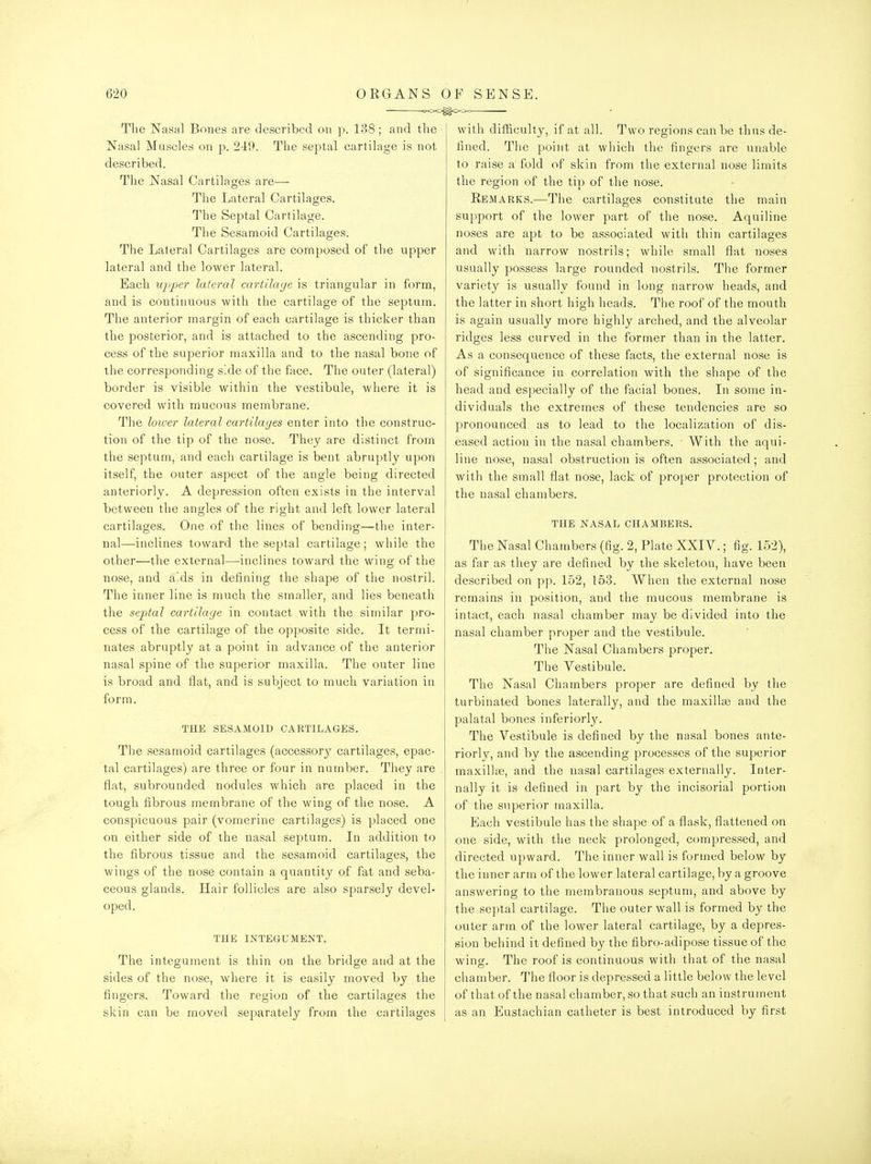 — c>OO^C>Cx= The Nasal Bones are described on p. 138; and the Nasal Muscles on p. 249. The septal cartilage is not described. The Nasal Cartilages are—- The Lateral Cartilages. The Septal Cartilage. The Sesamoid Cartilages. The Lateral Cartilages are composed of the upper lateral and the lower lateral. Each upper lateral cartilage is triangular in form, and is continuous with the cartilage of the septum. The anterior margin of each cartilage is thicker than the posterior, and is attached to the ascending pro- cess of the superior maxilla and to the nasal bone of the corresponding side of the face. The outer (lateral) border is visible within the vestibule, where it is covered with mucous membrane. The loiver lateral cartilages enter into the construc- tion of the tip of the nose. They are distinct from the septum, and each cartilage is bent abruptly upon itself, the outer aspect of the angle being directed anteriorly. A depression often exists in the interval between the angles of the right and left lower lateral cartilages. One of the lines of bending—the inter- nal—inclines toward the septal cartilage; while the other—the external—-inclines toward the wing of the nose, and aids in defining the shape of the nostril. The inner line is much the smaller, and lies beneath the septal cartilage in contact with the similar pro- cess of the cartilage of the opposite side. It termi- nates abruptly at a point in advance of the anterior nasal spine of the superior maxilla. The outer line is broad and flat, and is subject to much variation in form. THE SESAMOID CARTILAGES. The sesamoid cartilages (accessory cartilages, epac- tal cartilages) are three or four in number. They are flat, subrounded nodules which are placed in the tough fibrous membrane of the wing of the nose. A conspicuous pair (vomerine cartilages) is placed one on either side of the nasal septum. In addition to the fibrous tissue and the sesamoid cartilages, the wings of the nose contain a quantity of fat and seba- ceous glands. Hair follicles are also sparsely devel- oped. THE INTEGUMENT. The integument is thin on the bridge and at the sides of the nose, where it is easily moved by the fingers. Toward the region of the cartilages the skin can be moved separately from the cartilages with difficulty, if at all. Two regions can be thus de- fined. The point at which the fingers are unable to raise a fold of skin from the external nose limits the region of the tip of the nose. Eemarks.—The cartilages constitute the main support of the lower part of the nose. Aquiline noses are apt to be associated with thin cartilages and with narrow nostrils; while small flat noses usually possess large rounded nostrils. The former variety is usually found in long narrow heads, and the latter in short high heads. The roof of the mouth is again usually more highly arched, and the alveolar ridges less curved in the former than in the latter. As a consequence of these facts, the external nose is of significance in correlation with the shape of the head and especially of the facial bones. In some in- dividuals the extremes of these tendencies are so pronounced as to lead to the localization of dis- eased action in the nasal chambers. With the aqui- line nose, nasal obstruction is often associated ; and with the small flat nose, lack of proper protection of the nasal chambers. THE nasal chambers. The Nasal Chambers (fig. 2, Plate XXIV.; fig. 152), as far as they are defined by the skeleton, have been described on pp. 152, 153. When the external nose remains in position, and the mucous membrane is intact, each nasal chamber may be divided into the nasal chamber proper and the vestibule. The Nasal Chambers proper. The Vestibule. The Nasal Chambers proper are defined by the turbinated bones laterally, and the maxillte and the palatal bones inferiorl}'. The Vestibule is defined by the nasal bones ante- riorly, and by the ascending processes of the superior maxillas, and the nasal cartilages externally. Inter- nally it is defined in part by the incisorial portion of the superior maxilla. Each vestibule has the shape of a flask, flattened on one side, with the neck prolonged, compressed, and directed upward. The inner wall is formed below by the inner arm of the lower latei'al cartilage, by a groove answering to the membranous septum, and above by the septal cartilage. The outer wall is formed by the outer arm of the lower lateral cartilage, by a depres- sion behind it defined by the fibro-adipose tissue of the wino-. The roof is continuous with that of the nasal O chamber. The floor is depressed a little below the level of that of the nasal chamber, so that such an instrument as an Eustachian catheter is best introduced by first