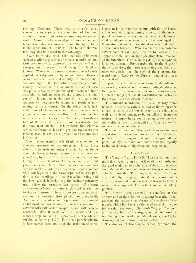 • c-oC^OOo forming plications. These are, as a rale, most marked in such parts as are emptied of food and are here transient, but in some cases they are perma- nent. Among the last-named plications may be men- tioned the valvulse conniventes, and the spiral folds in the cystic duct of the liver. The folds of the rec- tum may also be classed in this category. Exact knowledge of the relation existing between such or similar depositions of mucous membrane, and local pecAiUarities as expressed in diseased action^ is meagre, but is susceptible of being formulated as follows: Wherever the mucous membrane is loosely applied to subjacent parts, inflammatory effusions occur therein with ease and rapidity. Hence the sud- den swellings of the face which accompany inflam- matory processes within or about the cheek (see also p. 251); the enormous size of the parts and their distortion in inflammation of the tongue; the dan- ger of inflammation at the base of the tongue and aperture of the glottis by cedema and resultant nar- rowing of the aperture. On the other hand, inti- mate union of the mucous membrane to deeper parts prevents inflammatory swelling. If these conclu- sions be accepted, it is evident that the grade or dura- tion of the morbid process cannot be estimated by the amount of effusion.—It is probable that where a serous membrane such as the peritoneum covers the mucous tract it acts as a preventive to submucous infiltration. The mucous membrane is firmly attached to the alveolar processes of the upper and lower jaws, where, by its intimate union with the fibrous tissue about the bone, it forms the gum-tissue^ or the muco- periosteum^ by which term is meant a membrane com- bining the characteristics of mucous membrane and periosteum (see p. 621). The mucous membrane pre- sents somewhat similar features where it lies in contact with cartilage, as in the nasal septum, the free por- tion of the cartilage of the Eustachian tube, and the larynx, and, indeed, along the entire respiratory tract below the structure last named. The term miico-perichondriiLm is appropriately used in relation to these structures. The parts covered by muco-peri- osteum are nourished through the membrane itself. As bone will perish when its periosteum is removed or inflamed, so bone denuded of muco-periosteum or covered with inflamed muco-periosteum will become necrosed. (See Kemarks on the maxilla and the mandible, pp. 135 and 140, infra ; also, on the inferior turbinated bone, p. 137.) The muco-perichondrium is less exactly associated with the nutrition of carti- lage than is the muco-periosteum with that of bones, yet in one striking example, namely, in the muco- perichondrium covering the epiglottis and the aryte- noid cartilages, it is recognized that prolonged in- flammatory states will excite ulceration and death of the parts beneath. Wherever mucous membrane covers bf)ne or cartilage, it is apt to possess a less degree of mobility than upon yielding structures such as the intestine. On the hard palate, the membrane is united by small fibrous trabeculfe to the ridges of the bony surface, the interspaces being occupied with racemose glands. At the roof of the pharynx, the membrane is fixed to the fibrous tissue of the base of the skull. Upon the soft palate, it is more firmly adherent anteriorly, where it is in contact with gland-tissue, than posteriorly, where it lies over muscle-tissue. Upon the tongue, where it constitutes the cortex ot that organ, it is also closely attached. The mucous membrane of the alimentary canal belongs to the same variety as that of the respiratory apparatus, since the latter is seen, by its relation as well as its development, to be an offshoot from the former. Sharpey has given the name gastro-pneumo- nic to this variety to distinguish it from the genito- urinary mucous membrane. The gastric portion of the tract becomes function- ally distinct from the pneumonic portion at the lower portion of the pharynx. Above this region all the parts, namely, the mouth and nose, are related equally to the mechanism of digestion and respiration. THE TONGUE. The Tongue (fig. 1, Plate XCIII.) is a symmetrical muscular organ, lying on the floor of the mouth, and designed to aid in the prehension of food. It is acces- sory also to the sense of taste and the production of articulate sounds. The tongue, when at rest, is of an ovoidal figure (fig. 4, Plate XCIX.), whose base is abruptly truncated. When divided transversely, it is seen to be composed of a cortical and a medullary portion. The cortical portion (cortex) is complete at the dorsum and at the sides, while absent beneath. It re- presents the mucous membrane of the floor of the mouth, which has become thickened upon the tongue for special purposes. The medullary portion con- stitutes the bulk of the organ, and is composed of interlacing bundles of the Palato-Glossus, the Stylo- Glossus, and the Genio-Glossus muscles. The dorsum of the tongue, which embraces the