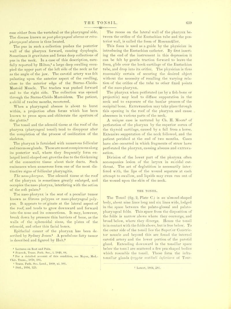 ease either from the vertebral or the pharyngeal side. The disease known as post-pharyngeal abscess or retro- p)haryngeal abscess is thus located. The pus in such a collection pushes the posterior wall of the pharynx forward, causing dysphagia. Sometimes it gravitates and forms deep collections of pus in the neck. In a case of this description, care- fully reported by Hilton,' a large deep swelling occu- pied the upper part of the left side of the neck as far as the angle of the jaw. The carotid artery was felt pulsating upon the anterior aspect of the swelling, close to the anterior edge of the Sterno-Cleido- Mastoid Muscle. The trachea was pushed forward and to the right side. The collection was opened through the Sterno-CIeido Mastoideus. The patient, a child of twelve months, recovered. When a pharyngeal abscess is about to burst within, a projection often forms which has been known to pi'ess upon and obliterate the aperture of the glottis.^ The tonsil and the adenoid tissue at the roof of the pharynx (pharyngeal tonsil) tend to disappear after the completion of the process of ossilication of the skeleton. The pharynx is furnished with numerous follicular and racemose glands. These are most conspicuous along its posterior wall, where they frequently form en- larged lentil-shaped out growths due to the thickening of the connective tissue about their ducts. Such eminences when numerous form one of the most dis- tinctive signs of follicular pharyngitis. The naso-jJiarynx. The adenoid tissue at the roof of the pharynx is sometimes greatly enlarged, and occupies the naso pharynx, interfering with the action of the soft palate.^ The naso pharynx is the seat of a peculiar tumor known as fibrous polypus or naso-pharyngeal poly- pus. It appears to originate at the lateral aspect of the roof, and tends to grow downward and forward into the nose and its connections. It may, however, break down by pressure thin barriers of bone, as the walls of the sphenoidal sinus, the plates of the ethmoid, and other thin facial bones. Epithelial cancer of the pharynx has been de- scribed by Sj'dney Jones.'' A pendulous fattj' tumor is described and figured by Holt.* ' Lectures on Rest and Pain. 2 Peacock, Trans. Path. Soc, i. 1849, 88. ' For a detailed account of tliis condition, Cliir. Trans., 1870, 191. ' Trans. Path. Soc. Lond., 1860, xi. 101. 5 Ibid., 1854, 123. see Mever, Med. The recess on the lateral wall of the pharynx be- tween the orifice of the Eustachian tube and the pos- terior wall, is called the fossa of Rosenmiiller. This fossa is used as a guide by the physician in introducing the Eustachian catheter. By first insert- ing the end of the instrument in this depression it can be felt by gentle traction forward to leave the fossa, glide over the hook-cartilage of the Eustachian tube, and drop into its orifice. The phvsician is thus reasonably certain of securing the desired object without the necessity of recalling the varying rela- tion of the orifice of the tube to other fixed points of the naso-pharynx. The pharynx when perforated (as by a fish-bone or projectile) rnay lead to diffuse suppuration in the neck and to exposure of the basilar process of the occipital bone. Extravasation may take place through this opening in the roof of the pharynx and cause abscesses in various parts of the neck. A unique case is narrated by Ch. H. Moore' of perforation of the pharynx by the superior cornu of the tliyroid cartilage, caused by a fall from a horse. Extensive suppuration of the neck followed, and the patient perished at the end of two months. Cases have also occurred in which fragments of straw have perforated the pharynx, causing abscess and extrava- sation. Division of the lower part of the pharynx often accompanies lesion of the larynx in suicidal cut- throat. The act of deglutition is necessarily inter- fered with, the lips of the wound separate at each attempt to swallow, and liquids may even run out of the wound upon the skin of the neck. THE TOXSIL. The Tonsil (fig. 2, Plate C.) is an almond-shaped body, about nine lines long and six lines wide, lodged in the space between the palato-glossal and palato- pharyngeal folds. This space from the disposition of the folds is narrow above where they converge, and broad below, where they diverge. Hence the tonsil is in contact with the folds above, but is free below. To the outer side of the tonsil lies the Superior Constric- tor muscle and beyond this are found the internal carotid artery and the lower portion of the parotid gland. Extending downward in the tonsillar space below the tonsil are scattered a few pea-shaped bodies which resemble the tonsil. These form the infra- tonsillar glands [rryptae vestibuli inferiorts of Tour- 1 Lancet, 1864, 286.