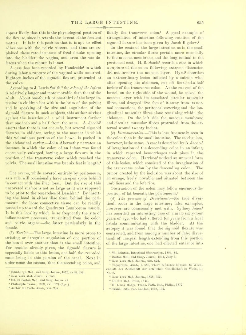 ■ ooO^OOo appear likely that this is the physiological position of the flexure, since it retards the descent of the feculent matter. It is in this position that it is apt to effect adhesions with the pelvic viscera, and thus are ex- plained those rare instances of fecal fistula3 opening into the bladder, the vagina, and even the vas de- ferens when the rectum is intact. A case has been recorded by Handeside^ in which during labor a rupture of the vaginal walls occurred. Eighteen inches of the sigmoid flexure protruded at the vulva. According to J. Lewis Smith,^ the colon of the infant is relatively longer and more movable than that of the adult. About one-fourth or one-third of the large in- testine in children lies within the brim of the pelvis; and in speaking of the size and angulation of the sigmoid flexure in such subjects, this author advises against the insertion of a solid instrument further than one inch and a half from the anus. A. JacobP asserts that there is not one only, but several sigmoid flexures in cliildren, owing to the manner in which this voluminous portion of the bowel is packed in the abdominal cavity.—John Abernethy narrates an instance in which the colon of an infant was found enormously enlarged, having a large flexure in the position of the transverse colon which reached the pelvis. The small intestine was but six feet in length.* The csecum, while covered entirely by peritoneum, as a rule, will occasionally have an open space behind in contact with the iliac fossa. But the size of this uncovered surfoce is not so large as it was supposed to be prior to the researches of Luschka.* By insert- ing the hand in either iliac fossa behind the peri- toneum, the loose connective tissue can be readily pushed up toward the Quadratus Lumborum muscle. It is this locality which is so frequently the site of inflammatory processes, transmitted from the colon and pelvic organs,—'the latter particularly in the female. {b) Torsion.—The large intestine is more prone to twisting or irregular angulation of one portion of the bowel over another than is the small intestine. For reasons already given, the sigmoid flexure is especially liable to this lesion, one-half the recorded cases being in this portion of the canal. Next in order come the caicum, then the ascending colon, and • Edinburgh Med. and Surg. Journ., 1873, xviii. 658. ' New York Med. Journ., x. 253. ' Sel. in Boston Med. and Surg. Journ. vi. Philosoph. Trans., 1809, xvii. 277 (fig^.)- 5 Archiv fiir Path. Anat., xxi. 285. finally the transverse colon.^ A good example of strangulation of intestine following rotation of the sigmoid flexure has been given by Jacob Bigelow.^ In the coats of the large intestine, as in the small intestine, the circular fibres pertain more especially to the mucous membrane, and the longitudinal to the peritoneal coat. H. B. Sands^ records a case in which a rupture of the colon following extreme distension did not involve the mucous layer. Hyrtl* describes an extraordinary lesion inflicted by a suicide who, after opening his abdomen, cut off four-and-a-half inches of the transverse colon. At the cut end of the bowel, on the right side of the wound, he seized the mucous layer with its associated circular muscular fibres, and dragged five feet of it away from its nor- mal connections, the peritoneal covering and the lon- gitudinal muscular fibres alone remaining within the abdomen. On the left side the mucous membrane and circular muscular fibres protruded from the ex- ternal wound twenty inches. (c) Intussusception.—This is less frequently seen in the colon than in the small intestine. The mechanism, however, is the same. A case is described by A. Jacob.' of invagination of the descending colon in an infant, in which repeated hemorrhages took place in the transverse colon. Harrison* noticed an unusual form of this lesion, which consisted of the invagination of the transverse colon by the descending colon. Tlie tumor created by the inclusion was about the size of an orange, freely movable, and situated between the umbilicus and the left ribs. Obstruction of the colon may follow enormous de- position of fat beneath the peritoneum.^ (cZ) The presence of Diverticuli.—No true diver- ticuli occur in the large intestine; false examples, however, are occasionally met with. Sydney Jones* has recorded an interesting case of a male sixty-four years of age, who had suffered for years from a fecal fistula communicating with the bladder. At the autopsy it was found that the sigmoid flexure was contracted, and from among a number of false diver- ticuli of unequal length extending from this ])ortion of the large intestine, one had effected entrance into ' W. Brinton, Intestinal Obstruction, 1884, 84. 2 Boston Mid. and Surg. Journ., 1841, July 5. * New York Med. Journ., xix. 622. Topograph. Anat., i. 686, where reference is made to Wncli- eublatt der Zeitschrift der iirtzlichen Gesellschaft in Wein, i., No. 8. 5 New York Med. Journ., 1858, 355. 6 Dublin Med. Press, 1845. 7 H. Lenox Hodge, Trans. Path. Soc, Phila., 1877. s Trans. Path. Soc. London, 1859, 132.