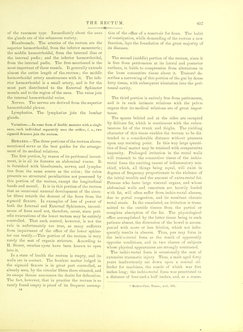 THE RECTUM. ooogooc 657 of the racemose type, Immediately about the anus the glands are of the sebaceous variet3^ Bloodvessels. The arteries of the rectum are the superior hsemorrhoidal, from the inferior mesenteric; the middle haemorrhoidal, from the internal iliac or the internal pudic; and the inferior htemorrhoidal, from the internal pudic. The first-mentioned is the most important of these vessels. It generally extends almost the entire length of the rectum; the middle btemorrhoidal artery anastomoses with it. The infe- rior haemorrhoidal is a small artery, and is for the most part distributed to the External Sphincter muscle and to the region of the anus. The veins join the internal hasmorrhoidal veins. Nerves. The nerves are derived from the superior hajmorrhoidal plexus. Lymphatics. The lymphatics join the lumbar glands. Variations—In some form of double monster with a single anus, eacli individual separately uses the orifice, i. e., two sigmoid flexures join the rectum. Remarks.—The three portions of the rectum above- mentioned serve as the best guides for the arrange- ment of its medical relations. The first portion, by reason of its peritoneal invest- ment, is in all its features an abdominal viscus. It is furnished with bloodvessels, nerves, and lympha- tics from the same source as the colon ; the colon presents no structural peculiarities not possessed by this portion of the rectum, except the longitudinal bands and sacculi. It is in this portion of the rectum that an occasional unusual development of the circu- lar fibres retards the descent of the feces from the sigmoid flexure. In examples of loss of power of both the Internal and External Sphincters, inconti- nence of feces need not, therefore, occur, since peri- odic evacuations of the lower rectum may be entirely controlled. That such control, however, is not the rule is unfortunately too true, as many sufferers from impairment of the office of the lower sphinc- ter can testify.—This portion of the rectum is very rarely the seat of organic stricture. According to II. Storer, ovarian cysts have been known to open into it. In a state of health the rectum is empty, and its walls are in contact. The feculent matter lodged in the sigmoid flexure is in great part controlled, as already seen, by the circular fibres there situated, and its escape thence announces the desire for defecation. The fact, however, that in practice the rectum is so 84 tion of the office of a reservoir for feces. The habit of constipation, while demanding of tlie rectum a new function, lays the foundation of tlie great majority of its diseases. The second (middle) portion of the rectum, since it is free from peritoneum at its lateral and posterior surfaces, is liable to compression from alterations in the loose connective tissue about it. Travers^ de- scribes a narrowing of this portion of the gut by dense fatty tissue, with subsequent ulceration into the peri- toneal cavity. The third portion is entirely free from peritoneum, and is in such intimate relations with the pelvic organs that its medical relations are of great impor- tance. The spaces behind and at the sides are occupied by delicate fat, which is continuous with the subcu- taneous fat of the trunk and thighs. The yielding character of this tissue enables the rectum to be dis- tended to a considerable distance without pressure upon any resisting point. In this way large quanti- ties of fecal matter may be retained with comparative impunitv. Prolonged irritation in the rectal walls will transmit to the connective tissue of the ischio- rectal fossa the exciting causes of inflammatory mis- chief, which, all things being equal, will exist in degrees of frequency proportionate to the violence of the initial trouble and the amount of extra-rectal fat. Persons who have large visceral organs, and whose abdominal walls and omentum are heavily loaded with fat, will often suffer from ischio-rectal abscess, due to portal congestion, and its resultant chronic rectal stasis. In the emaciated, an irritation is trans- mitted to the outside tissues from the partial or complete absorption of the fat. The physiological office accomplished by the latter tissue being in such patients absent, the distension of the bowel is accom- panied with more or less friction, which not infre- quently results in abscess. Thus, pus may form in the ischio-rectal fossa as the result of apparently opposite conditions, and in two classes of subjects whose physical appearances are strongly contrasted. The ischio-rectal fossa is occasionally the seat of extensive traumatic injury Thus, a male aged forty years inadvertently sat down upon a conical oil- feeder for machines, the nozzle of which was five inches long; the ischio-rectal fossa was penetrated to a distance of four-and-a half inches, and, as a conse-