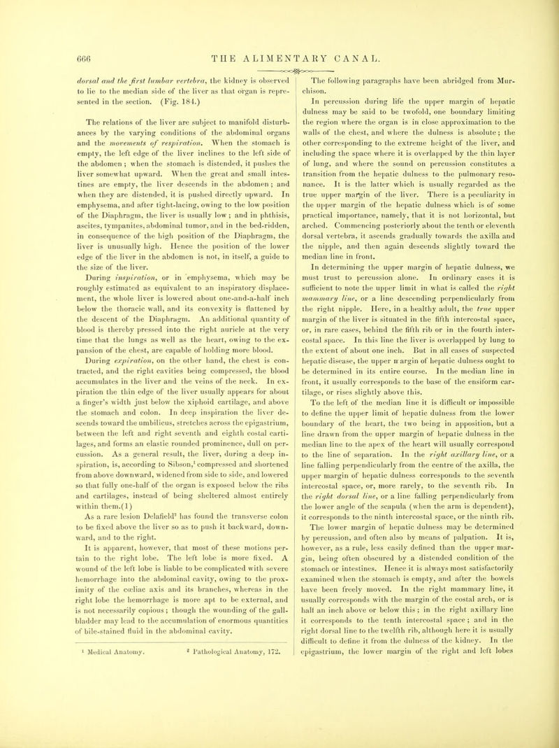 dorsal and the first lumbar vertebra, the kidney is observed to lie to the median side of the liver as that organ is repre- sented in the section. (Fig. 184.) The relations of the liver are subject to manifold disturb- ances by the varying conditions of the abdominal organs and the movements of respiration. When the stomach is empty, the left edge of the liver inclines to the left side of the abdomen ; when the stomach is distended, it pushes the liver somewhat upward. When the great and small intes- tines are empty, the liver descends in the abdomen ; and when they are distended, it is pushed directly upward. In emphysema, and after tight-lacing, owing to the low position of the Diaphragm, the liver is usually low ; and in phthisis, ascites, tympanites, abdominal tumor, and in the bed-ridden, in consequence of the high position of the Diaphragm, the liver is unusually high. Hence the position of the lower edge of the liver in the abdomen is not, in itself, a guide to the size of the liver. During inspiration, or in emphysema, which may be roughly estimated as equivalent to an inspiratory displace- ment, the whole liver is lowered about one-and-a-half inch below the thoracic wall, and its convexity is flattened by the descent of the Diaphragm. An additional quantity of blood is thereby pressed into the right auricle at the very time that the lungs as well as the heart, owing to the ex- pansion of the chest, are capable of holding more blood. During expiration, on the other hand, the chest is con- tracted, and the right cavities being compressed, the blood accumulates in the liver and the veins of the neck. In ex- piration the thin edge of the liver usually appears for about a finger's width just below the xiphoid cartilage, and above the stomach and colon. In deep inspiration the liver de- scends toward the umbilicus, stretches across the epigastrium, between the left and right seventh and eighth costal carti- lages, and forms an elastic rounded prominence, dull on per- cussion. As a general result, the liver, during a deep in- spiration, is, according to Sibson,' compressed and shortened from above downward, widened from side to side, and lowered so that fully one-half of the organ is exposed below the ribs and cartilages, instead of being sheltered almost entirely within them.(l) As a rare lesion Delafield^ has found the transverse colon to be fixed above the liver so as to push it backward, down- ward, and to the right. It is apparent, however, that most of these motions per- tain to the right lobe. The left lobe is more fixed. A wound of the left lobe is liable to be complicated with severe hemorrhage into the abdominal cavity, owing to the prox- imity of the cccliac axis and its branches, whereas in the right lobe the hemorrhage is more apt to be external, and is not necessarily copious ; though the wounding of the gall- bladder may lead to the accumulation of enormous quantities of bile-stained fluid in the abdominal cavity. 1 Medical Anatomy. ^ Pathological Anatomy, 172 The following paragraphs have been abridged from Mur- chison. In percussion during life the upper margin of hepatic dulness may be said to be twofold, one boundary limiting the region where the organ is in close approximation to the walls of the chest, and where the dulness is absolute; the other corresponding to the extreme height of the liver, and including tlie space wliere it is overlapped by the thin layer of lung, and where the sound on percussion constitutes a transition from tlie hepatic dulness to the pulmonary reso- nance. It is the latter wliicli is usually regarded as the true upper mai'gin of the liver. There is a peculiarity in the ujiper margin of the hepatic dulness which is of some practical importance, namely, that it is not horizontal, but arched. Commencing posteriorly about the tenth or eleventh dorsal vertebra, it ascends gradually towards the axilla and the nipple, and then again descends slightly toward the median line in front. In determining tlie upper margin of hepatic dulness, we must trust to percussion alone. In ordinary cases it is suflicient to note the upper limit in what is called the riyJd mammary line, or a line descending perpendicularly from the right nipple. Here, in a healthy adult, the true upper margin of the liver is situated in the fifth intercostal space, or, in rare cases, behind the fifth rib or in the fourth inter- costal space. In this line the liver is overlapped by lung to the extent of about one inch. But in all cases of suspected hepatic disease, the upper nr argin of he[)atic dulness ought to be determined in its entire course. In the median line in I'ront, it usually corresponds to the base of the ensiform car- tilage, or rises slightly above this. To the left of the median line it is difficult or impossible to define the upper limit of hepatic dulness from the lower boundary of the heart, the two being in apposition, but a line drawn from the upper margin of hepatic dulness in the median line to the apex of the heart will usually correspond to the line of separation. In the right axillary line, or a line falling perpendicularly from the centre of the axilla, the upper margin of hepatic dulness corresponds to the seventh intercostal space, or, more rarely, to the seventh rib. In the right dorsal line, or a line falling perpendicularly from the lower angle of the scapula (when the arm is dependent), it corresponds to the ninth intercostal space, or the ninth rib. The lower margin of hepatic dulness may be determined by percussion, and often also by means of palpation. It is, however, as a rule, less easily defined than the upper mar- gin, being often obscured by a distended condition of the stomach or intestines. Hence it is always most satisfactorily examined when the stomach is empty, and after the bowels have been freely moved. In the riglit mammary line, it usually corresponds with the margin of the costal ai-ch, or is half an inch above or below this; in the right axillary line it corresponds to the tenth intercostal space; and in the right dorsal line to the twelfth rib, although here it is usually difficult to define it from the dulness of the kidney. In the epigastrium, the lower margin of the right and left lobes