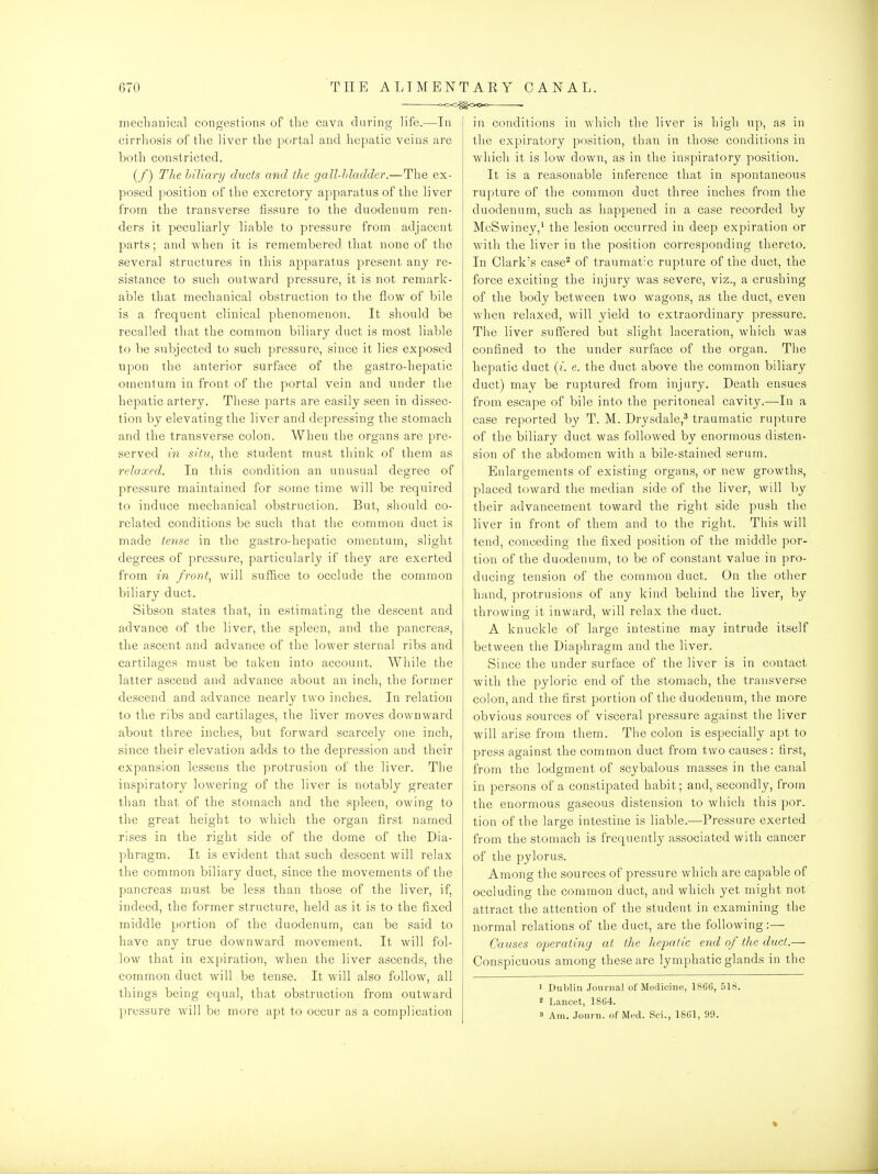 ooO^OOo — mechanical congestions of tlie cava during life.—In cirrhosis of the liver the portal and hepatic veins are both constricted. (/) The hiliary duds mid the gall-hladder.—The ex- posed position of the excretory apparatus of the liver from the transverse fissure to the duodenum ren- ders it peculiarly liable to pressure from adjacent parts; and when it is remembered that none of the several structures in this apparatus present any re- sistance to such outward pressure, it is not remark- able that mechanical obstruction to the flow of bile is a frequent clinical phenomenon. It should be recalled that the common biliarj^ duct is most liable to be subjected to such pressure, since it lies exposed upon the anterior surface of the gastro-hepatic omentum in front of the portal vein and under the hepatic artery. These parts are easily seen in dissec- tion by elevating the liver and depressing the stomach and the transverse colon. When the organs are pre- served in situ, the student must think of them as relaxed. In this condition an unusual degree of pressure maintained for some time will be required to induce mechanical obstruction. But, should co- related conditions be such that the common duct is made tense in the gastro-hepatic omentum, slight degrees of pressure, particularly if they are exerted from in front, will suffice to occlude the common biliary duct. Sibson states that, in estimating the descent and advance of the liver, the spleen, and the pancreas, the ascent and advance of the lower sternal ribs and cartilages must be taken into account. While the latter ascend and advance about an inch, the former descend and advance nearly two inches. In relation to the ribs and cartilages, the liver moves downward about three inches, but forward scarcely one inch, since their elevation adds to the depression and their expansion lessens the protrusion of the liver. The inspiratory lowering of the liver is notably greater than that of the stomach and the spleen, owing to the great height to which the organ first named rises in the right side of the dome of the Dia- phragm. It is evident that such descent will relax the common biliary duct, since the movements of the pancreas must be less than those of the liver, if, indeed, the former structure, held as it is to the fixed middle portion of the duodenum, can be said to have any true downward movement. It will fol- low that in expiration, when the liver ascends, the common duct will be tense. It will also follow, all things being equal, that obstruction from outward pressure will be more apt to occur as a complication in conditions in which the liver is high up, as in the expiratory position, than in those conditions in which it is low down, as in the inspiratory position. It is a reasonable inference that in spontaneous rupture of the common duct three inches from the duodenum, such as happened in a case recorded by McSwiney,' the lesion occurred in deep expiration or with the liver in the position corresponding thereto. In Clark's case^ of traumat'c rupture of the duct, the force exciting the injury was severe, viz., a crushing of the body between two wagons, as the duct, even when relaxed, will yield to extraordinary pressure. The liver suffered but slight laceration, which was confined to the under surface of the organ. The hepatic duct (/. e. the duct above the common biliary duct) may be ruptured from injury. Death ensues from escape of bile into the peritoneal cavity.—In a case reported by T. M. Drysdale,^ traumatic rupture of the biliary duct was followed by enormous disten- sion of the abdomen with a bile-stained serum. Enlargements of existing organs, or new growths, placed toward the median side of the liver, will by their advancement toward the right side push the liver in front of them and to the right. This will tend, conceding the fixed position of the middle por- tion of the duodenum, to be of constant value in pro- ducing tension of the common duct. On the other hand, protrusions of any kind behind the liver, by throwing it inward, will relax the duct. A knuckle of large intestine may intrude itself between the Diaphragm and the liver. Since the under surface of the liver is in contact with the pyloric end of the stomach, the transverse colon, and the first portion of the duodenum, the more obvious sources of visceral pressure against the liver will arise from them. The colon is especially apt to press against the common duct from two causes: first, from the lodgment of scybalous masses in the canal in persons of a constipated habit; and, secondly, from the enormous gaseous distension to which this por. tion of the large intestine is liable.—Pressure exerted from the stomach is frequently associated with cancer of the pylorus. Among the sources of pressure which are capable of occluding the common duct, and which yet might not attract the attention of the student in examining the normal relations of the duct, are the following:— Causes O'peratiny at the heimiic end of the duct.— Conspicuous among these are lymphatic glands in the > Dublin Jounial of Medicine, 1866, 518. 2 Lancet, 1864.