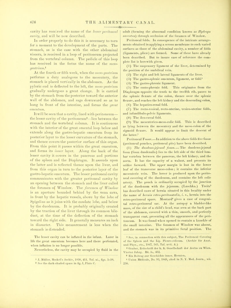 =00^^000 cavity has received the name of the lesser j^^eritojieal cavity, and will be now described. In order properly to do this it is necessary to turn for a moment to the development of the parts. The stomach, as is the case with the other abdominal viscera, is received in a loop of peritoneum projected from the vertebral column. The pedicle of this loop has received in the foetus the name of the meso- yastrium} At the fonrth or fifth week, when the meso-gastrium performs a duty analogous to the mesentery, the stomach is placed vertically in the abdomen. As the pyloric end is deflected to the left, the meso-gastrnwi gradually undergoes a great change. It is carried by the stomach from the posterior toward the anterior wall of the abdomen, and sags downward so as to hang in front of the intestine, and forms the great omentum. It will be seen that a cavity, lined with peritoneum— the lesser cavity of the peritoneum^—lies between the stomach and the vertebral column. It is continuous with the interior of the great (jmental loop below and extends along the gastro-hepatic omentum from its ])osterior layer to the lesser curvature of the stomach, and thence covers the posterior surface of this organ. From this point it passes within the great omentum, and forms its iri7ier layer. Along the back of the lesser cavity it covers in the pancreas and portions of the spleen and the Diaphragm. It ascends upon the latter and is reflected tlience upon the liver, and from this organ in turn to the posterior layer of the gastro-hepatic omentum. The lesser peritoneal cavity communicates with the greater peritoneal cavity by an opening between the stomach and the liver called the foramen of Winslow. The foramen of Winslow is an aperture bounded behind by the vena cava, in front by the hepatic vessels, above by the lobe of Spigelius as it joins with the caudate lobe, and below by the duodenum. It is probably originally created by the traction of the liver through its common bile- duct, at the time of the deflection of the stomach toward the riglit side. It generally measures an inch in diameter. This measurement is less when the stomach is distended. The lesser cavity can be inflated in tlie infant. Later in life the great omentum becomes here and there perforated, when inflation is no longer possible. Nevertheless, the cavity may be occupied by fluid in the 1 J. Miiller, Meckel's Archiv, 1830, 411, Taf. xi., figs. 1-10. 2 See the dark-shaded space in fig. 1, Plate C. adult (forming the ubnormal condition known as Hydrops saccatus) through occlusion of the foramen of Winslow. Peritoneal folds. In consequence of the intricate arrange- ments obtained in applying a serous membrane to such varied surfaces as those of the abdominal cavity, a number of folds (ligaments, plica?) are formed. Some of these have already been described. But to insure ease of reference the com- plete list is herewitli given. (1) Tlie suspensory ligament of the liver, determined by the position of tiie umbilical vein. (2) The rigiit and left lateral ligaments of the liver. (3) Tlie gastro-splenic omentum, ligament, or fold.' (4) The gastro-phrenic ligament. (5) Tiie costo-phrenic fold. This originates from the Diaphragm opposite tlie tenth to the twelfth rib, passes to the splenic flexure of the colon, thence over the splenic flexure, and reaches the left kidney and the descending colon, (6J The hepatico-renal fold. (7) The recto-vesical, recto-uterine, vesico-uterine folds, and infundibulo-pelvic ligaments. (8) The ileo-ciccal fold. (9) The mesenterico-meso-colic fold. This is described as lying between the mesentery and tlie meso-colon of the sigmoid flexure. It would appear to limit the descent of the latter.' Peritoneal Fosspb In addition to the above folds five fosste (peritoneal pouches, peritoneal pits) have been described. (1) The diwdenn-jejiinal fossa The duodeno-jejunal fossa (fossa duodenalis) lies to the left side of the third lum- bar vertebra between the pancreas, the left kidney, and the aorta. It has the capacity of a walnut, and presents its orifice forward. The upper margin is lost in the lower leaf of the transverse meso-colon ; it contains the inferior mesenteric vein. The lower is produced upon the perito- neal covering of the duodenum, and contains the left colic artery. The pouch is ordinarily occupied by the junction of the duodenum with the jejunum. (Luschka.) Treitz' has described cases of hernia situated in this locality under the name of hernia retro-peritoncealis, i. e., hernia into the retro-peritoneal space. Montard* gives a case of congeni- tal retro-peritoneal sac. At the autopsy a bladder-like mass, of the size of a child's head, was seen at the back part of the abdomen, covered with a thin, smooth, and perfectly transparent coat, presenting all the appearances of the peri- toneum. It was found when opened to contain a knuckle of the small intestine. The foramen of Winslow was absent, and the stomach was in its primitive fjetal position. The ' See, in connection with this subject, The Peritoneal Covering of the Spleen and the Lig. Pleuro-colicam. (Archiv fiir Auat. und Pliys., etc., 1867, 565, Taf. xvii. A.) 2 Gruber, Zeitschrift der k. k. Gesellscliaft der Aertze zu Wien. Vierter Jahrg. Ed. ii., 432. ' Ein Beitrag zur Geschichte inner. Hernien. ■1 Union Medicale, No. 93, 18G9, cited in N. Y. Med. .Tourn., xii. 230.