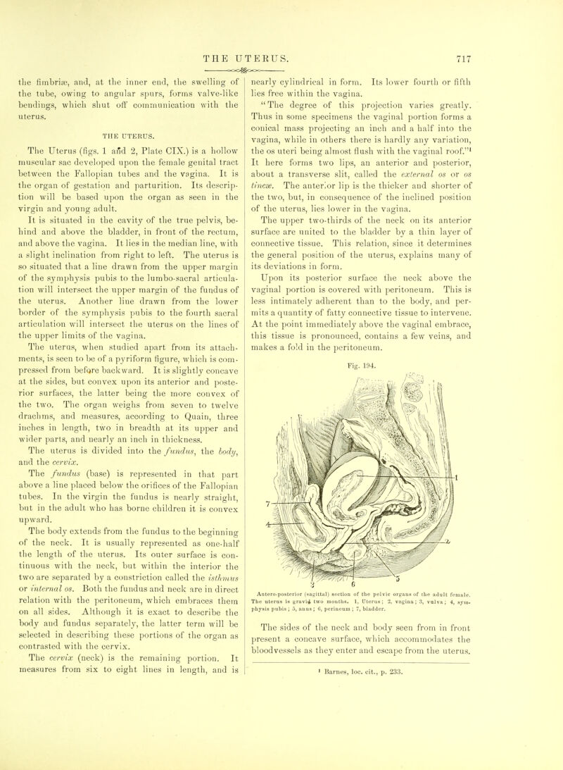 • coo^ocx.^ tlie fimbrias, and, at the inner end, the swelling of the tube, owing to angular spurs, forms valve-like bendings, which shut oft' communication with the viterus. THE UTERUS. The Uterus (figs. 1 and 2, Plate CTX.) is a hollow muscular sac developed upon the female genital tract between the Fallopian tubes and the vagina. It is the organ of gestation and parturition. Its descrip- tion will be based upon the organ as seen in the virgin and young adult. It is situated in the cavity of the true pelvis, be- hind and above the bladder, in front of the rectum, and above the vagina. It lies in the median line, with a slight inclination fi'om right to left. The uterus is so situated that a line drawn from the upper margin of the symphysis pubis to the lumbo-sacral articula- tion will intersect the upper margin of the fundus of the uterus. Another line drawn from the lower border of the symphysis pubis to the fourth sacral articulation will intersect the uterus on the lines of the upper limits of the vagina. The uterus, when studied apart from its attach- ments, is seen to be of a pyriform figure, which is com- pressed from before backward. It is slightly concave at the sides, but convex upon its anterior and poste- rior surfaces, the latter being the more convex of the two. The organ weighs from seven to twelve drachms, and measures, according to Quain, three inches in length, two in breadth at its upper and wider parts, and nearly an inch in thickness. The uterus is divided into the fundus^ the hody^ and the cervix. The fundus (base) is represented in that part above a line placed below the orifices of the Fallopian tubes. In the virgin the fundus is nearly straight, but in the adult who has borne children it is convex upward. The body extends from the fundus to the beginning of the neck. It is usually represented as one-half the length of the uterus. Its outer surface is con- tinuous with the neck, but within the interior the two are separated by a constriction called the isthmus or internal os. Both the fundus and neck are in direct relation with the peritoneum, which embraces them on all sides. Although it is exact to describe the body and fundus separately, the latter term will be selected in describing these portions of the organ as contrasted with the cervix. The cervix (neck) is the remaining portion. It measures from six to eight lines in length, and is nearly cylindrical in form. Its lower fourth or fifth lies free within the vagina.  The degree of this projection varies greatly. Thus in some specimens the vaginal portion forms a conical mass projecting an inch and a half into the vagina, while in others there is hardly any variation, the OS uteri being almost flush with the vaginal roof.' It here forms two lips, an anterior and posterior, about a transverse slit, called the external os or os tincae. The anterior lip is the thicker and shorter of the two, but, in consequence of the inclined position of the uterus, lies lower in the vagina. The upper two-thirds of the neck on its anterior surface are united to the bladder by a thin layer of connective tissue. This relation, since it determines the general position of the uterus, explains many of its deviations in form. Upon its posterior surface the neck above the vaginal portion is covered with peritoneum. This is less intimately adherent than to the body, and per- mits a quantity of fatty connective tissue to intervene. At the point immediately above the vaginal embrace, this tissue is pronounced, contains a few veins, and makes a fold in the peritoneum. Fig. 194. Antero-posterior (sagittal) section of tlie pelvic oi-gans of the adult female. The uterus is gravi^ two mouttis. 1, Uterus; 2, vagina; 3, vulva; 4, sym- physis pubis ; 5, anus ; 6, perineum ; 7, bladder. The sides of the neck and body seen from in front present a concave surface, which accommodates the bloodvessels as they enter and escape from the uterus. ' Barnes, loc. cit., p. 233.