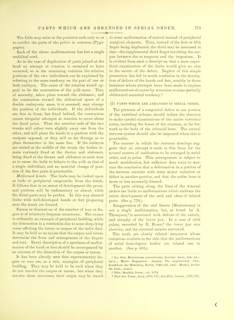 PARTS WHICH ARB ARRANGED <xJO^§<XS>-i IN SERIAL ORDER. I i 6 The folds may unite at the posterior ends on]y so as to exhibit the parts of the pelvis in common (Pygo- pagus). Each of the above malformations has but a single umbilical cord. As in the case of duplication of p^arts joined at the head an attempt at rotation is surmised to have occurred, so in the remaining varieties the relative positions of the two individuals can be explained by referring to the same tendency on the part of one or both embryos. The cause of the rotation would ap- pear to be the contraction of the yolk-mass. This, of necessitv, takes place toward the abdomen ; and the contraction toward the abdominal space of a double embryonic mass, it is assumed, may change the position of the individuals. If the individuals are free in front, but fixed behind, the contraction causes irregular attempts at rotation to occur about the fixed point. Thus the anterior ends of the two trunks will either turn slightly away one from the other, and will place tlie heads in a position with the occiputs opposed, or they will so far diverge as to place themselves in the same line. If the embrvos are united at the middle of the trunk the bodies re- main variously fixed at the thorax and abdomen, being fixed at the thorax and abdomen in such wise as to cause the body to behave to the yolk as that of a single individual, and no material change of posi- tion of the free parts is practicable. Malformed Limhs. The limbs may be looked upon as buds or peripheral outgrowths from the trunk. It follows that in an arrest of development the proxi- mal portions will be rudimentary or absent, while the distal parts may be perfect. In this way stunted limbs with well-developed hands or feet projecting near the trunk are formed. Excess or diminut'on ol' the number of toes or fin- gers is of relatively frequent occurrence. The excess is ordinarily an example of peripheral budding, while the diminution is a restriction due to some deep-lying cause affecting the tarsus or carpus of the indiv'dual. It may be held as an axiom that the carpus and tarsus determine the form and arrangement of the fingers and toes. Every description of a specimen of malfor- mation of the hand or foot sliould be accompanied by an account of the dissection of the carpus or tarsus. It has been already seen that supernumerary fin- gers or toes are, as a rule, examples of peripheral budding. They may be held to be such when they do not involve the carpus or tarsus; but when they to some malformation of central instead of perii)heral marginal elements. Thus, instead of the first or fifth finger being duplicated, the third may be increased in size—the supplemental third finger involving the car- pus between the os magnum and the trapezium. It is evident from such a descript'on that a mere super- ficial examination of the limbs would give no clue to the nature of the defect. Neglect of this simple precaution has led to much confusion in the descrip- tion of defects of the hands and feet, notably in those instances where attempts have been made to explain malformations of excess by reversion to some ptirtially obliterated ancestral tendency.* (2) PARTS WHICH ARE ARRANGED IN SERIAL ORDER. The presence of a congenital defect in one portion of the vertebral column should induce the observer to make careful examinations of the entire vertebral series, including the bones of the cranium, as far for- ward, as the body of the ethmoid bone. The central nervous system should also be inspected when this is practicable. The manner in which the sternum develops sug- gests that an attempt is made in this bone for the several centres of ossification to be arranged in serial order, and in pairs. Tliis arrangement is subject to much modification, but sufficient data exist to war- rant the conclusion that a deformation in a portion of the sternum coexists with some minor variation or defect in another portion, and that the entire bone is more or less unusually formed. The parts arising along the lines of the visceral arches are liable to malformations which embrace the entire development of the arch and often of related parts. (See p. 770.) Exaggeration of the oral fissure (Macrostoma) is not a single malformation, but, as found by A. Thompson,^ is associated wiih defects of the auricle, and atrophy of the lower jaw. In a case of cleft palate, recorded by E. Home,^ the lower jaw was abortive, and the external meatus narrowed. Tlie teeth are closely related structures whose variations conform to the rule that the malformations of serial homologous bodies are related one to another. (See p. 633.) ■ See Otto, Moiistrorum sexcentorum descript. Anat., tab. xx.- xxvi. ; Miis^e Dupuytren ; Ainmon, Die aiigeborenen Chir. kranklieit. der Menscben, Berlin, 1840, tab. xxii. ; Meckel, Archiv fiii- Anat., xxxvi. 2 Edin. Montbly Journ., vii. 1874.