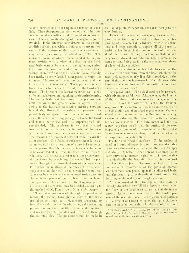 median surfaces downward upon the bottom of a flat dish. The subsequent examination of the brain must be conducted according to the immediate object in view. Indiscrinjinate slicing of the organ is to be avoided. If the intention is to determine the general condition of the parts without reference to any minute study of the texture of the organ, the examination may begin by exposing the lateral ventricles. The incisions made as above recommended to expose these cavities with a view of collecting the fluid, manifestly cannot be made to any advantage after the brain has been removed fi'om the head. Con- ceding, therefore,' that such incisions have already been made, a narrow knife is next passed through the foramen of Monro, and the corpus callosom and the fornix divided transversely. These parts are turned back in order to display the cavity of the third ven- tricle. The horns of the lateral ventricle can be slit tip by an incision extending along their entire lengths. The velum body and the pineal interpositum are next examined, the greatest care being required— owing to the intimate association existing between it and the fibres of the velum—to preserve the pineal body uninjured. A director is next passed along the communicating passage between the third and fourth ventr'cles, and the superimposed tis- sue divided. The cerebrum is next usually sliced from witliin outwards in crude imitation of the conn- partments of an orange, viz., each section being nar- row toward tlie lateral ventricle, but wide toward the outer surface. The object of such treatment is to ex- amine carefully for alterations of a morbid character, and to permit thedift'erent compartments or divisions to be examined at will and returned to their natural relations. This method further aids the preservation of the tissues by permitting the selected fluid to per- meate through the entire thickness of the cerebrum. To display the relations of the nuclei of the striated body one to another and to the cortex horizontal sec- tions may be made in the manner used to demonstrate the arbitrary planes of the cerebrum, viz., the lesser and greater oral sections. In the language of Dr. Mills (I.e.)the cerebrum may be divided, according to the method of M. Pitres (see p. 508), as follows:— The first incision is made through the prfe-frontal region, the second, through the bases of the three frontal convolutions, the third, through the ascending frontal convolution, the fourth, through the ascending parietal convolution, the fifth, through the superior and infierior parietal lobules, and the sixth, through the occipital lobe. The incisions should be made in each hemisphere from within outwards nearly to the convolutions. Instead of the vertico-transverse, the vertico-lon- gitudinal section may be used. In this method be- ginning at the cerebral peduncles, smooth incisions long and deep enough to expose all the parts to within a few lines of the convolutions of the base should be carried through both optic thalami and corpora striata and out into the hemispheres, a few extra sections being made in the white matter above the level of the ventricles.  It may sometimes be desirable to examine the interior of the cerebrum from the base, which can be readily done, particularly if a fair knowledge on the part of the operator is possessed of the relations of the fissures and convolutions of the surface to internal eminences and cavities. The Spinal Cord. The spinal cord can be removed with advantage as follows : After severing the laminas of the vertebras by the saw or with pliers, sever the dura mater and the cord at the level of the foramen magnum. The membranes and the cord at the plane of this section are then lifted together from the ver- tebral canal, the nerves, and the filum terminale being successively divided, the entire cord with the mem- branes are removed. The dura mater and the pia mater may then be slit and the surface of the coid inspected ; subsequently the specimen may be divided in sections of convenient length and immersed in an appr()]iriate ]ireservative fluid. The Ear and Nasal Chambers. To the student of nasal and aural diseases it often becomes desirable to remove the nasal chambers and the ears for spe- cial study. Schalle' has written an elaborate paper descriptive of a process original with himself which is undoubtedly the best that has yet been offered to elTect- this object. The essential feature of his method is the removal of all the parts of interest, which cannot be inspected upon the undissected body, and the securing of such without mutilation of the features, or the making of unsightly seams. After removal of the skullcap and the brain, as already described, a trifoil-like figure is traced upon the floor of the brain-case so as to include in the anterior leaflet the anterior part of the basilar pro- cess of the occipital bone, the body and basal portions of the greater and lesser wings of the sphenoid bone, and the inner halves of the orbital plates of the frontal 1 Virchovv's Arcliiv, vol. 71, 1877, 206, PI. ix. Tlie plate dis- plays tlie line to be followed liy the saw, a figure of the parts re- moved, and of the instruments employed.