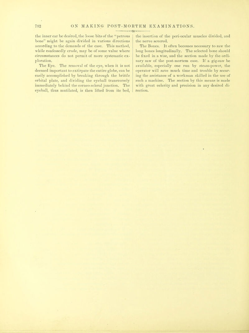 OOOggooo the inner ear be desired, the loose bits of the petrous bone might be again divided in various directions according to the demands of the case. This metliod, while confessedly crude, may be of some value where circumstances do not permit of more systematic ex- ploration. The Eye. The removal of the eye, when it is not deemed important to extirpate the entire globe, can be easily accomplished by breaking through the brittle orbital plate, and dividing the eyeball transversely immediately behind the corneo-scleral junction. The eyeball, thus mutilated, is then lifted from its bed, the insertion of the peri-ocular muscles divided, and the nerve severed. The Bones. It often becomes necessary to saw the long bones longitudinally. The selected bone should be fixed in a vise, and the section made by the ordi- nary saw of the post-mortem case. If a gig-saw be available, especially one run by steam-power, the operator will save much time and trouble by secur- ing the assistance of a workman skilled in the use of such a machine. The section by this means is made with great celerity and precision in any desired di- rection.