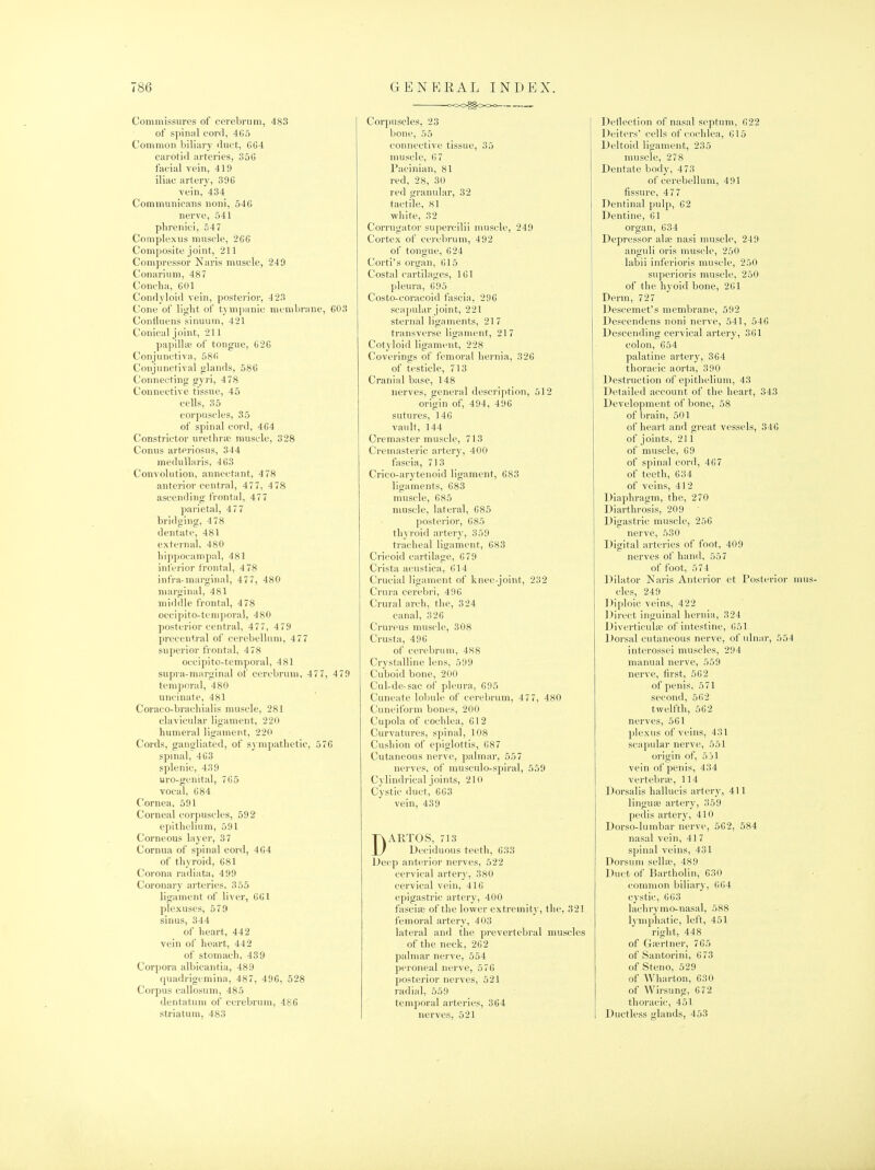 Commissures of cerebrum, 483 of spinal cord, 465 Common biliary duct, 6G4 carotid arteries, 35G facial vein, 419 iliac artery, 39G vein, 434 Communicaris noiii, 546 nerve, 541 pbrenici, 547 Coniplexus muschi, 266 Composite joint, 211 Compressor Naris muscle, 249 Conarium, 487 Concha, 601 Condyloid vein, posterior, 423 Cone of light of tympanic membrane, 603 Confluens sinuum, 421 Conical joint, 211 papilla; of tongue, 626 Conjunctiva, 586 Conjunctival glands, 586 Connecting syri, 478 Connective tissue, 45 cells, 35 corpuscles, 35 of spinal cord, 464 Constrictor urethra; muscle, 328 Conns arteriosus, 344 medullaris, 463 Convolution, annectant, 478 anterior central, 477, 478 ascending frontal, 47 7 parietal, 477 bridging, 478 dentate, 481 external, 480 hippocampal, 481 inferior frontal, 4 78 infra-marginal, 477, 480 marginal, 481 middle frontal, 478 occipito-teniporal, 480 posterior central, 477, 479 precentral of cerebellum, 477 superior frontal, 478 occipito-temporal, 481 supra-marginal of cerebrum, 477, 479 temporal, 480 uncinate, 481 Coraco-brachialis muscle, 281 clavicular ligament, 220 humeral ligament, 220 Cords, gangliated, of sympathetic, 576 spinal, 463 splenic, 439 «ro-genital, 765 vocal, 684 Cornea, 591 Corneal corpuscles, 592 epithelium, 591 Corneous layer, 37 Cornua of spinal cord, 464 of thyroid, 681 Corona radiata, 499 Coronary arteries, 355 ligament of liver, 661 plexuses, 579 sinus, 344 of heart, 442 vein of heart, 442 of stomach, 439 Corpora albicantia, 489 quadrigemina, 487, 496, 528 Corpus callosum, 485 dentatum of cerebrum, 486 striatum, 483 oOO^O«^o Corpuscles, 23 bone, 55 connective tissue, 35 muscle, 67 Pacinian, 81 red, 28, 30 red granular, 32 tactile, 81 ■white, 32 Corrugator supercilii muscle, 249 Cortex of cerebrum, 4 92 of tongue, 624 Corti's oriran, 615 Costal cartilages, 161 pleura, 695 Costo-coracoid fascia, 296 scajndar joint, 221 sternal ligaments, 217 transverse ligament, 217 Cotyloid ligament, 228 Coverings of femoral hernia, 326 of testicle, 713 Cranial base, 148 nerves, general description, 512 origin of, 494, 496 sutures, 146 vault, 144 Creniaster muscle, 713 Cremasteric artery, 400 fascia, 713 Crico-arytenoid ligament, 683 ligaments, 683 muscle, 685 muscle, lateral, 685 posterior, 685 thyroid artery, 359 tracheal ligament, 683 Cricoid cartilage, 679 Crista acustica, 614 Crucial ligament of knee-joint, 232 Crura cerebri, 496 Crural arch, the, 324 canal, 326 Crureus muscle, 308 Crusta, 496 of cerebrum, 488 Crystalline lens, 599 Cuboid bone, 200 Cul-de-sac of pleura, 695 Cuneate lobule of cerebrum, 4 77, 480 Cuneiform bones, 200 Cupola of cochlea, 612 Curvatures, spinal, 108 Cushion of epiglottis, 687 Cutaneous nerve, palmar, 557 nerves, of musciilo-spiral, 559 Cylindrical joints, 210 Cystic duct, 663 vein, 439 DARTOS, 713 Deciduous teeth, 633 Deep anterior nerves, 522 cervical artery, 380 cervical vein, 416 epigastric artery, 400 fascias of the lower extremity, the, 321 femoral artery, 403 lateral and the prevertebral muscles of the neck, 262 palmar nerve, 554 peroneal nerve, 576 posterior nerves, 521 radial, 559 temporal arteries, 364 nerves, 521 Dellection of nasal septum, 622 Deiters' cells of cochlea, 615 Deltoid ligament, 235 muscle, 278 Dentate body, 473 of cerebellum, 491 fissure, 477 Dentinal pulp, 62 Dentine, 61 organ, 634 Depressor ala; nasi muscle, 249 anguli oris muscle, 250 labii inferioris muscle, 250 superioris muscle, 250 of the hyoid bone, 261 Derm, 727 Descemet's membrane, 592 Descendens noni nerve, 541, 546 Descending cervical artery, 361 colon, 654 palatine artery, 364 thoracic aorta, 390 Destruction of epithelium, 43 Detailed account of the heart, 343 Development of bone, 58 of brain, 501 of heart and great vessels, 346 of joints, 211 of muscle, 69 of spinal cord, 467 of teeth, 634 of veins, 412 Diaphragm, the, 270 Diarthrosis, 209 ' Digastric muscle, 256 nerve, 530 Digital arteries of foot, 409 nerves of hand, 557 of foot, 574 Dilator Naris Anterior et Posterior mus- cles, 249 Diploic veins, 422 Direct inguinal hernia, 324 Diverticuhe of intestine, 651 Dorsal cutaneous nerve, of ulnar, 554 interossei muscles, 294 manual nerve, 559 nerve, first, 562 of penis, 571 second, 562 twelfth, 562 nerves, 561 ])lexus of veins, 431 scapular nerve, 551 origin of, 5jl vein of penis, 434 vertebrae, 114 Dorsalis hallucis artery, 411 lingua; artery, 359 pedis artery, 410 Dorso-lumbar nerve, 562, 584 nasal vein, 41 7 spinal veins, 431 Dorsum selhe, 489 Duct of Bartholin, 630 common biliary, 664 cystic, 663 lachry mo-nasal, 588 lymphatic, left, 451 right, 448 of Grertner, 765 of Santorini, 673 of Steno, 529 of Wharton, 630 of Wirsung, 672 thoracic, 451 Ductless glands, 453