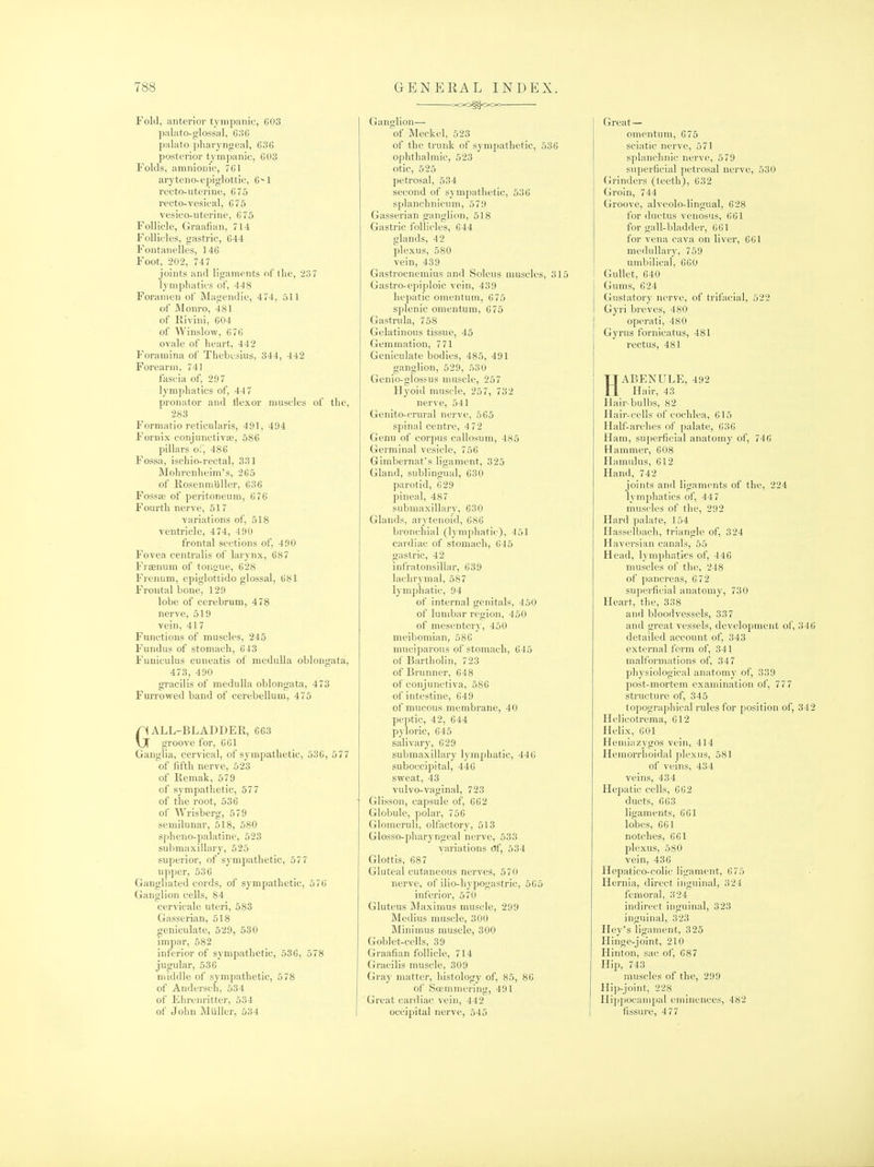 Fold, anterior tympanic, G03 palato-glossal, 636 palato pharyngeal, 636 posterior tympanic, 603 Folds, amnionic, 761 aryteno-epiglottic, 6^1 recto-uterine, 6 75 recto-vesical, 675 vesico-uterine, 675 Follicle, Graafian, 714 Follicles, gastric, 644 Fontanelles, 146 Foot, 202, 747 joints and ligaments of the, 237 lymphatics of, 448 Foramen of Magendie, 474, 511 of JMonro, 481 of Kivini, 604 of Winslow, 676 ovale of heart, 442 Foramina of Thebcsius, 344, 442 Forearm, 741 fascia of, 297 lymphatics of, 447 pronator and Hexor muscles of the, 283 Formatio reticularis, 491, 494 Fornix conjuiictivai, 586 pillars o;; 486 Fossa, ischio-rectal, 331 Mohrenheim's, 265 of Kosenmiiller, 636 Fossas of peritoneum, 676 Fourth nerve, 517 variations of, 518 ventricle, 474, 4 90 frontal sections of, 490 Fovea centralis of larynx, 687 Fraenum of tongue, 628 FrenuHi, epiglottido glossal, 681 Frontal bone, 129 lobe of cerebrum, 478 nerve, 519 vein, 417 Functions of muscles, 245 Fundus of stomach, 643 Funiculus cuneatis of medulla oblongata, 473, 490 gracilis of medulla oblongata, 473 Furrowed band of cerebellum, 475 GALL-BLADDER, 663 groove for, 661 Ganglia, cervical, of sympathetic, 536, 577 of fifth nerve, 523 of Kemak, 579 of sympathetic, 577 of the root, 536 of Wrisberg, 579 semilunar, 518, 580 spheno-palatinc, 523 submaxillary, 525 superior, of sympathetic, 577 upper, 536 Gangliated cords, of sympathetic, 576 Ganglion cells, 84 cervicale uteri, 583 Gasserian, 618 geniculate, 529, 530 impar, 582 inferior of sympathetic, 536, 578 jugular, 536 middle of sympathetic, 578 of Andersch, 534 of Elirenrittcr, 534 of John Miiller, 534 • Z'OO^OOC Ganglion— W Meckel, 523 of the trunk of sympathetic, 536 ophthalmic, 523 otic, 525 petrosal, 534 second of sympathetic, 536 splanchnicum, 579 Gasserian ganglion, 518 Gastric follicles, 644 glands, 42 plexus, 580 vein, 439 Gastrocnemius and Soleus muscles, 315 Gastro-epiploic vein, 439 hepatic omentum, 675 splenic omentum, 675 Gastrula, 758 Gelatinous tissue, 45 Gemmation, 771 Geniculate bodies, 485, 491 ganglion, 529, 530 Genio-glosfus muscle, 257 Hyoid muscle, 257, 732 nerve, 541 Genito-crural nerve, 565 spinal centre, 4 72 Genu of corpus callosum, 485 Germinal vesicle, 756 Gimbernat's ligament, 325 Gland, sublingual, 630 parotid, 629 pineal, 487 submaxillary, 630 Glands, arytenoid, 686 bronchial (lymphatic), 451 cardiac of stomach, 645 gastric, 42 infratonsillar, 639 lachi'ymal, 587 lymphatic, 94 of internal genitals, 450 of lumbar region, 450 of mesentery, 450 meibomian, 586 muciparous of stomach, 645 of Bartholin, 723 of Brunner, 648 of conjunctiva, 586 of intestine, 649 of mucous membrane, 40 peptic, 42, 644 pyloric, 645 salivary, 629 submaxillary lymphatic, 446 suboccipital, 446 sweat, 43 vulvo-vaginal, 723 Glisson, capsule of, 662 Globule, polar, 756 Glomeruli, olfactory, 513 Glosso-pharyngeal nerve, 533 variations Of, 534 Glottis, 687 Gluteal cutaneous nerves, 570 nerve, of ilio-hypogastric, 565 inferior, 570 Gluteus Maximus muscle, 299 Medius muscle, 300 Minimus muscle, 300 Goblet-cells, 39 Graafian follicle, 714 Gracilis muscle, 309 Gray matter, histology of, 85, 86 of Sojmmering, 491 Great cardiac vein, 442 occipital nerve, 545 Great— omentum, 675 sciatic nerve, 571 splanchnic nerve, 579 superficial petrosal nerve, 530 Grinders (teeth), 632 Groin, 744 (jroove, alveolo-lingual, 628 for ductus venosus, 661 for gall-bladder, 661 for vena cava on liver, 661 medullary, 759 umbilical, 660 I Gullet, 640 Gums, 624 Gustatory nerve, of trifacial, 522 Gyri breves, 480 I operati, 480 Gyrus fornicatus, 481 I rectus, 481 HABENULE, 492 Hair, 43 Hair-bulbs, 82 Hair-cells of cochlea, 615 Half-arches of palate, 636 Ham, superficial anatomy of, 746 Hammer, 608 Hamulus, 612 Hand, 742 joi)its and ligaments of the, 224 lymphatics of, 44 7 muscles of the, 292 Hard palate, 154 Hasselbach, triangle of, 324 Haversian canals, 55 Head, lymphatics of, 446 muscles of the, 248 of pancreas, 672 superficial anatomy, 730 Heart, the, 338 and bloodvessels, 337 and great vessels, development of, 346 detailed account of, 343 external form of, 341 malformations of, 347 physiological anatomy of, 339 post-mortem examination of, 777 structure of, 345 topographical rules for position of, 342 Helicotrema, 612 Helix, 601 Hemiazygos vein, 414 Hemorrhoidal plexus, 581 of veins, 434 veins, 434 Hepatic cells, 662 ducts, 663 ligaments, 661 lobes, 661 notches, 661 plexus, 580 vein, 436 Hopatico-colic ligament, 675 Hernia, direct inguinal, 324 femoral, 324 indirect inguinal, 323 inguinal, 323 Hey's ligament, 325 Hinge-joint, 210 Hinton, sac of, 687 Hip, 743 muscles of the, 299 Hip-joint, 228 Hii)poeampal eminences, 482 fissure, 477