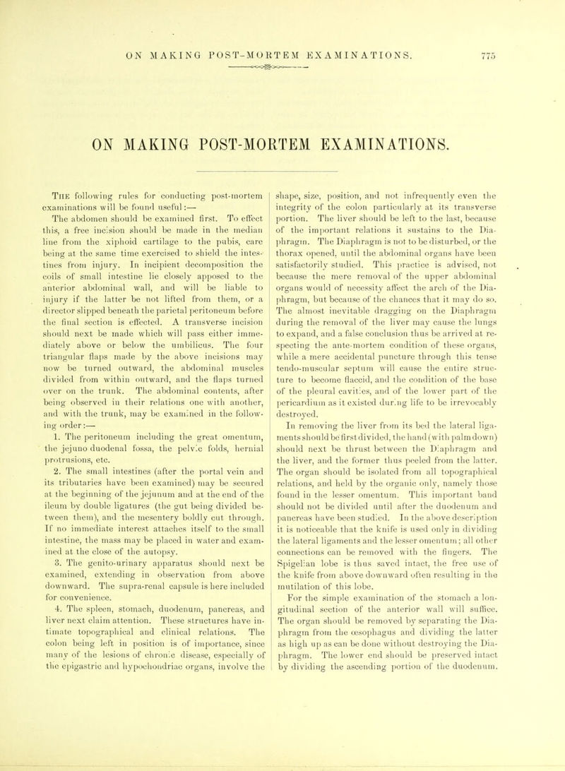 ON MAKING POST-MORTEM EXAMINATIONS. The following rules for conducting post-mortem examinations will be found useful:— The abdomen should be examined first. To effect this, a free incision should be made in the median line from the xiphoid cartilage to the pubis, care being at the same time exercised to shield the intes- tines from injury. In incipient decomposition the coils of small intestine lie closely apposed to the anterior abdoininal wall, and will be liable to injury if the latter be not lifted from them, or a director slipped beneath the parietal peritoneum before the final section is effected. A transverse incision should next be made which will pass either imme- diately above or below the umbilicus. The four triangular flaps made by the above incisions may now be turned outward, the abdominal muscles divided from within outward, and the flaps turned over on the trunk. The abdominal contents, after being observed in their relations one witli another, and with the trunk, may be examined in the follow- ing order:— 1. The peritoneum including the great omentum, the jejuno duodenal fossa, the pelvic folds, hernial protrusions, etc. 2. The small intestines (after the portal vein and its tributaries have been examined) may be secured at the beginning of the jejunum and at the end of the ileum by double ligatures (the gut being divided be- tween them), and the mesentery boldly cut through. If no immediate interest attaches itself to the small intestine, the mass may be placed in water and exam- ined at the close of the autopsy. 3. The genito-urinary apparatus should next be examined, extending in observation from above downward. The supra-renal capsule is here included for convenience. 4. The spleen, stomach, duodenum, pancreas, and liver next claim attention. These structures have in- timate topographical and clinical relations. The colon being left in position is of importance, since many of the lesions of chronic disease, especially of the epigastric and hypochondriac organs, involve the shape, size, position, and not infrequently even the integrity of the colon particularly at its transverse portion. The liver should be left to the last, because of the important relations it sustains to the Dia- ])hragm. The Diaphragm is not to be disturbed, or the thorax opened, until the abdominal organs have been satisfactorily studied. This practice is advised, not because the mere removal of the upper abdominal organs would of necessity affect the arch of the Dia- phragm, but because of the chances that it may do so. The almost inevitaV^le dragging on the Diaphragm during the removal of the liver may cause the lungs to expand, and a false conclusion thus be arrived at re- specting the ante-mortem condition of these organs, while a mere accidental puncture through this tense tendo-muscular septum will cause the entire struc- ture to become flaccid, and the condition of the base of the pleural cavities, and of the lower part of the pericardium as it existed during life to be irrevocably destroyed. In removing the liver from its bed the lateral liga- ments should befirst divided, the hand (witli palm down) should next be thrust between the Diaphragm and the liver, and the former thus peeled from the latter. The organ should be isolated from all topographical relations, and held by the organic only, namely those found in the lesser omentum. This important band should not be divided until after the duodenum and pancreas have been studied. In the above description it is noticeable that the knife is used only in dividing the lateral ligaments and the lesser omentum; all other connections can be removed with the fingers. The Spigelian lobe is thus saved intact, tiie free use of the knife from above downward often resulting in the mutilation of this lobe. For the simple examination of the stomach a lon- gitudinal section of the anterior wall will suffice. The organ should be removed by separating the Dia- phragm from the oesophagus and dividing the latter as high up as can be done without destroying the Dia- phragm. The lower end should be preserved intact by dividing the ascending portion of the duodenum.