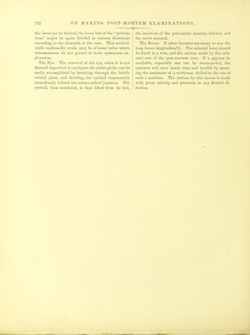 the inner eai' be desired, the loose bits of the petrous bone might be again divided in various directions according to the demands of the case. This metliod, while confessedly crude, may be of some value where circumstances do not permit of more systematic ex- ploration. The Eye. The removal of the eye, when it is not deemed important to extirpate the entire globe, can be easily accomplished by breaking through the brittle orbital plate, and dividing the eyeball transversely immediately behind the corneo-scleral junction. The eyeball, thus mutilated, is then lifted from its bed, the insertion of the peri-ocular muscles divided, and the nerve severed. The Bones. It often becomes necessary to saw the long bones longitudinally. The selected bone should be fixed in a vise, and the section made by the ordi- nary saw of the post-mortem case. If a gig-saw be available, especially one run by steam-power, the operator will save much time and trouble by secur- ing the assistance of a workman skilled in the use of such a machine. The section by this means is made with great celerity and precision in any desired di- rection.