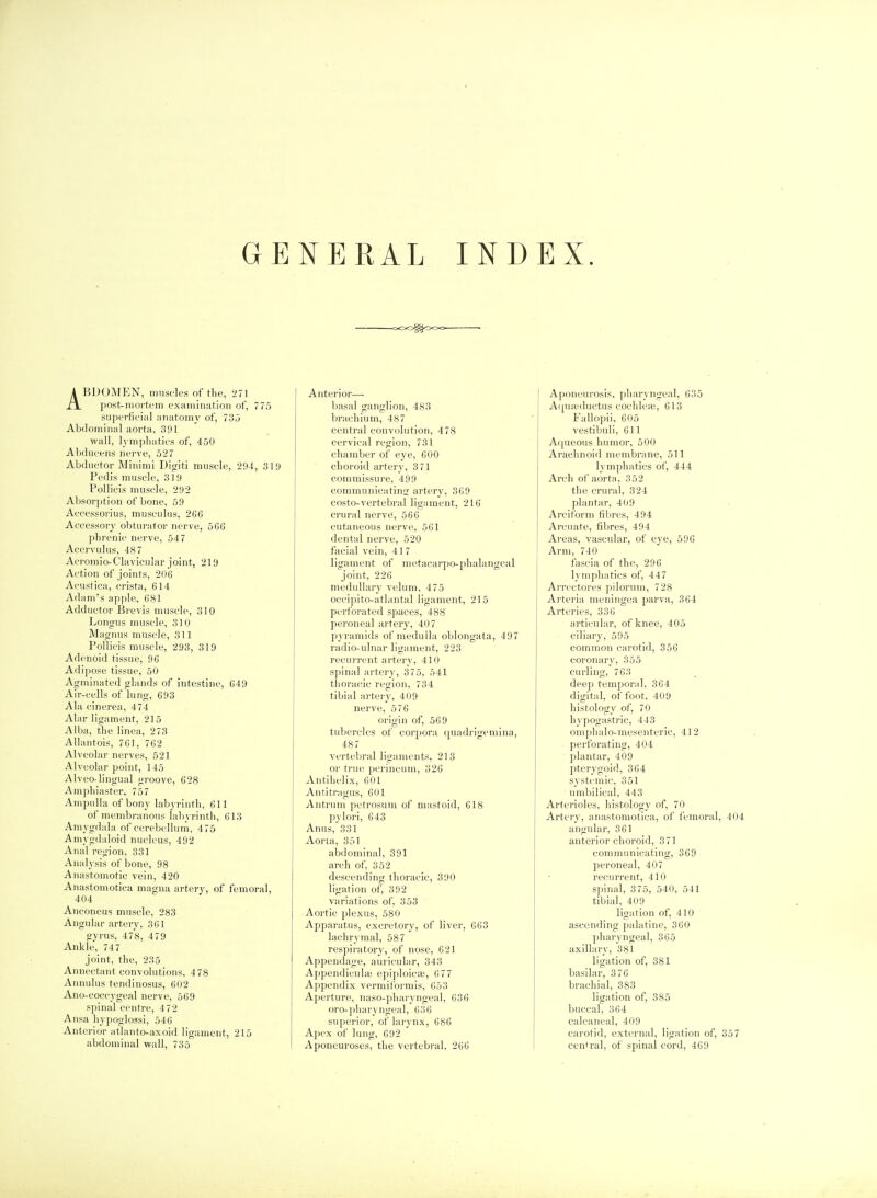 GENERAL INDEX. ABDOMEN, muscles of the, 271 post-mortem examination oi', 775 supei-ticial anatomy of, 73o Abdominal aorta, 391 wall, lymphatics of, 450 Abducens nerve, 527 Abductor Minimi Digiti muscle, 294, 319 Pedis muscle, 319 Pollicis muscle, 292 Absorption of bone, 59 Accessorius, musculus, 2C6 Accessory obturator nerve, 5GG phrenic nerve, 54 7 Aeervulus, 487 Acromio-Clavicular joint, 219 Action of joints, 206 Acustica, crista, 614 Adam's apple, 681 Adductor Brevis muscle, 310 Longus muscle, 310 Magnus muscle, 311 Pollicis muscle, 293, 319 Adenoid tissue, 96 Adipose tissue, 50 Agminated glands of intestine, 649 Air-cells of lung, 693 Ala cinerea, 474 Alar ligament, 215 Alba, the linea, 273 Allantois, 761, 762 Alveolar n(^rves, 521 Alveolar point, 145 Alveo-lingual groove, 628 Am phi aster, 757 Ampulla of bony labyrinth, 611 of membranous labyrinth, 613 Amygdala of cerebellum, 475 Amygdaloid nucleus, 492 Anal region, 331 Analysis of bone, 98 Anastomotic vein, 420 Anastomotica magna artery, of femoral, 404 Anconeus muscle, 283 Angular artery, 361 gyrus, 478, 479 Ankle, 74 7 joint, the, 235 Annectant convolutions, 478 Annulus tendinosus, 602 Ano-coccygeal nerve, 569 spinal centre, 472 Ansa hypoglossi, 546 Anterior atlanto-axoid ligament, 215 abdominal wall, 735 Anterior- basal ganglion, 483 brachium, 487 central convolution, 478 cervical region, 731 chamber of eye, 600 choroid artery, 3 71 commissure, 499 communicating artery, 369 costo-vertebral lig;iment, 216 crural nerve, 566 cutaneous nerve, 561 dental nerve, 520 facial vein, 417 ligament of metacar[)o-phalangeal joint, 226 medullary velum, 475 occipito-atlantal ligament, 215 perforated spaces, 488 peroneal artery, 407 pyramids of medulla oblongata, 497 radio-ulnar ligament, 223 recui-rent artery, 410 spinal ai-tery, 375, 541 thoracic region, 734 tibial artery, 409 nerve, 576 origin of, 569 tubercles of corpora quadrigemina, 487 vertebral ligiiments, 213 or true perineum, 326 Antihelix, 601 Antitragus, 601 Antrum petrosum of mastoid, 618 pylori, 643 Anus, 331 Aorta, 351 abdominal, 391 arch of, 352 descending thoracic, 390 ligation of, 392 variations of, 353 Aortic plexus, 580 Apparatus, excretory, of liver, 663 lachrymal, 587 respiratory, of nose, 621 Appendage, auricular, 343 Appendicular epiploica;, 677 Appendix vermiformis, 653 Aperture, naso-pharyngeal, 636 oro-pharyngeal, 636 superior, of larynx, 686 Apex of lung, 692 Aponeuroses, the vertebral, 2G6 Aponeurosis, pharyngeal, 635 A(jua;ductus cochlea?, 613 Fallopii, 605 vestibuli, 611 Aqueous humor, 500 Arachnoid membrane, 511 lymphatics of, 444 Arch of aorta, 352 the crural, 324 plantar, 409 Arciform fibres, 494 Arcuate, fibres, 494 Areas, vascular, of eye, 596 Arm, 740 fascia of the, 296 lymphatics of, 447 AiTcctores piloi'um, 728 Arteria meningea parva, 364 Arteries, 336 articular, of knee, 405 ciliary, 595 common carotid, 356 coronary, 355 curling,'763 deep temporal, 364 digital, of foot, 409 histology of, 70 hypogastric, 443 oniphalo-mesenteric, 412 ■ perforating, 404 plantar, 409 pterygoid, 364 systemic, 351 umbilical, 443 Arterioles, histology of, 70 Artery, anastomotica, of femoral, 404 angular, 361 anterior choroid, 371 communicating, 369 peroneal, 407 recurrent, 410 spinal, 375, 540, 541 tibial, 409 ligation of, 410 ascending palatine, 360 ])haryngeal, 365 axillary, 381 ligation of, 381 basilar, 376 brachial, 383 ligation of, 385 buccal, 364 calcaneal, 409 carotid, external, ligation of, 357 cenfral, of spinal cord, 469