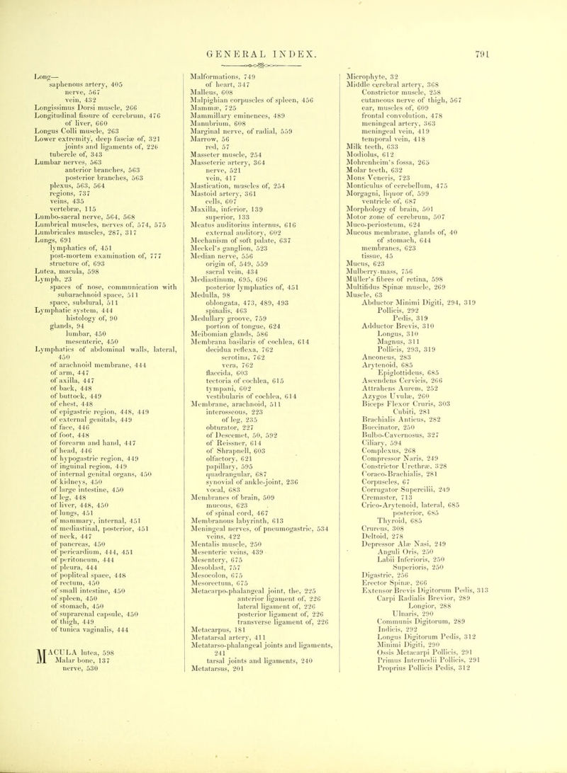Long—- saphenouf5 artery, 405 nerve, 567 vein, 432 Longissimiis Dorsi muscle, 2G6 Longitudinal fissure of cerebrum, 476 of liver, 660 Longus Colli muscle, 263 Lower extremity, deep fascite of, 321 joints and ligaments of, 226 tubercle of, 343 Lumbar nerves, 563 anterior branches, 563 posterior branches, 563 plexus, 563, 564 regions, 737 veins, 435 vertebrte, 115 Lumbo-sacral nerve, 564, 568 Lunibrical muscles, nerves of, 574, 575 Lumbricales muscles, 287, 317 Lungs, 691 lymphatics of, 451 post-mortem examination of, 777 structure of, 693 Lutea, macula, 598 Lymph, 23 spaces of nose, communication with subarachnoid space, oil space, subdural, 511 Lymphatic system, 444 histology of, 90 glands, 94 lumbar, 450 mesenteric, 450 Lymphatics of abdominal walls, lateral, 450 of arachnoid membrane, 444 of arm, 447 of axilla, 447 of back, 448 of buttock, 449 of chest, 448 of epigastric region, 448, 449 of external genitals, 449 efface, 446 of foot, 448 of forearm and hand, 447 of head, 446 of hypogastric region, 449 of inguinal region, 449 of internal genital organs, 450 of kidneys, 450 of large intestine, 450 of leg, 448 of liver, 448, 450 of lungs, 451 of jnammary, internal, 451 of mediastinal, posterior, 451 of neck, 447 of pancreas, 450 of pericardium, 444, 451 of peritoneum, 444 of ]>leura, 444 of popliteal space, 448 of rectum, 450 of small intestine, 450 of spleen, 450 of stomach, 450 of suprarenal capsule, 450 of thigh, 449 of tunica vaginalis, 444 MACULA lutea, 598 Malar bone, 137 nerve, 530 Malformations, 749 of heart, 347 Malleus, 608 Malpighian corpuscles of spleen, 456 Mammic, 725 Mammillary eminences, 489 Manubrium, 608 Marginal nerve, of radial, 559 Marrow, 56 red, 57 Masseter muscle, 254 Masseteric artery, 364 nerve, 521 vein, 417 Mastication, muscles of, 254 Mastoid artery, 361 cells, 607' Maxilla, inferior, 139 superior, 133 Meatus auditorius internus, 616 external auditory, 602 Mechanism of soft palate, 637 Meckel's ganglion, 523 Median nerve, 556 origin of, 549, 559 sacral vein, 434 Mediastinum, 695, 696 posterior lymphatics of, 451 Medulla, 98 oblongata, 473, 489, 493 spinalis, 463 Medullary groove, 759 portion of tongue, 624 Meibomian glands, 586 Membrana basilaris of cochlea, 614 decidua retlexa, 762 scrotina, 762 vera, 762 flaccida, 603 tectoria of cochlea, 615 tympani, 602 vestibularis of cochlea, 614 Membrane, arachnoid, 511 interosseous, 223 of leg, 235 obturator, 227 of Descemet, 50, 592 of Reissner, 614 of Shrapnel!, 603 olfactory, 621 papillary, 595 quadrangular, 687 synovial of ankle-joint, 236 vocal, 683 Membranes of brain, 509 mucous, 623 of spinal cord, 467 Membranous labyrinth, 613 Meningeal nerves, of pneumogastric, 534 veins, 422 Mentalis muscle, 250 Mesenteric veins, 439 Mesentery, 675 Mesoblast, 757 Mesocolon, 675 Mesorectum, 675 Metacarpo-phalangeal joint, the, 225 anterior ligament of, 226 lateral ligament of, 226 posterior ligament of, 226 transverse ligament of, 226 Metacarpus, 181 Metatarsal artery, 411 Metatarso-phalangeal joints and ligaments, 241 tarsal joints and ligaments, 240 Metatarsus, 201 Microphyte, 32 Middle cerebral artery, 368 Constrictor muscle, 258 cutaneous nerve of thigh, 567 ear, muscles of, 609 frontal convolution, 478 meningeal artery, 363 meningeal vein, 419 temporal vein, 418 Milk teeth, 633 Modiolus, 612 Mohrenheim's fossa, 265 Molar teeth, 632 Mons Veneris, 723 Monticulus of cerebellum, 475 JVlorgagni, liquor of, 599 ventricle of, 687 Morphology of brain, 501 Motor zone of cerebrum, 507 Muco-periosteum, 624 Mucous membrane, glands of, 40 of stomach, 644 membranes, 623 tissue, 45 Mucus, 623 Mulberry-mass, 756 MuUer's fibres of retina, 598 Multifidus Spinse muscle, 269 Muscle, 63 Abductor Minimi Digiti, 294, 319 Pollicis, 292 Pedis, 319 Adductor Brevis, 310 Longus, 310 Magnus, 311 Pollicis, 293, 319 Anconeus, 283 Arytenoid, 685 Epiglottideus, 685 Ascendens Cervicis, 266 Attrahens Aureni, 252 Azygos Uvulit, 260 Biceps Flexor Cruris, 303 Cubiti, 281 Brachialis Anticus, 282 Buccinator, 250 Bulbo-Cavernosus, 327 Ciliary, 594 Complexus, 268 Compressor Naris, 249 Constrictor UrethriE, 328 f'oraco-Brachialis, 281 Corpuscles, 67 Corrugator Supercilii, 249 Cremaster, 713 Crico-Arytenoid, lateral, 685 posterior, 685 Thyroid, 685 Crm-eusi! 308 Deltoid, 278 Depressor Ala; Nasi, 249 Anguli Oris, 250 Labii Inferioris, 250 Superioris, 250 Digastric, 256 Erector Spina;, 266 Extensor Brevis Digitorum Pedis, 31 Carpi Radialis Brevier, 289 Lonorior, 288 Ulnaris, 290 Communis Digitorum, 289 Indicis, 292 Longus Digitorum Pedis, 312 Minimi Digiti, 290 Ossis Metacarpi Pollicis, 291 Primus Internodii Pollicis, 291 Proprius Pollicis Pedis, 312