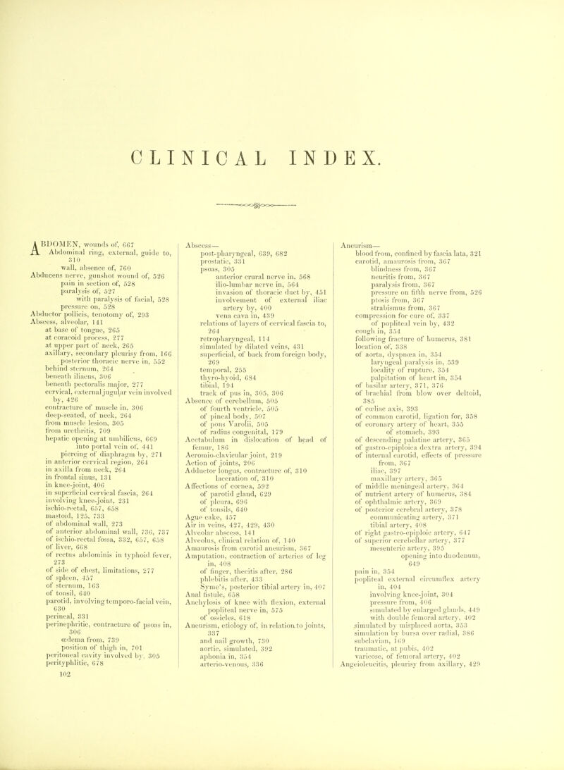 CLINICAL INDEX. ABDOMEN, wounds of, G67 Abdomiiiitl ring, extt'i-nal, ouiile to, :! 1 () wall, absence of, 760 Abducens nerve, gunshot wound of, 526 pain in section of, 528 paralysis of, 527 with paralysis of facial, 528 pressure on, 528 Abductor pollicis, tenotomy of, 293 Abscess, alveolar, 141 at base of tongue, 2G5 at coracoid process, 2 77 at upper part of neck, 265 axillary, secondary pleurisy from, 166 posterior thoracic nerve in, 552 behind sternum, 264 beneath iliacus, 306 beneath pectoralis major, 277 cervical, externaljugular vein involved by, 426 contracture of muscle in, 306 deep-seated, of neck, 264 from muscle lesion, 305 from urethritis, 709 hepatic ojjening at umbilicus, 669 into portal vein of, 441 piercing of diai>]iragni by, 271 in anterior cervical region, 204 in axilla from neck, 264 in frontal sinus, 131 in knee-joint, 406 in superficial cervical fascia, 264 involving knee-joint, 231 ischio-rectal, 657, 658 mastoid, 125, 733 of abdominal wall, 273 of anterior abdominal wall, 736, 737 of ischio-rectal fossa, 332, 657, 658 of liver, 668 of rectus abdominis in tvphoid fever, 273 of side of chest, limitations, 277 of spleen, 457 of sternum, 163 of tonsil, 640 parotid, involving temporo-facial vein, 630 perineal, 331 perinephritic, contracture of psoas in, 306 oedema from, 739 position of thigh in, 701 peritoneal cavity involved by, 305 perityphlitic, 678 Abscess— post-pharyngeal, 639, 682 prostatic, 331 psoas, 305 anterior crural nerve in, 568 ilio-lumliar nerve in, 564 invasion of thoracic duct by, 451 involvement of external iliac artery by, 400 vena cava in, 439 relations of layers of cervical fascia to, 264 retropharyngeal, 114 simulated by dilated veins, 431 superficial, of back from foreign body, 269 temporal, 255 thyro-hyoid, 684 tibial, 194 track of pus in, 305, 306 Absence of cerebellum, 505 of fourth ventricle, 505 of pineal body, 507 of pons Varolii, 505 of radius congenital, 179 Acetabulum in dislocation of head of femur, 186 Acromio-clavicular joint, 219 Action of joints, 206 Adductor longus, contracture of, 310 laceration of, 310 Aifections of cornea, 592 of parotid gland, 629 of pleura, 696 of tonsils, 640 Ague cake, 457 Air in veins, 427, 429, 430 Alveolar abscess, 141 Alveolus, clinical relation of, 140 Amaurosis from carotid aneurism, 367 Amputation, contraction of arteries of leg in, 408 of finger, thecitis after, 286 phlebitis after, 433 Syme's, posterior tibial artery in, 407 Anal ijstule, 658 Anchylosis of knee with flexion, external popliteal nerve in, 575 of ossicles, 618 Aneurism, etiology of, in relation, to joints, 337 and nail growth, 730 aortic, simulated, 392 aphonia in, 354 arterio-venous, 336 Aneurism— blood from, confined by fascia lata, 321 carotid, amaurosis from, 367 blindness from, 367 neuritis from, 36 7 paralysis from, 367 pressm-e on fifth nerve from, 526 ptosis from, 36 7 strabismus from, 36 7 compression for cure of, 337 of popliteal vein by, 432 cough in, 354 following fracture of Inimerus, 381 location of, 338 of aorta, dyspnoea in, 354 laryngeal paralysis in, 539 locality of rupture, 354 palpitation of heart in, 354 of basilar artery, 3 71, 3 76 of brachial from blow over deltoid, 385 of ca?liac axis, 393 of common carotid, ligation for, 358 of coronary artery of heart, 355 of stomach, 393 of descending palatine artery, 365 of gastro-epiploica dextra artery, 394 of internal carotid, effects of pressure from, 36 7 iliac, 397 maxillary artery, 365 of middle meningeal artery, 364 of nutrient artery of humerus, 384 of oj)hthalmic artery, 369 of posterior cerebral artery, 378 communicating ai'tery, 371 tibial artery, 408 of right gastro-epiploic artery, 647 of superior cerebellar artery, 377 mesenteric artery, 395 opening into duodenum, 649 pain in, 354 popliteal external circumflex artery in, 404 involving knee-joint, 304 pressure from, 406 simulated by enlarged glands, 449 with double femoral artery, 402 simulated by misplaced aorta, 353 simulation by bursa over radial, 386 subclavian, 169 traumatic, at pubis, 402 varicose, of femoral artery, 402 Angeioleucitis, pleurisy from axillary, 429 102