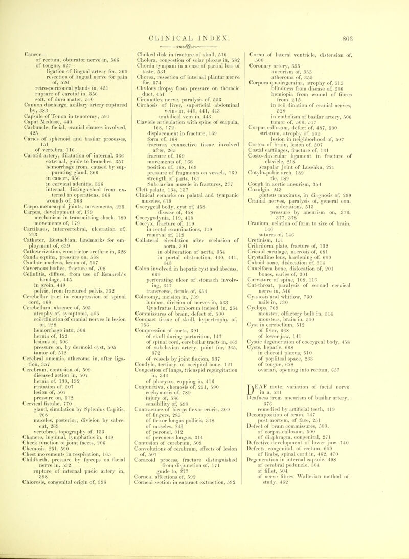 Cancer— of rectum, obturator nerve in, 56G of tongue, C'27 ligation of lingual artery for, 3G0 resection of lingual nerve for pain of, 526 retro-peritoneal glands in, 451 rupture of carotid in, 356 soit, of dura mater, 510 Cannon discharge, axillary artery ruptured by, 383 Capsule of Tenon in tenotomy, 591 Caput Medusa?, 440 Carbuncle, facial, cranial sinuses involved, 425 Caries of sphenoid and basilar processes, 151 of vertebra, 116 Carotid artery, dilatation of internal, 3G6 external, guide to bi-anches, 357 hemon-hage from, caused by sup- purating gland, 366 in cancer, 356 in cervical adenitis, 356 internal, distinguished from ex- ternal in operations, 366 wounds of, 366 Carpo-metacarpal joints, movements, 225 Carpus, development of, 179 mechanism in transmitting shock, 180 movements of, 179 Cartilages, intervertebral, ulceration of, 213 Catheter, Eustachian, landmarks for em- ployment of, 639 Catheterization, constrictor urethras in, 328 Cauda equina, pressure on, 568 C'ludate nucleus, lesion of, 507 Cavernous bodies, fracture of, 708 Cellulitis, diffuse, from use of Esmarch's bandage, 445 in groin, 449 pelvic, from fractured pelvis, 332 Cerebellar tract in compression of spinal cord, 468 Cerebellum, absence of, 505 atrophy of, symptoms, 505 coordination of cranial nerves in lesion of, 228 hemorrhage into, 506 hernia of, 122 lesions of, 506 pressure on, by dermoid cyst, 505 tumor of, 512 Cerebral aniemia, atheroma in, after liga- tion, 357 Cerebrum, contusion of, 509 diseased action in, 507 hernia of, 130, 132 irritation of, 507 lesion of, 507 pressure on, 512 Cervical fistula;, 770 gland, simulation by Splenius Capitis, 268 muscles, posterior, division by sabre- cut, 269 vertebra', topograjjhy of, 133 Chancre, inguinal, lymphatics in, 449 Check function of joint facets, 206 Chemosis, 251, 590 Chest movements in respiration, 165 Childbirth, pressure by forceps on facial nerve in, 532 ruj)ture of internal pudic artery in, 398 Chlorosis, congenital origin of, 396 CLINICAL INDEX. OOO^OO^- Choked disk in fracture of skull, 516 Cholera, congestion of solar plexus in, 582 Chorda tympani in a case of partial loss of taste, 531 Chorea, resection of internal plantar nerve for, 574 Chylous dropsy from pressure on thoracic duct, 451 Circumflex nerve, paralysis of, 553 Cirrhosis of liver, superficial abdominal veins in, 440, 441, 443 umbilical vein in, 443 Clavicle articulation with spine of scapula, 168, 172 displacement in fracture, 169 form of, 168 fracture, connective tissue involved after, 265 fracture of, 169 movements of, 168 position of, 168, 169 pressure of fragments on vessels, 169 strength of parts, 16 7 Subclavian muscle in fractures, 27 7 Cleft palate, 134, 137 Clinical remarks on palatal and tympanic muscles, 61 9 Coccygeal body, cyst of, 458 disease of, 458 Coccygodynia, 119, 458 Coccyx, fracture of, 119 in rectal examinations, 119 removal of, 119 Collateral circulation after occlusion of aorta, 391 in obliteration of aorta, 354 in portal obstruction, 440, 441, 443 Colon involved in hepatic cyst and abscess, 669 perforating ulcer of stomach involv- ing, 647 transverse, fistide of, 654 Colotomy, incision in, 739 lumbar, division of nerves in, 563 Quadratus Lumborum incised in, 264 Commissures of brain, defect of, 500 Compact tissue of skull, hypertrophy of, 156 Compression of aorta, 391 of skull during parturition, 147 of spinal cord, cerebellar tracts in, 463 of subclavian arterv, point for, 265, 372 of vessels by joint tlexion, 337 Condyle, tertiary, of occipital bone, 121 Congestion of lungs, tricuspid regurgitation in, 344 of pharynx, cupping in, 416 Conjunctiva, chemosis of, 251, 590 ecchymosis of, 789 injury of, 586 sensii)ility of, 590 Contracture of biceps flexor cruris, 309 of fingers, 285 of flexor longus poUicis, 318 of muscles, 243 of peronei, 312 of peroneus longus, 314 Contusion of cerebrum, 509 Convolutions of cerebrum, effects of lesion of, 507 Coracoid process, fracture distinguished from disjunction of, 171 guide to, 277 Cornea, aflections of, 592 Corneal section in cataract extraction, 592 803 Cornu of lateral ventricle, distension of, 500 Coronary artery, 355 aneurism of, 355 atheroma of, 355 Corpora quadrigemina, atrophy of, 515 blindness from disease of, 506 hemiopia from wound of fibres from, 515 in cco;-dination of cranial nerves, 528 in embolism of basilar artery, 506 tumor of, 506, 517 Corpus callosum, defect of, 487, 500 striatum, atrophy of, 505 lesion in neighborhood of, 507 Cortex of brain, lesion of, 507 Costal cartilages, fracture of, 161 Costo-clavicular ligament in fracture of clavicle, 218 scapular joint of Luschka, 221 Cotylo-pubic arch, 189 tie, 189 Cough in aortic aneurism, 354 Coxalgia, 243 gluteus maximus, in diagnosis of, 299 Cranial nerves, paralysis of, general con- siderations, 513 pressure by aneurism on, 376, 3 77, 378 Cranium, relation of form to size of brain, 146 sutures of, 146 Cretinism, 151 Ci-ibriform plate, fracture of, 132 Cricoid cartilage, necrosis of, 681 Crystalline lens, hardening of, 600 Cuboid bone, dislocation of, 314 Cuneiform bone, dislocation of, 201 bones, caries of, 201 Curvature of spine, 108, 116 Cut-throat, paralysis of second cervical nerve in, 546 Cyanosis and whitlow, 730 nails in, 730 Cyclops, 769 monster, olfactory bulb in, 514 monsters, brain in, 500 Cyst in cerebellum, 512 of liver, 668 of lower jaw, 141 Cystic degeneration of coccygeal body, 458 Cysts, hepatic, 668 in choroid plexus, 510 of popliteal space, 233 of tongue, 628 ovarian, ojjening into rectum, 657 DEAF mute, variation of facial nerve in a, 531 Deafness from aneurism of basilar arterj, 376 remedied by artificial teetli, 419 Decomposition of brain, 147 post-mortem, of face, 251 Defect of brain commissures, 500. of corpus callosum, 500 of diaphragm, congenital, 271 Defective development of lower jaw, 140 Defects, congenital, of rectum, 659 of limbs, spinal cord in, 462, 470 Degeneration in internal capsule, 498 of cerebral peduncle, 504 of fillet, 504 of nerve fibres Wallerian method of study. 462