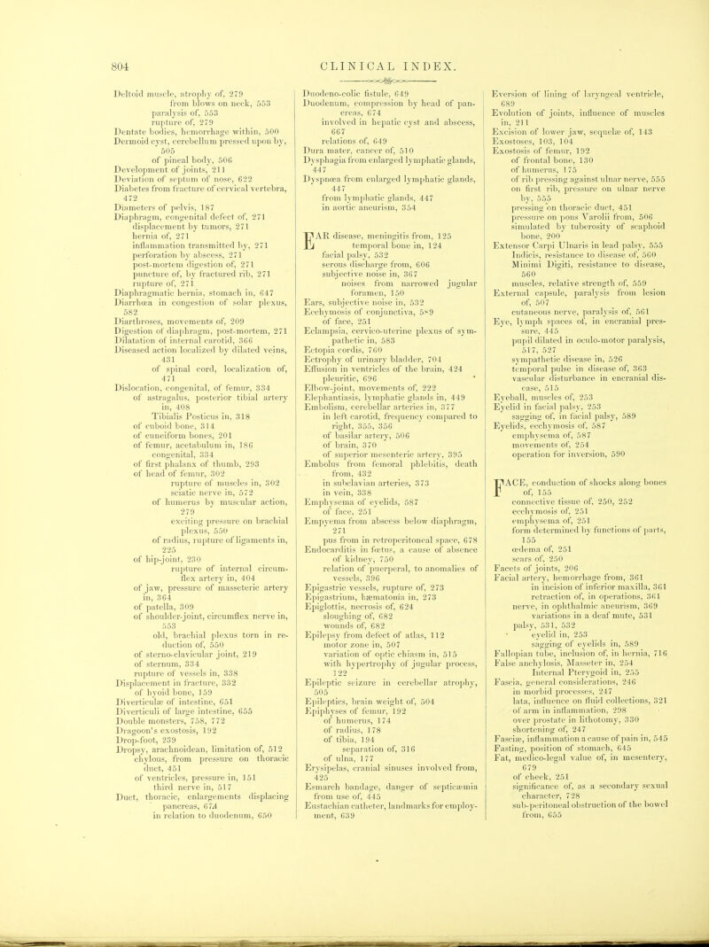 Deltoid muscle, atropliy of, 279 from blows on neck, 553 parulysis of, 553 rupture of, 279 Dentate bodies, hemorrhage within, 500 Dermoid cyst, cerebellum pressed upon by, 505 of pineal body, 506 Development of joints, 211 Deviation of septum of nose, 622 Diabetes from fracture of cervical vertebra, 472 Diameters of pelvis, 187 Diaphragm, congenital defect of, 271 displacement by tumors, 271 hernia of, 271 inflammation transmitted by, 271 perforation by abscess, 271 post-mortem digestion of, 271 puncture of, by i'ractured rib, 271 rupture of, 271 Diaphragmatic hernia, stomach in, 647 Diarrhcea in congestion of solar plexus, 582 Diarthroses, movements of, 209 Digestion of diaphragm, post-mortem, 271 Dilatation of internal carotid, 366 Diseased action localized by dilated veins, 431 of spinal cord, localization of, 471 Dislocation, congenital, of femur, 834 of astragalus, posterior tibial artery in, 408 Tibialis Posticus in, 318 of cuboid bone, 314 of cuneiform bones, 201 of femur, acetabulum in, 186 congenital, 334 of first phalanx of thumb, 293 of head of femur, 302 rupture of muscles in, 302 sciatic nerve in, 572 of humerus by muscular action, 279 exciting pressure on brachial plexus, 560 of radius, rupture of ligaments in, 225 of hip-joint, 230 rupture of internal circum- flex artery in, 404 of jaw, pressure of masseteric artery in, 364 of patella, 309 of shoulder-joint, circumflex nerve in, 553 old, brachial plexus torn in re- duction of, 550 of sterno-clavicular joint, 219 of sternum, 334 rupture of vessels in, 338 Displacement in fracture, 332 of hyoid bone, 159 Diverticular of intestine, 651 Diverticuli of large intestine, 655 Double monsters, 758, 772 Dragoon's exostosis, 192 Drop-foot, 239 Dropsy, araclinoidean, limitation of, 512 chylous, from pressure on thoracic duct, 451 of ventricles, prcssui-e in, 151 third nerve in, 51 7 Duct, thoracic, enlargements displacing pancreas, 67.4 in relation to duodenum, 650 =XX>^OOC Duodeno-colic fistule, 649 Duodenum, compression by head of pan- creas, 674 involved in hepatic cyst and abscess, 667 relations of, 649 Dura mater, cancer of, 510 Dysphagia from enlarged lymphatic glands, 447 Dyspnoea from enlarged lymphatic glands, 447 from lymphatic glands, 447 in aortic aneurism, 354 EAR disease, meningitis fi'om, 125 temporal bone in, 124 facial palsy, 532 serous discharge from, 606 subjective noise in, 367 noises from narrowed jugular foramen, 150 Ears, subjective noise in, 532 Ecchymosis of conjunctiva, 5i^9 of face, 251 Eclampsia, cervico-uterine plexus of sym- pathetic in, 583 Ectopia cordis, 760 Ectrophy of urinary bladder, 704 Effusion in ventricles of the brain, 424 pleuritic, 696 Elbow-joint, movements of, 222 Elephantiasis, lymphatic glands in, 449 Embolism, cerebellar arteries in, 377 in left carotid, frequency compared to right, 355, 356 of basilar artery, 506 of brain, 370 of superior mesenteric artery, 395 Embolus from femoral phlebitis, death from, 432 in subclavian arteries, 3 73 in vein, 338 Emph3'sema of eyelids, 587 of face, 251 Empyema from abscess below diaphragm, 271 pus from in retroperitoneal space, 678 Endocarditis in foetus, a cause of absence of kidney, 750 relation of puerperal, to anomalies of vessels, 396 Epigastric vessels, rupture of, 273 Epigastrium, hsematom'a in, 273 Epiglottis, necrosis of, 624 sloughing of, 682 wounds of, 682 Epilepsy from defect of atlas, 112 motor zone in, 507 variation of optic chiasm in, 515 with hypertrophy of jugular process, 1 22 Epileptic seizure in cerebellar atrophy, 505 Epileptics, brain weight of, 504 Epiphyses of femur, 192 of humerus, 174 of radius, 178 of tibia, 194 separation of, 316 of ulna, 177 Erysipelas, cranial sinuses involved from, 425 Esmarch bandage, danger of septictemia from use of, 445 Eustachian catheter, landmarks for employ- ment, 639 Eversion of lining of laryngeal ventricle, 689 Evolution of joints, influence of muscles in, 211 Excision of lower jaw, sequela? of, 143 Exostoses, 103, 104 Exostosis of femur, 192 of frontal bone, 130 of humerus, 175 of rib pressing against ulnar nerve, 555 on first rib, pressure on ulnar nerve by, 555 pressing on thoracic duct, 451 pressure on pons Varolii from, 506 simidated by tuberosity of scaphoid bone, 200 Extensor Carpi Ulnaris in lead palsy, 555 Indicis, resistance to disease of, 560 Minimi Digiti, resistance to disease, 560 muscles, relative strength of, 559 External capsule, paralysis from lesion of, 507 cutaneous nerve, paralysis of, 561 Eye, lymph spaces of, in encranial pres- sure, 445 pupil dilated in oculo-motor paralysis, 517, 527 sympathetic disease in, 526 temporal pulse in disease of, 363 vascular disturbance in encranial dis- ease, 515 Eyeball, muscles of, 253 Eyelid in facial palsy, 253 sagging of, in facial palsy, 589 Eyelids, ecchymosis of, 587 emphysema of, 587 movements of, 254 operation for inversion, 590 FACE, conduction of shocks along bones of, 155 connective tissue of, 250, 252 ecchymosis of, 251 emphysema of, 251 form determined by functions of ])arts, 155 oedenui of, 251 scars of, 250 Facets of joints, 206 Facial artery, hemorrhage from, 361 in incision of inferior maxilla, 361 retraction of, in operations, 361 nerve, in ophthalmic aneurism, 369 variations in a deaf mute, 531 palsy, 531, 532 eyelid in, 253 sagging of eyelids in, 589 Fallopian tube, inclusion of, in hernia, 716 False anchylosis, Masseter in, 254 Internal Pterygoid in, 255 Fascia, general considerations, 246 in morbid processes, 247 lata, influence on fluid collections, 321 of arm in inflammation, 298 over prostate in lithotomy, 330 shortening of, 247 Fascias, inflammation a cause of pain in, 545 Fasting, position of stomach, 645 Fat, medico-legal value of, in mesentery, 679 of cheek, 251 significance of, as a secondary sexual character, 728 sub-peritoneal obstruction of the bowel from, 655