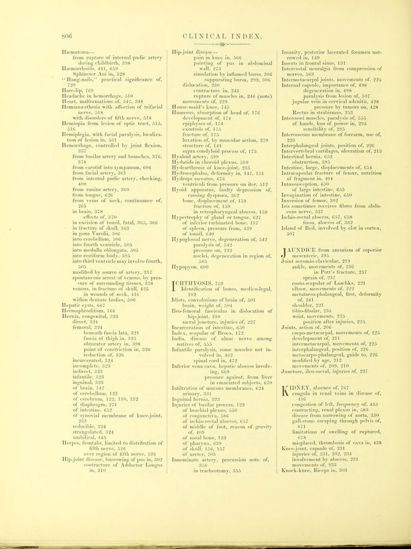 HfEinatoma— from rupture of internal pudic artery during cliildbirtli, 398 Hsemorrhoids, 441, 659 Spliineter Ani in, 328 Hang-nails, practical significance of, 729 Hare-lip, 769 Headache in hemorrhage, 510 Heart, malformations of, 347, 348 Hemianajsthesia with affection of trifacial nerve, 518 ■with disorders of fifth nerve, 518 Hemiopia from lesion of optic tract, 515, 516 Hemiplegia, vrith facial paralysis, localiza- tion of lesion in, 531 Hemorrhage, controlled by joint flexion, 337 from basilar artery and branches, 376, 378 from carotid into ty mpanum, 606 from facial artery, 361 from internal pudic artery, checking, 400 from ranine artery, 360 from tongue, 626 from veins of neck, continuance of, 265 in brain, 3 78 effects of, 3 70 in excision of tonsil, fatal, 365, 366 in fracture of skull, 363 in pons Varolii, 506 into cerebellum, 506 into fourth ventricle, 505 into medulla oblongata, 505 into restiform body, 505 into third ventricle may involve fourth, 505 modified by source of artery, 337 spontaneous arrest of venous, by pres- sure of surrounding tissues, 338 venous, in fracture of skull, 425 in wounds of neck, 416 within dentate bodies, 500 Hepatic cysts, 667 Hermaphroditism. 766 Hernia, congenital, 323 direct, 324 femoral, 324 beneath fascia lata, 321 fascia of thigh in, 325 obturator artery in, 398 point of consti'iction in, 326 reduction of, 326 incarcerated, 324 incomplete, 323 indirect, 323 infantile, 323 inguinal, 323 of brain, 147 of cerebellum, 122 of cerebrum, 122, 130, 132 of diaphragm, 271 of intestine, 652 of synovial membrane of knee-joint, 233 reducible, 324 strangulated, 324 umbilical, 443 Herpes, frontalis, limited to distribution of fifth nerve, 526 over region of fifth nerve, 526 Hip-joint disease, burrowing of pus in, 302 contracture of Adductor Longus in, 310 coo^Ocx; Hip-joint disease— pain in knee in, 566 pointing of pus in abdominal wall, 273 simulation by inflamed bursa, 306 suppurating bursa, 299, 306 dislocation, 230 contracture in, 243 rupture of muscles in, 24 6 (note) movements of, 229 House-maid's knee, 745 Humerus, absorption of head of, 176 development of, 174 epiphyses of, 174 exostosis of, 1 75 fracture of, 175 luxation of, by muscular action, 279 structure of, 144 supra condyloid process of, 1 75 Hyaloid artery, 599 Hydatids in choroid plexus, 510 Hydrarthrosis of knee-joint, 233 Hydrocephalus, del'ormity in, 147, 151 Hydrops saccatus, 676 ventriculi from pressure on iter, 512 Hyoid apparatus, faulty depression of, causing d3'spnoea, 262 bone, displacement of, 159 fracture of, 159 in retropharyngeal abscess, 159 Hypertrophy of gland or tongue, 627 of inferior turbinated bone, 137 of spleen, pressure fi-om, 439 of tonsil, 640 Hypoglossal nerve, degeneration of, 542 paralysis of, 542 pressure on, 122 nuclei, degeneration in region of, 505 Hypopyon, 600 TCHTHYOSIS, 759 X Identification of bones, medico-legal, 102 Idiots, convolutions of brain of, 501 brain, weight of, 504 Ileo-femoral fasciculus in dislocation of hip-joint, 230 sacral juncture, injuries of, 227 Incarceration of intestine, 650 Index, scapular of Broca, 172 India, disease of ulnar nerve among natives of, 555 Infantile paralysis, some muscles not in- volved in, 462 spiiud cord in, 472 Inferior vena cava, hepatic abscess involv- ing, 669 pressure against, from liver in emaciated subjects, 670 Infiltration of mucous membranes, 624 urinary, 331 Inguinal hernia, 323 Injuries of basilar process, 122 of brachial plexus, 550 of conjunctiva, 586 of ischio-rectal abscess, 657 of middle of foot, reason of gravity of, 409 of nasal bone, 139 of pharynx, 639 of skull, 156, 157 of ureter, 703 Innominate artery, percussion note of, 356 in tracheotomy, 355 Insanity, posterior lacerated foramen nai-- rowed in, 149 Inserts in frontal sinus, 131 Intercostal neuralgia from compression of nerves, 563 Intermetacarpal joints, movements of, 225 Internal capsule, importance of, 498 degeneration in, 498 paralysis from lesion of, 507 jugular vein in cervical adenitis, 428 pressure by tumors on, 428 Rectus in strabismus, 253 Interossei muscles, paralysis of, 555 of hands, loss of power in, 295 sensibility of, 295 Interosseous membrane of forearm, use of, 223 Interphalangeal joints, position of, 226 Intervertebral cartilages, ulceration of, 213 Intestinal hernia, 652 obstruction, 395 Intestine, large, displacements of, G54 Intracapsular fracture of femur, nutrition of fragment in, 404 Intussusception, 650 of large intestine, 655 Invagination of intestine, 650 Inversion of femur, 302 Iris sometimes receives fibres from abdu- cens nerve, 527 Ischio-rectal abscess, 657, 658 fossa, abscess of, 332 Island of Reil, involved by clot in cortex, 507 JAUNDICE from aneurism of superior mesenteric, 395 Joint acromio-clavicular, 219 ankle, movements of, 236 in Pott's fracture, 237 sprain of, 237 costo-scapular of Luschka, 221 elbow, movements of, 222 metatarso-phalangeal, first, deformity of, 241 shoulder, 221 tibio-fibular, 235 wrist, movements, 225 position after injuries, 225 Joints, action of, 206 carpo-metacarpal, movements of, 225 development of, 211 intermetacarpal, movements of, 225 interphalangeal, position of, 226 metacarpo-phalangeal, guide to, 226 modified by age, 212 movements of, 209, 210 Juncture, ileo-sacral, injuries of, 227 KIDNEY, absence of, 767 coagula in renal veins in disease of, 436 congestion of left, frequency of, 435 contracting, renal plexus in, 583 disease from narrowing of aorta, 330 gall-stone escaping through pelvis of, 671 limitations of swelling of ruptured, 678 misplaced, thrombosis of cava in, 438 Knee-joint, capsule of, 231 injuries of, 231, 232, 234 involvenient by abscess, 231 movements of, 233 Knock-knee, Biceps in, 303