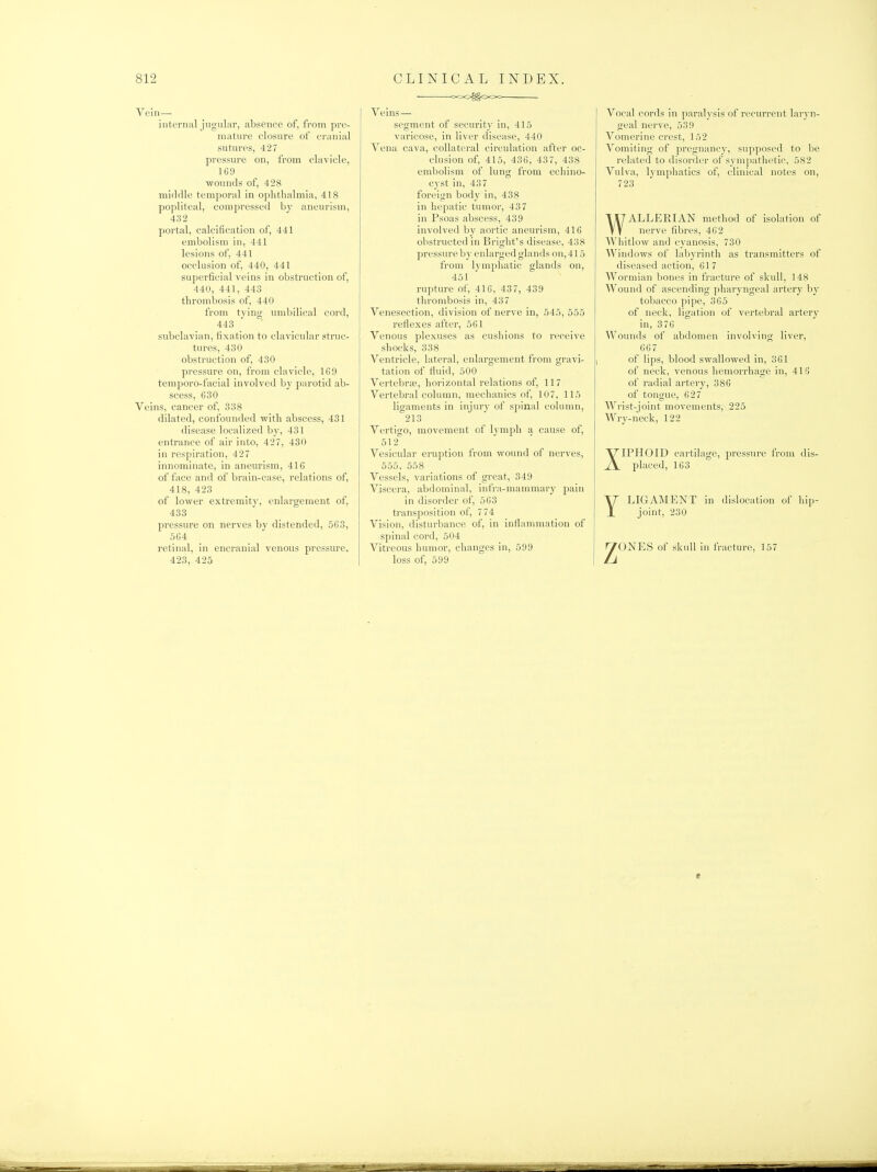 Vein— internal jugular, absence of, from pre- mature closure of cranial sutures, 427 pressure on, from clavicle, 169 wounds of, 428 middle temporal in oplitlialmia, 418 popliteal, compressed by aneurism, 432 portal, calcification of, 441 embolism in, 441 lesions of, 441 occlusion of, 440, 441 superficial veins in obstruction of, 440, 441, 443 thrombosis of, 440 from tying umbilical cord, 443 subclavian, fixation to clavicular struc- tures, 430 obstruction of, 430 pressure on, from clavicle, 169 temporo-facial involved by parotid ab- scess, 630 Veins, cancer of, 338 dilated, confounded with abscess, 431 disease localized by, 431 entrance of air into, 427, 430 in respiration, 427 innominate, in aneurism, 416 of fiice and of brain-case, relations of, 418, 423 of lower extremity, enlargement of, 433 pressure on nerves by distended, 563, 564 retinal, in encranial venous pressure, 423, 425 • c>oo^OOO Veins— segment of security in, 415 varicose, in liver disease, 440 Vena cava, collateral circulation after oc- clusion of, 415, 436, 437, 438 embolism of lung from echino- C3'st in, 437 foreign body in, 438 in hepatic tumor, 437 in Psoas abscess, 439 involved by aortic aneurism, 416 obstructed in Bright's disease, 438 pressure by enlarged glands on, 415 from lymphatic glands on, 451 rupture of, 416, 437, 439 thrombosis in, 437 Venesection, division of nerve in, 545, 555 reflexes after, 561 Venous plexuses as cushions to receive shocks, 338 Ventricle, lateral, enlargement from gravi- tation of fluid, 500 Vertebra;, horizontal relations of, 117 Vertebral column, mechanics of, 107, 115 ligaments in injury of spinal column, 213 Vertigo, movement of lymph a cause of, 512^ Vesicular eruption from wound of nerves, 555, 558 Vessels, variations of great, 349 Vjscera, abdominal, infra-mammar}- pain in disorder of, 563 transposition of, 774 Vision, disturbance of, in inflammation of spinal cord, 504 Vitreous humor, changes in, 599 loss of, 599 Vocal cords in paralysis of recurrent laryn- geal nerve, 539 Vomerine crest, 152 Vomiting of pregnancy, supposed to be related to disorder of sympathetic, 582 Vulva, lymphatics of, clinical notes on, 723 WALLERIAN method of isolation of nerve fibres, 462 Whitlow and cyanosis, 730 Windows of labyrinth as transmitters of diseased action, 61 7 Wormian bones in fracture of skull, 148 Wound of ascending pharyngeal artery by tobacco pipe, 365 of neck, ligation of vertebral artery in, 3 76 Wounds of abdomen involving liver, 667 of lips, blood swallowed in, 361 of neck, venous hemorrhage in, 418 of radial artery, 386 of tongue, 627 Wrist-joint movements, 225 Wry-neck, 122 XIPHOID cartilage, pressure from dis- placed, 163 YLIGAMENT in dislocation of hip- joint, 230 ^ONES of skull in fracture, 157 t