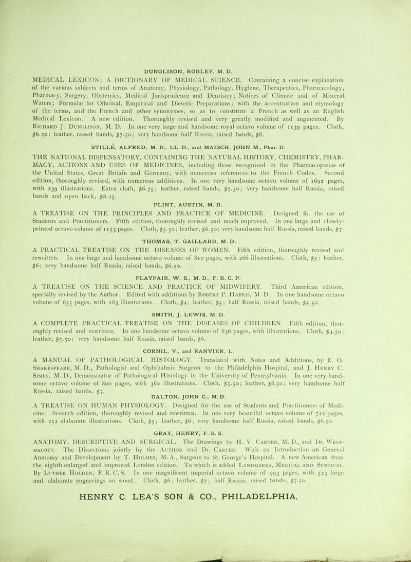 DUNGLISON, ROBLEY, M. D. MEDICAL LEXICON; A DICTIONARY OF MEDICAL SCIENCE. Containing a concise explanation of the various subjects and terms of Anatomy, Physiology, Pathology, Hygiene, Therapeutics, Pharmacology, Pharmacy, Surgery, Obstetrics, Medical Jurisprudence and Dentistry; Notices of Climate and of Mineral Waters; Formula for Officinal, Empirical and Dietetic Preparations; with the accentuation and etymology of the terms, and the French and other synonymes, so as to constitute a French as well as an English Medical Lexicon. A new edition. Thoroughly revised and very greatly modified and augmented. By Richard J. Dunglison, M. D. In one very large and handsome royal octavo volume of 1139 pages. Cloth, ^6.50; leather, raised bands, ^7.50; very handsome half Russia, raised bands, ^8. STILLE, ALFRED, M. D., LL. D., and MAISCH, JOHN M., Phar. D. THE NATIONAL DISPENSATORY, CONTAINING THE NATURAL HISTORY, CHEMISTRY, PHAR- MACY, ACTIONS AND USES OF MEDICINES, including those recognized in the Pharmacopoeias of the United States, Great Britain and Germany, with numerous references to the French Codex. Second edition, thoroughly revised, with numerous additions. In one very handsome octavo volume of 1692 pages, with 239 illustrations. Extra cloth, ^6.75; leather, raised bands, ^7.50; very handsome half Russia, raised bands and open back, $8.25. FLINT, AUSTIN, M. D. A TREATISE ON THE PRINCIPLES AND PRACTICE OF MEDICINE. Designed fo. the use of Students and Practitioners. Fifth edition, thoroughly revised and much improved. In one large and closely- printed octavo volume of 1153 pages. Cloth, ^5.50; leather, $6.50; very handsome half Russia, raised bands, $•]. THOMAS, T. GAILLARD, M. D. A PRACTICAL TREATISE ON THE DISEASES OF WOMEN. Fifth edition, thoroughly revised and rewritten. In one large and handsome octavo volume of 810 pages, with 266 illustrations. Cloth, $5; leather, $6; very handsome half Russia, raised bands, $6.50. PLAYFAIR, W. S., M. D., F. R. C. P. A TREATISE ON THE SCIENCE AND PRACTICE OF MIDWIFERY. Third American edition, specially revised by the Author. Edited with additions by Robert P. Harris, M. D. In one handsome octavo volume of 655 pages, with 183 illustrations. Cloth, $4; leather, ^5; half Russia, raised bands, $5.50. SMITH, J. LEWIS, M. D. A COMPLETE PRACTICAL TREATISE ON THE DISEASES OF CHILDREN. Fifth edition, thor- oughly revised and rewritten. In one handsome octavo volume of 836 pages, with illustrations. Cloth, ^4.50; leather, ^5.50; very handsome half Russia, raised bands, $6. CORNIL, v., and RANVIER, L. A MANUAL OF PATHOLOGICAL HISTOLOGY. Translated with Notes and Additions, by E. O. Shakespeare, M. D., Pathologist and Ophthalmic Surgeon to the Philadelphia Hospital, and J. Henry C. SiMES, M. D., Demonstrator of Pathological Histology in the University of Pennsylvania. In one very hand- some octavo volume of 800 pages, with 360 illustrations. Cloth, ^5.50; leather, $6.50; very handsome half Russia, raised bands, $•]. DALTON, JOHN C, M.D. A TREATISE ON HUMAN PHYSIOLOGY. Designed for the use of Students and Practitioners of Medi- cine. Seventh edition, thoroughly revised and rewritten. In one very beautiful octavo volume of 722 pages, with 252 elaborate illustrations. Cloth, ^5; leather, $6; very handsome half Russia, raised bands, ^6.50. GRAY, HENRY, F. R. S. ANATOMY, DESCRIPTIVE AND SURGICAL. The Drawings by H. V. Carter, M. D., and Dr. West- MACOTT. The Dissections jointly by the Author and Dr. Carter. With an Introduction on General Anatomy and Development by T. Holmes, M.A., Surgeon to St. George's Hospital. A new American from the eighth enlarged and improved London edition. To which is added Landmarks, Medical and Surgical. By Luther Holden, F. R. C. S. In one magnificent imperial octavo volume of 993 pages, with 523 large and elaborate engravings on wood. Cloth, $6; leather, ^7; half Russia, raised bands, $7.50.