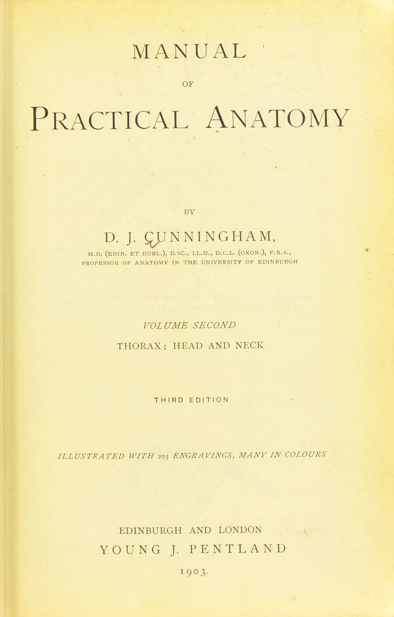 MANUAL ■ OF Practical Anatomy BY D. J. qjJNNINGHAM, M.D. (eDIN. ET DUBL.), D.SC.,-LL.D., D.C.L. (oXON.), F.R.S., PROFESSOR OF ANATOMY IN THE UNIVERSITY OF EDINBURGH VOLUME SECOND THORAX; HEAD AND NECK THIRD EDITION ILLUSTRATED WITH 225 ENGRAVINGS, MANY IN COLOURS EDINBURGH AND LONDON YOUNG J. PENTLAND