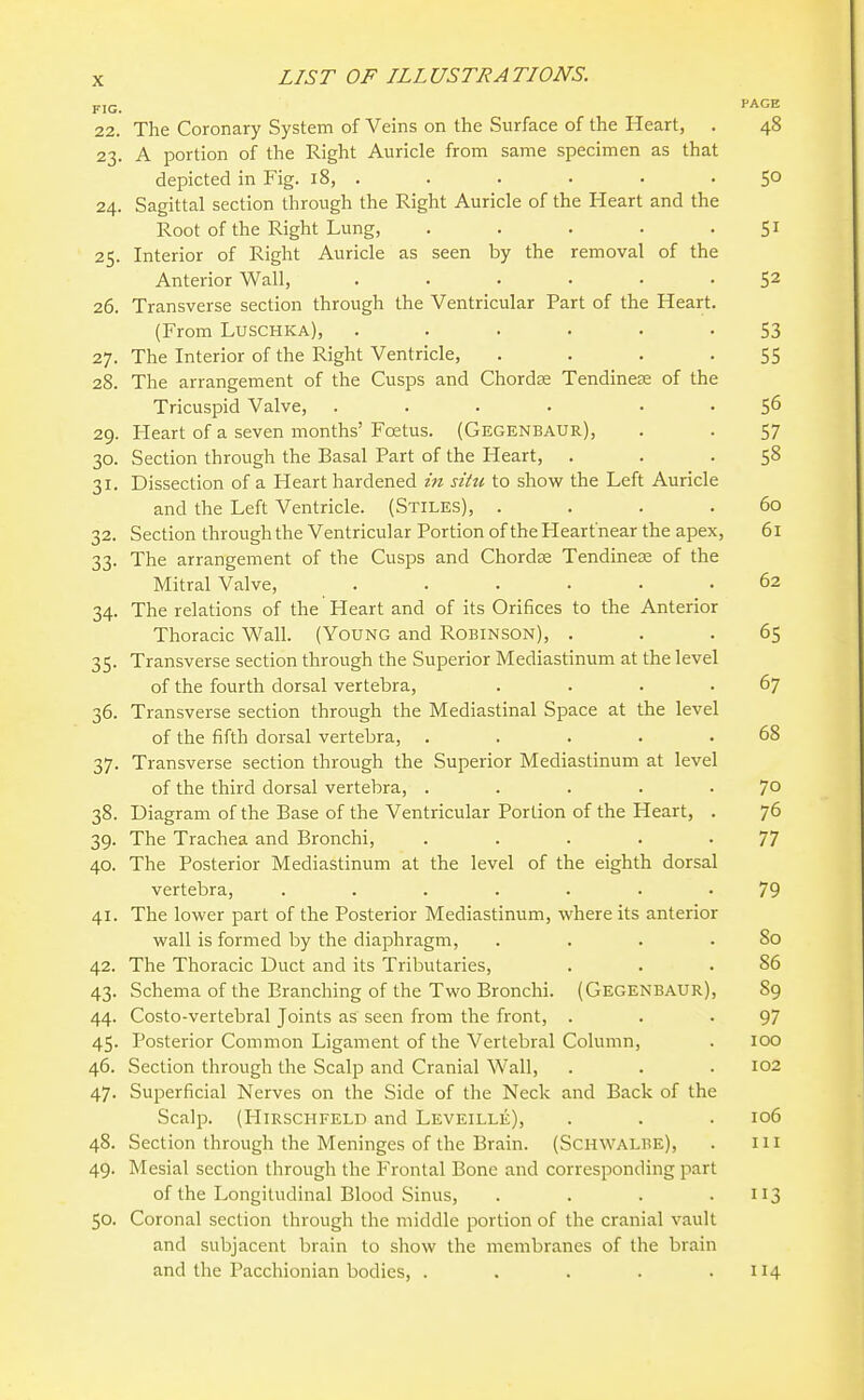FIG. ''AGE 22. The Coronary System of Veins on the Surface of the Heart, . 48 23. A portion of the Right Auricle from same specimen as that depicted in Fig. 18, . . . . . .50 24. Sagittal section through the Right Auricle of the Heart and the Root of the Right Lung, . . . . -51 25. Interior of Right Auricle as seen by the removal of the Anterior Wall, ...... 52 26. Transverse section through the Ventricular Part of the Heart. (From Luschka), ...... 53 27. The Interior of the Right Ventricle, . . . -55 28. The arrangement of the Cusps and Chordse Tendinere of the Tricuspid Valve, .... . . 56 29. Heart of a seven months' Foetus. (Gegenbaur), . . 57 30. Section through the Basal Part of the Heart, . . • 5^ 31. Dissection of a Heart hardened hi situ to show the Left Auricle and the Left Ventricle. (Stiles), . . . .60 32. Section through the Ventricular Portion of the Heart'near the apex, 61 33. The arrangement of the Cusps and Chordae Tendinese of the Mitral Valve, ...... 62 34. The relations of the Heart and of its Orifices to the Anterior Thoracic Wall. (Young and Robinson), . . -65 35. Transverse section through the Superior Mediastinum at the level of the fourth dorsal vertebra, . . . .67 36. Transverse section through the Mediastinal Space at the level of the fifth dorsal vertebra, . . . . ,68 37. Transverse section through the Superior Mediastinum at level of the third dorsal vertebra, . . . . .70 38. Diagram of the Base of the Ventricular Portion of the Heart, . 76 39. The Trachea and Bronchi, ..... 77 40. The Posterior Mediastinum at the level of the eighth dorsal vertebra, ....... 79 41. The lower part of the Posterior Mediastinum, where its anterior wall is formed by the diaphragm, . . . .80 42. The Thoracic Duct and its Tributaries, . . .86 43. Schema of the Branching of the Two Bronchi. (Gegenbaur), 89 44. Costo-vertebral Joints as seen from the front, . . -97 45. Posterior Common Ligament of the Vertebral Column, . 100 46. Section through the Scalp and Cranial Wall, . . . 102 47. Superficial Nerves on the Side of the Neck and Back of the Scalp. (HiRSCHFELD and Leveille), . . • 106 48. Section through the Meninges of the Brain. (Schwalbe), . 111 49. Mesial section through the Frontal Bone and corresponding part of the Longitudinal Blood Sinus, . . . .113 50. Coronal section through the middle portion of the cranial vault and subjacent brain to show the membranes of the brain and the Pacchionian bodies, . . . . .114